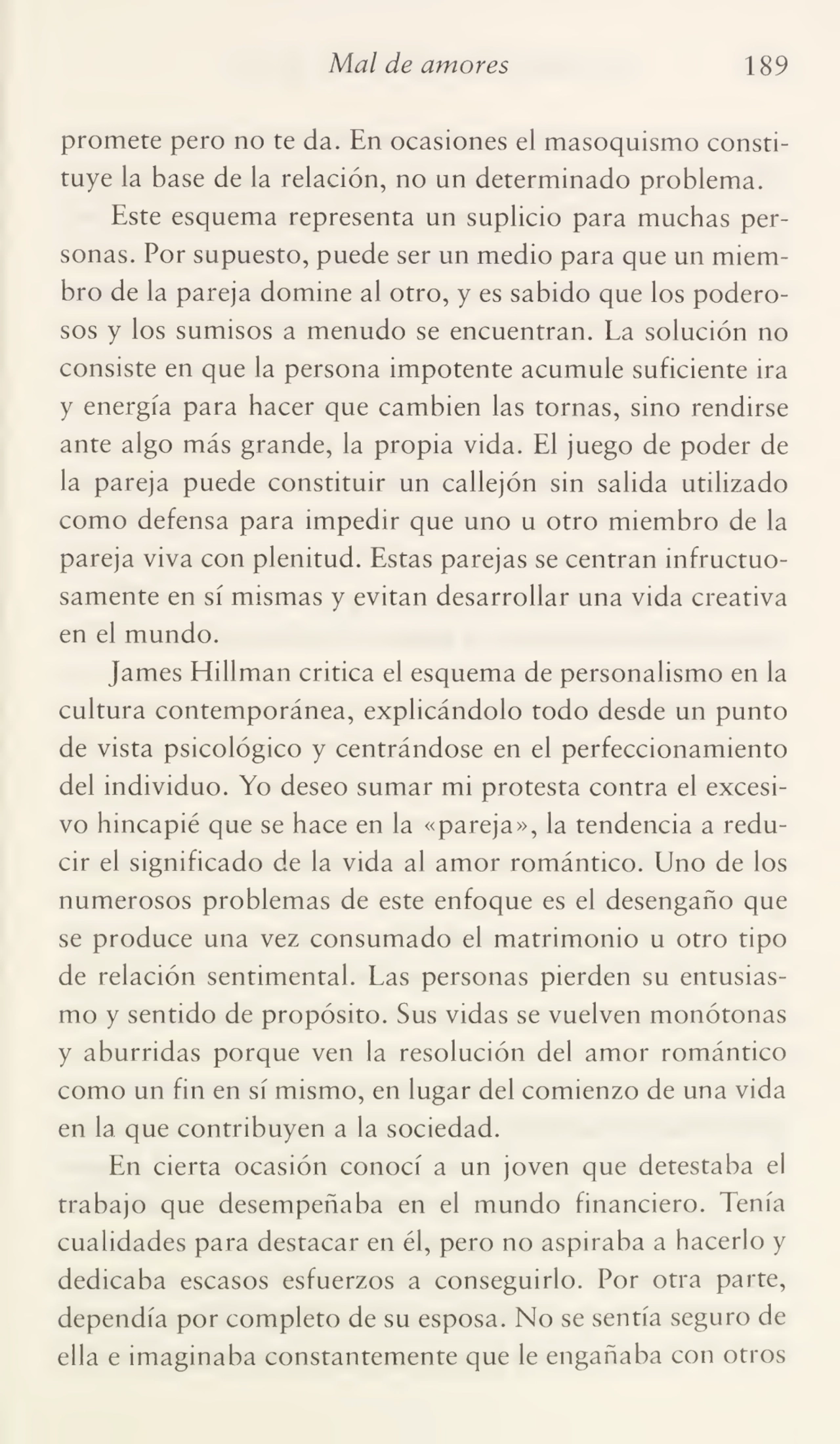 Mal de amores 189
promete pero no te da. En ocasiones el masoquismo consti¬
tuye la base de la relación, no un determinado problema.
Este esquema representa un suplicio para muchas per¬
sonas. Por supuesto, puede ser un medio para que un miem¬
bro de la pareja domine al otro, y es sabido que los podero¬
sos y los sumisos a menudo se encuentran. La solución no
consiste en que la persona impotente acumule suficiente ira
y energía para hacer que cambien las tornas, sino rendirse
ante algo más grande, la propia vida. El juego de poder de
la pareja puede constituir un callejón sin salida utilizado
como defensa para impedir que uno u otro miembro de la
pareja viva con plenitud. Estas parejas se centran infructuo¬
samente en sí mismas y evitan desarrollar una vida creativa
en el mundo.
James Hillman critica el esquema de personalismo en la
cultura contemporánea, explicándolo todo desde un punto
de vista psicológico y centrándose en el perfeccionamiento
del individuo. Yo deseo sumar mi protesta contra el excesi¬
vo hincapié que se hace en la «pareja», la tendencia a redu¬
cir el significado de la vida al amor romántico. Uno de los
numerosos problemas de este enfoque es el desengaño que
se produce una vez consumado el matrimonio u otro tipo
de relación sentimental. Las personas pierden su entusias¬
mo y sentido de propósito. Sus vidas se vuelven monótonas
y aburridas porque ven la resolución del amor romántico
como un fin en sí mismo, en lugar del comienzo de una vida
en la que contribuyen a la sociedad.
En cierta ocasión conocí a un joven que detestaba el
trabajo que desempeñaba en el mundo financiero. Tenía
cualidades para destacar en él, pero no aspiraba a hacerlo y
dedicaba escasos esfuerzos a conseguirlo. Por otra parte,
dependía por completo de su esposa. No se sentía seguro de
ella e imaginaba constantemente que le engañaba con otros