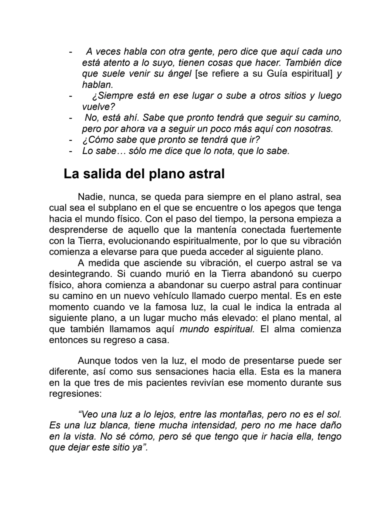- A veces habla con otra gente, pero dice que aquí cada uno
está atento a lo suyo, tienen cosas que hacer. También dice
que suele venir su ángel [se refiere a su Guía espiritual] y
hablan.
- ¿Siempre está en ese lugar o sube a otros sitios y luego
vuelve?
- No, está ahí. Sabe que pronto tendrá que seguir su camino,
pero por ahora va a seguir un poco más aquí con nosotras.
- ¿Cómo sabe que pronto se tendrá que ir?
- Lo sabe… sólo me dice que lo nota, que lo sabe.
La salida del plano astral
Nadie, nunca, se queda para siempre en el plano astral, sea
cual sea el subplano en el que se encuentre o los apegos que tenga
hacia el mundo físico. Con el paso del tiempo, la persona empieza a
desprenderse de aquello que la mantenía conectada fuertemente
con la Tierra, evolucionando espiritualmente, por lo que su vibración
comienza a elevarse para que pueda acceder al siguiente plano.
A medida que asciende su vibración, el cuerpo astral se va
desintegrando. Si cuando murió en la Tierra abandonó su cuerpo
físico, ahora comienza a abandonar su cuerpo astral para continuar
su camino en un nuevo vehículo llamado cuerpo mental. Es en este
momento cuando ve la famosa luz, la cual le indica la entrada al
siguiente plano, a un lugar mucho más elevado: el plano mental, al
que también llamamos aquí mundo espiritual. El alma comienza
entonces su regreso a casa.
Aunque todos ven la luz, el modo de presentarse puede ser
diferente, así como sus sensaciones hacia ella. Esta es la manera
en la que tres de mis pacientes revivían ese momento durante sus
regresiones:
“Veo una luz a lo lejos, entre las montañas, pero no es el sol.
Es una luz blanca, tiene mucha intensidad, pero no me hace daño
en la vista. No sé cómo, pero sé que tengo que ir hacia ella, tengo
que dejar este sitio ya”.