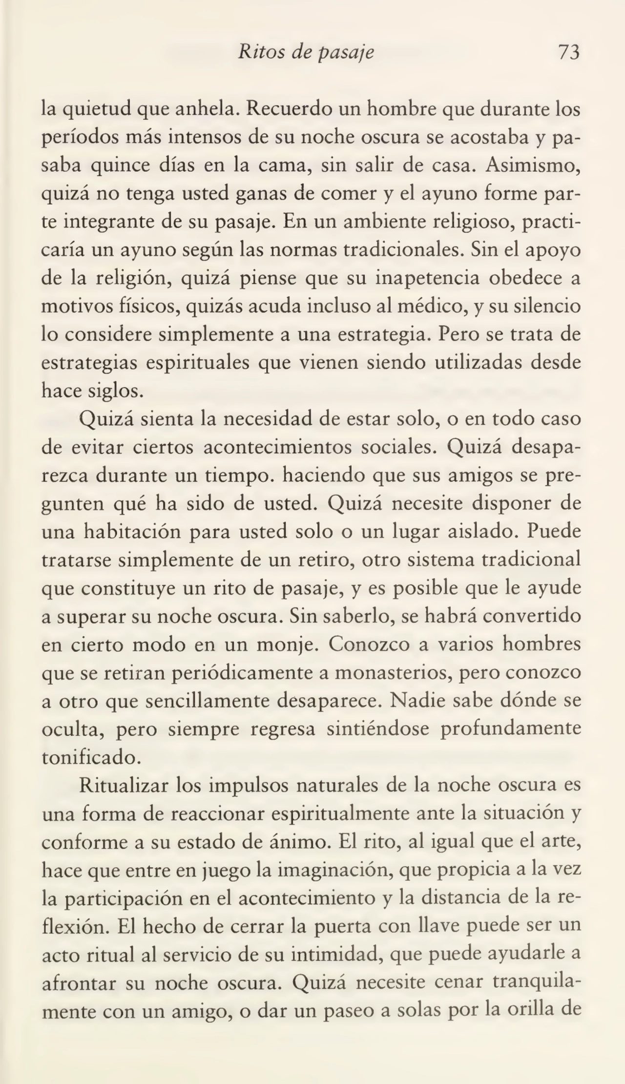Ritos de pasaje 73
la quietud que anhela. Recuerdo un hombre que durante los
períodos más intensos de su noche oscura se acostaba y pa¬
saba quince días en la cama, sin salir de casa. Asimismo,
quizá no tenga usted ganas de comer y el ayuno forme par¬
te integrante de su pasaje. En un ambiente religioso, practi¬
caría un ayuno según las normas tradicionales. Sin el apoyo
de la religión, quizá piense que su inapetencia obedece a
motivos físicos, quizás acuda incluso al médico, y su silencio
lo considere simplemente a una estrategia. Pero se trata de
estrategias espirituales que vienen siendo utilizadas desde
hace siglos.
Quizá sienta la necesidad de estar solo, o en todo caso
de evitar ciertos acontecimientos sociales. Quizá desapa¬
rezca durante un tiempo, haciendo que sus amigos se pre¬
gunten qué ha sido de usted. Quizá necesite disponer de
una habitación para usted solo o un lugar aislado. Puede
tratarse simplemente de un retiro, otro sistema tradicional
que constituye un rito de pasaje, y es posible que le ayude
a superar su noche oscura. Sin saberlo, se habrá convertido
en cierto modo en un monje. Conozco a varios hombres
que se retiran periódicamente a monasterios, pero conozco
a otro que sencillamente desaparece. Nadie sabe dónde se
oculta, pero siempre regresa sintiéndose profundamente
tonificado.
Ritualizar los impulsos naturales de la noche oscura es
una forma de reaccionar espiritualmente ante la situación y
conforme a su estado de ánimo. El rito, al igual que el arte,
hace que entre en juego la imaginación, que propicia a la vez
la participación en el acontecimiento y la distancia de la re¬
flexión. El hecho de cerrar la puerta con llave puede ser un
acto ritual al servicio de su intimidad, que puede ayudarle a
afrontar su noche oscura. Quizá necesite cenar tranquila¬
mente con un amigo, o dar un paseo a solas por la orilla de