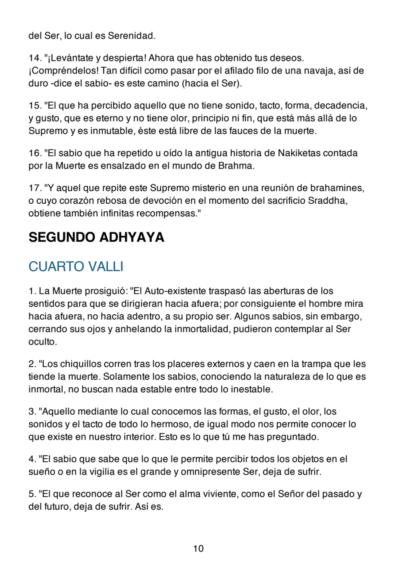 del Ser, lo cual es Serenidad.
14. "¡Levántate y despierta! Ahora que has obtenido tus deseos.
¡Compréndelos! Tan difícil como pasar por el afilado filo de una navaja, así de
duro -dice el sabio- es este camino (hacia el Ser).
15. "El que ha percibido aquello que no tiene sonido, tacto, forma, decadencia,
y gusto, que es eterno y no tiene olor, principio ni fin, que está más allá de lo
Supremo y es inmutable, éste está libre de las fauces de la muerte.
16. "El sabio que ha repetido u oído la antigua historia de Nakiketas contada
por la Muerte es ensalzado en el mundo de Brahma.
17. "Y aquel que repite este Supremo misterio en una reunión de brahamines,
o cuyo corazón rebosa de devoción en el momento del sacrificio Sraddha,
obtiene también infinitas recompensas."
SEGUNDO ADHYAYA
CUARTO VALLI
1. La Muerte prosiguió: "El Auto-existente traspasó las aberturas de los
sentidos para que se dirigieran hacia afuera; por consiguiente el hombre mira
hacia afuera, no hacía adentro, a su propio ser. Algunos sabios, sin embargo,
cerrando sus ojos y anhelando la inmortalidad, pudieron contemplar al Ser
oculto.
2. "Los chiquillos corren tras los placeres externos y caen en la trampa que les
tiende la muerte. Solamente los sabios, conociendo la naturaleza de lo que es
inmortal, no buscan nada estable entre todo lo inestable.
3. "Aquello mediante lo cual conocemos las formas, el gusto, el olor, los
sonidos y el tacto de todo lo hermoso, de igual modo nos permite conocer lo
que existe en nuestro interior. Esto es lo que tú me has preguntado.
4. "El sabio que sabe que lo que le permite percibir todos los objetos en el
sueño o en la vigilia es el grande y omnipresente Ser, deja de sufrir.
5. "El que reconoce al Ser como el alma viviente, como el Señor del pasado y
del futuro, deja de sufrir. Así es.
10