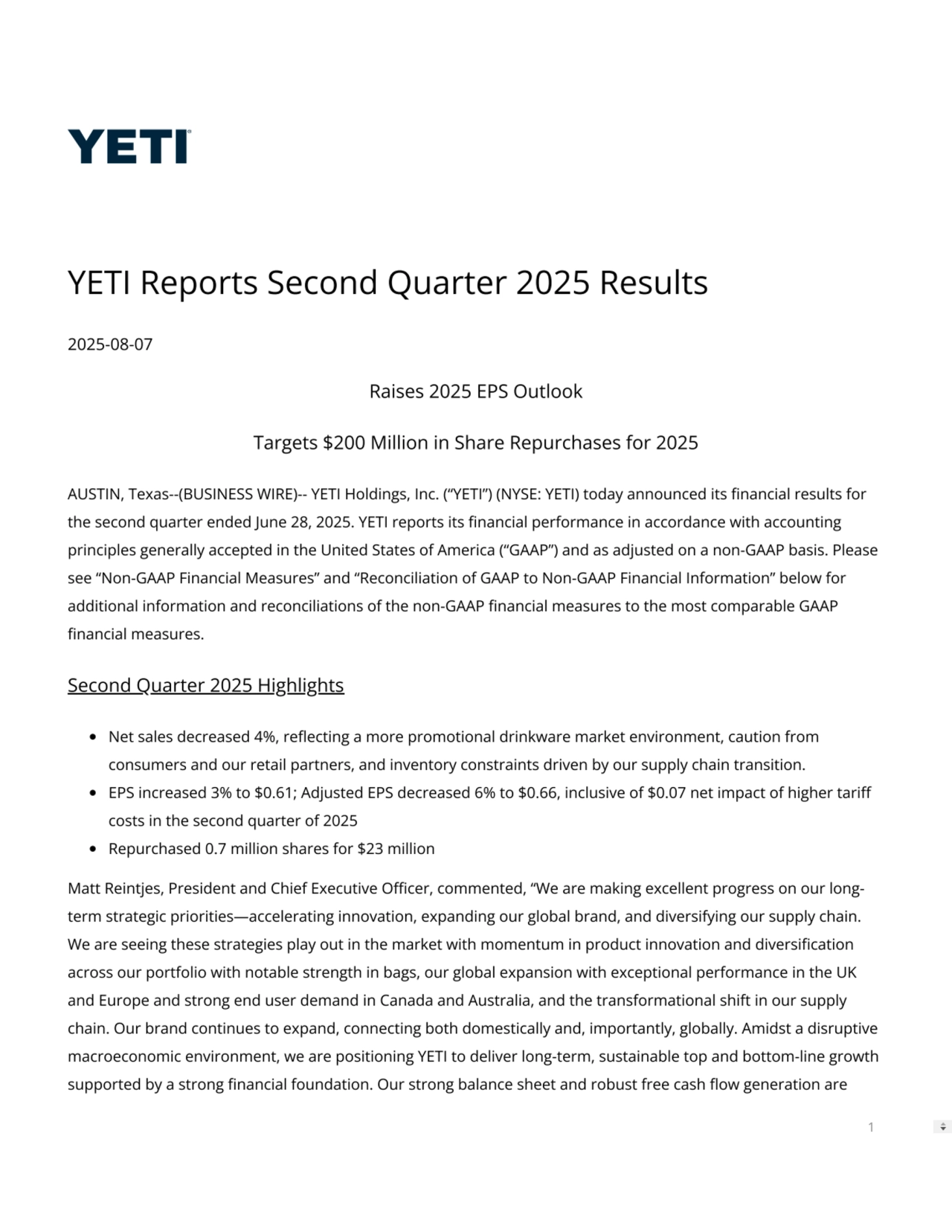 YETI Reports Second Quarter 2025 Results
2025-08-07
Raises 2025 EPS Outlook
Targets $200 Million in Share Repurchases for 2025
AUSTIN, Texas--(BUSINESS WIRE)-- YETI Holdings, Inc. (“YETI”) (NYSE: YETI) today announced its nancial results for
the second quarter ended June 28, 2025. YETI reports its nancial performance in accordance with accounting
principles generally accepted in the United States of America (“GAAP”) and as adjusted on a non-GAAP basis. Please
see “Non-GAAP Financial Measures” and “Reconciliation of GAAP to Non-GAAP Financial Information” below for
additional information and reconciliations of the non-GAAP nancial measures to the most comparable GAAP
nancial measures.
Second Quarter 2025 Highlights
Net sales decreased 4%, reecting a more promotional drinkware market environment, caution from
consumers and our retail partners, and inventory constraints driven by our supply chain transition.
EPS increased 3% to $0.61; Adjusted EPS decreased 6% to $0.66, inclusive of $0.07 net impact of higher tari
costs in the second quarter of 2025
Repurchased 0.7 million shares for $23 million
Matt Reintjes, President and Chief Executive Ocer, commented, “We are making excellent progress on our longterm strategic priorities—accelerating innovation, expanding our global brand, and diversifying our supply chain.
We are seeing these strategies play out in the market with momentum in product innovation and diversication
across our portfolio with notable strength in bags, our global expansion with exceptional performance in the UK
and Europe and strong end user demand in Canada and Australia, and the transformational shift in our supply
chain. Our brand continues to expand, connecting both domestically and, importantly, globally. Amidst a disruptive
macroeconomic environment, we are positioning YETI to deliver long-term, sustainable top and bottom-line growth
supported by a strong nancial foundation. Our strong balance sheet and robust free cash ow generation are
1