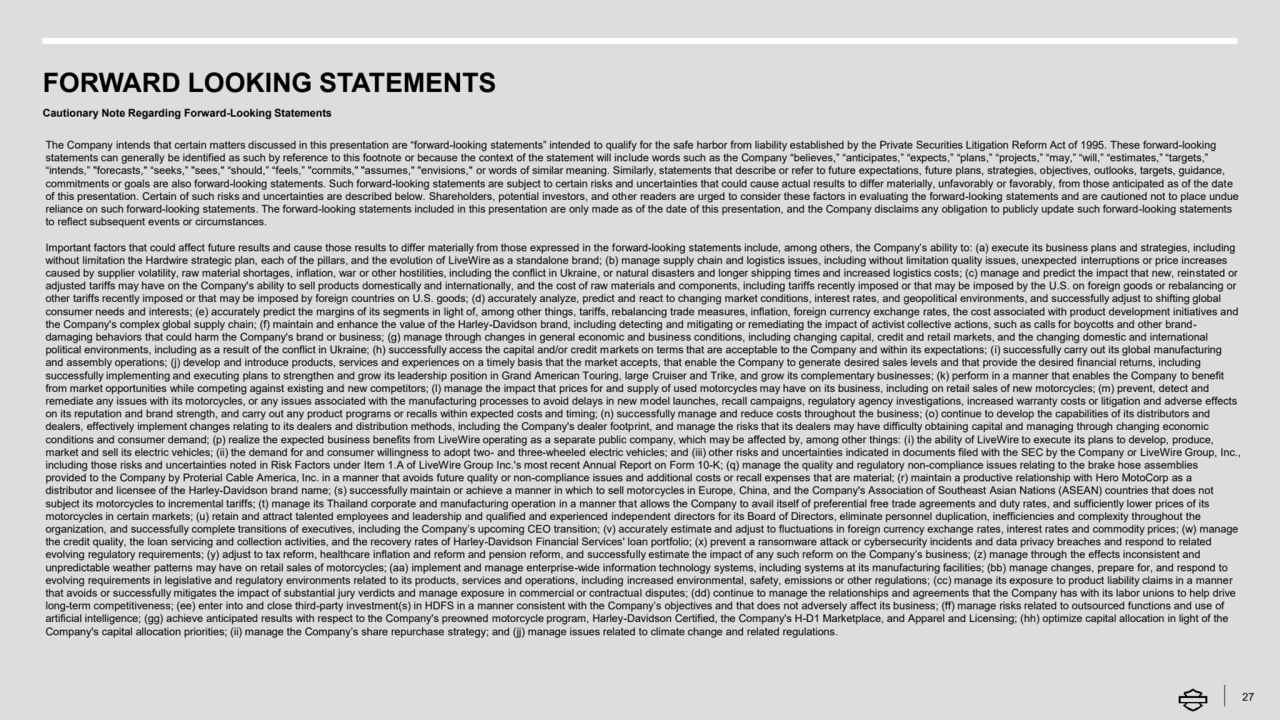 FORWARD LOOKING STATEMENTS
Cautionary Note Regarding Forward-Looking Statements
27
The Company intends that certain matters discussed in this presentation are “forward-looking statements” intended to qualify for the safe harbor from liability established by the Private Securities Litigation Reform Act of 1995. These forward-looking 
statements can generally be identified as such by reference to this footnote or because the context of the statement will include words such as the Company “believes,” “anticipates,” “expects,” “plans,” “projects,” “may,” “will,” “estimates,” “targets,” 
“intends,” "forecasts," “seeks,” "sees," “should,” “feels,” "commits," "assumes," "envisions," or words of similar meaning. Similarly, statements that describe or refer to future expectations, future plans, strategies, objectives, outlooks, targets, guidance, 
commitments or goals are also forward-looking statements. Such forward-looking statements are subject to certain risks and uncertainties that could cause actual results to differ materially, unfavorably or favorably, from those anticipated as of the date 
of this presentation. Certain of such risks and uncertainties are described below. Shareholders, potential investors, and other readers are urged to consider these factors in evaluating the forward-looking statements and are cautioned not to place undue 
reliance on such forward-looking statements. The forward-looking statements included in this presentation are only made as of the date of this presentation, and the Company disclaims any obligation to publicly update such forward-looking statements 
to reflect subsequent events or circumstances. 
Important factors that could affect future results and cause those results to differ materially from those expressed in the forward-looking statements include, among others, the Company’s ability to: (a) execute its business plans and strategies, including
without limitation the Hardwire strategic plan, each of the pillars, and the evolution of LiveWire as a standalone brand; (b) manage supply chain and logistics issues, including without limitation quality issues, unexpected interruptions or price increases 
caused by supplier volatility, raw material shortages, inflation, war or other hostilities, including the conflict in Ukraine, or natural disasters and longer shipping times and increased logistics costs; (c) manage and predict the impact that new, reinstated or 
adjusted tariffs may have on the Company's ability to sell products domestically and internationally, and the cost of raw materials and components, including tariffs recently imposed or that may be imposed by the U.S. on foreign goods or rebalancing or 
other tariffs recently imposed or that may be imposed by foreign countries on U.S. goods; (d) accurately analyze, predict and react to changing market conditions, interest rates, and geopolitical environments, and successfully adjust to shifting global 
consumer needs and interests; (e) accurately predict the margins of its segments in light of, among other things, tariffs, rebalancing trade measures, inflation, foreign currency exchange rates, the cost associated with product development initiatives and 
the Company's complex global supply chain; (f) maintain and enhance the value of the Harley-Davidson brand, including detecting and mitigating or remediating the impact of activist collective actions, such as calls for boycotts and other branddamaging behaviors that could harm the Company's brand or business; (g) manage through changes in general economic and business conditions, including changing capital, credit and retail markets, and the changing domestic and international 
political environments, including as a result of the conflict in Ukraine; (h) successfully access the capital and/or credit markets on terms that are acceptable to the Company and within its expectations; (i) successfully carry out its global manufacturing 
and assembly operations; (j) develop and introduce products, services and experiences on a timely basis that the market accepts, that enable the Company to generate desired sales levels and that provide the desired financial returns, including 
successfully implementing and executing plans to strengthen and grow its leadership position in Grand American Touring, large Cruiser and Trike, and grow its complementary businesses; (k) perform in a manner that enables the Company to benefit 
from market opportunities while competing against existing and new competitors; (l) manage the impact that prices for and supply of used motorcycles may have on its business, including on retail sales of new motorcycles; (m) prevent, detect and 
remediate any issues with its motorcycles, or any issues associated with the manufacturing processes to avoid delays in new model launches, recall campaigns, regulatory agency investigations, increased warranty costs or litigation and adverse effects 
on its reputation and brand strength, and carry out any product programs or recalls within expected costs and timing; (n) successfully manage and reduce costs throughout the business; (o) continue to develop the capabilities of its distributors and 
dealers, effectively implement changes relating to its dealers and distribution methods, including the Company's dealer footprint, and manage the risks that its dealers may have difficulty obtaining capital and managing through changing economic 
conditions and consumer demand; (p) realize the expected business benefits from LiveWire operating as a separate public company, which may be affected by, among other things: (i) the ability of LiveWire to execute its plans to develop, produce, 
market and sell its electric vehicles; (ii) the demand for and consumer willingness to adopt two- and three-wheeled electric vehicles; and (iii) other risks and uncertainties indicated in documents filed with the SEC by the Company or LiveWire Group, Inc., 
including those risks and uncertainties noted in Risk Factors under Item 1.A of LiveWire Group Inc.'s most recent Annual Report on Form 10-K; (q) manage the quality and regulatory non-compliance issues relating to the brake hose assemblies 
provided to the Company by Proterial Cable America, Inc. in a manner that avoids future quality or non-compliance issues and additional costs or recall expenses that are material; (r) maintain a productive relationship with Hero MotoCorp as a 
distributor and licensee of the Harley-Davidson brand name; (s) successfully maintain or achieve a manner in which to sell motorcycles in Europe, China, and the Company's Association of Southeast Asian Nations (ASEAN) countries that does not 
subject its motorcycles to incremental tariffs; (t) manage its Thailand corporate and manufacturing operation in a manner that allows the Company to avail itself of preferential free trade agreements and duty rates, and sufficiently lower prices of its 
motorcycles in certain markets; (u) retain and attract talented employees and leadership and qualified and experienced independent directors for its Board of Directors, eliminate personnel duplication, inefficiencies and complexity throughout the 
organization, and successfully complete transitions of executives, including the Company’s upcoming CEO transition; (v) accurately estimate and adjust to fluctuations in foreign currency exchange rates, interest rates and commodity prices; (w) manage 
the credit quality, the loan servicing and collection activities, and the recovery rates of Harley-Davidson Financial Services' loan portfolio; (x) prevent a ransomware attack or cybersecurity incidents and data privacy breaches and respond to related 
evolving regulatory requirements; (y) adjust to tax reform, healthcare inflation and reform and pension reform, and successfully estimate the impact of any such reform on the Company’s business; (z) manage through the effects inconsistent and 
unpredictable weather patterns may have on retail sales of motorcycles; (aa) implement and manage enterprise-wide information technology systems, including systems at its manufacturing facilities; (bb) manage changes, prepare for, and respond to 
evolving requirements in legislative and regulatory environments related to its products, services and operations, including increased environmental, safety, emissions or other regulations; (cc) manage its exposure to product liability claims in a manner 
that avoids or successfully mitigates the impact of substantial jury verdicts and manage exposure in commercial or contractual disputes; (dd) continue to manage the relationships and agreements that the Company has with its labor unions to help drive 
long-term competitiveness; (ee) enter into and close third-party investment(s) in HDFS in a manner consistent with the Company’s objectives and that does not adversely affect its business; (ff) manage risks related to outsourced functions and use of 
artificial intelligence; (gg) achieve anticipated results with respect to the Company's preowned motorcycle program, Harley-Davidson Certified, the Company's H-D1 Marketplace, and Apparel and Licensing; (hh) optimize capital allocation in light of the 
Company's capital allocation priorities; (ii) manage the Company’s share repurchase strategy; and (jj) manage issues related to climate change and related regulations.