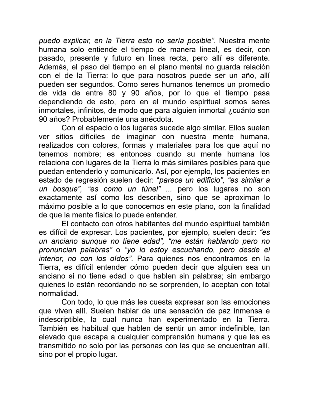 puedo explicar, en la Tierra esto no sería posible”. Nuestra mente
humana solo entiende el tiempo de manera lineal, es decir, con
pasado, presente y futuro en línea recta, pero allí es diferente.
Además, el paso del tiempo en el plano mental no guarda relación
con el de la Tierra: lo que para nosotros puede ser un año, allí
pueden ser segundos. Como seres humanos tenemos un promedio
de vida de entre 80 y 90 años, por lo que el tiempo pasa
dependiendo de esto, pero en el mundo espiritual somos seres
inmortales, infinitos, de modo que para alguien inmortal ¿cuánto son
90 años? Probablemente una anécdota.
Con el espacio o los lugares sucede algo similar. Ellos suelen
ver sitios difíciles de imaginar con nuestra mente humana,
realizados con colores, formas y materiales para los que aquí no
tenemos nombre; es entonces cuando su mente humana los
relaciona con lugares de la Tierra lo más similares posibles para que
puedan entenderlo y comunicarlo. Así, por ejemplo, los pacientes en
estado de regresión suelen decir: “parece un edificio”, “es similar a
un bosque”, “es como un túnel” ... pero los lugares no son
exactamente así como los describen, sino que se aproximan lo
máximo posible a lo que conocemos en este plano, con la finalidad
de que la mente física lo puede entender.
El contacto con otros habitantes del mundo espiritual también
es difícil de expresar. Los pacientes, por ejemplo, suelen decir: “es
un anciano aunque no tiene edad”, “me están hablando pero no
pronuncian palabras” o “yo lo estoy escuchando, pero desde el
interior, no con los oídos”. Para quienes nos encontramos en la
Tierra, es difícil entender cómo pueden decir que alguien sea un
anciano si no tiene edad o que hablen sin palabras; sin embargo
quienes lo están recordando no se sorprenden, lo aceptan con total
normalidad.
Con todo, lo que más les cuesta expresar son las emociones
que viven allí. Suelen hablar de una sensación de paz inmensa e
indescriptible, la cual nunca han experimentado en la Tierra.
También es habitual que hablen de sentir un amor indefinible, tan
elevado que escapa a cualquier comprensión humana y que les es
transmitido no solo por las personas con las que se encuentran allí,
sino por el propio lugar.