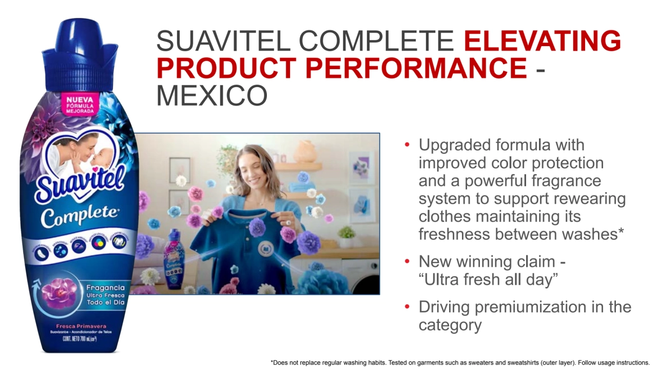 SUAVITEL COMPLETE ELEVATING
PRODUCT PERFORMANCE - 
MEXICO 
• Upgraded formula with 
improved color protection 
and a powerful fragrance 
system to support rewearing 
clothes maintaining its 
freshness between washes*
• New winning claim - 
“Ultra fresh all day” 
• Driving premiumization in the 
category
*Does not replace regular washing habits. Tested on garments such as sweaters and sweatshirts (outer layer). Follow usage instructions.