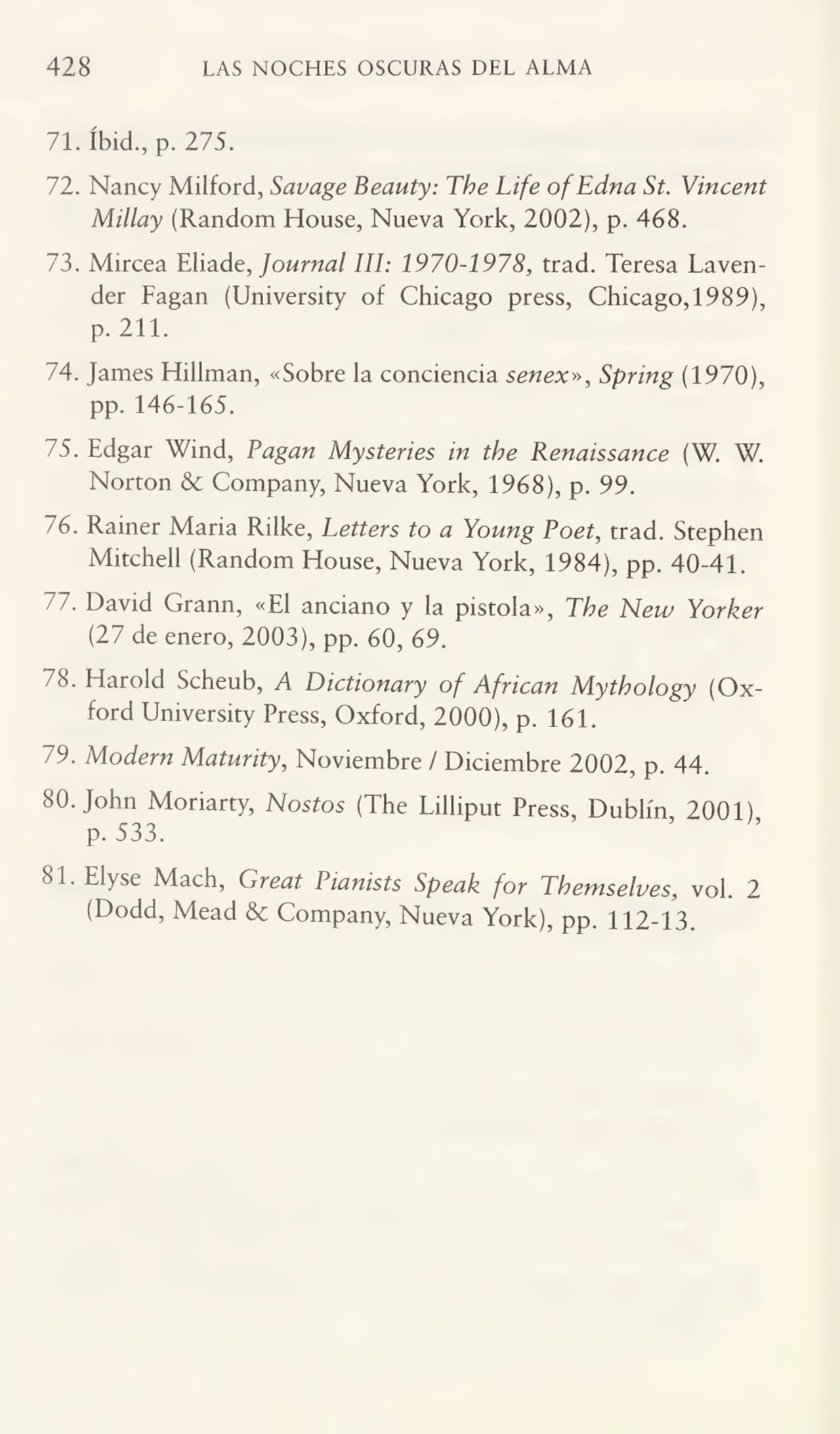 428 LAS NOCHES OSCURAS DEL ALMA
71. íbid.,p. 275.
72. Nancy Milford, Savage Beauty: The Life ofEdna St. Vincent
Millay (Random House, Nueva York, 2002), p. 468.
73. Mircea Eliade, Journal III: 1970-1978trad. Teresa Lavender Fagan (University of Chicago press, Chicago,1989),
p. 211.
74. James Hillman, «Sobre la conciencia senex», Spring (1970),
pp. 146-165.
75. Edgar Wind, Pagan Mysteries in tbe Renaissance (W. W.
Norton 6c Company, Nueva York, 1968), p. 99.
76. Rainer Maria Rilke, Letters to a Young Poet, trad. Stephen
Mitchell (Random House, Nueva York, 1984), pp. 40-41.
77. David Grann, «El anciano y la pistola», The New Yovkev
(27 de enero, 2003), pp. 60, 69.
78. Harold Scheub, A Dictionary of African Mythology (Ox¬
ford University Press, Oxford, 2000), p. 161.
79. Modern Matunty, Noviembre / Diciembre 2002, p. 44.
80. John Moriarty, Nostos (The Lilliput Press, Dublín, 2001),
p. 533.
81. Elyse Mach, Great Piamsts Speak for Tbemselves, vol. 2
(Dodd, Mead & Company, Nueva York), pp. 112-13.