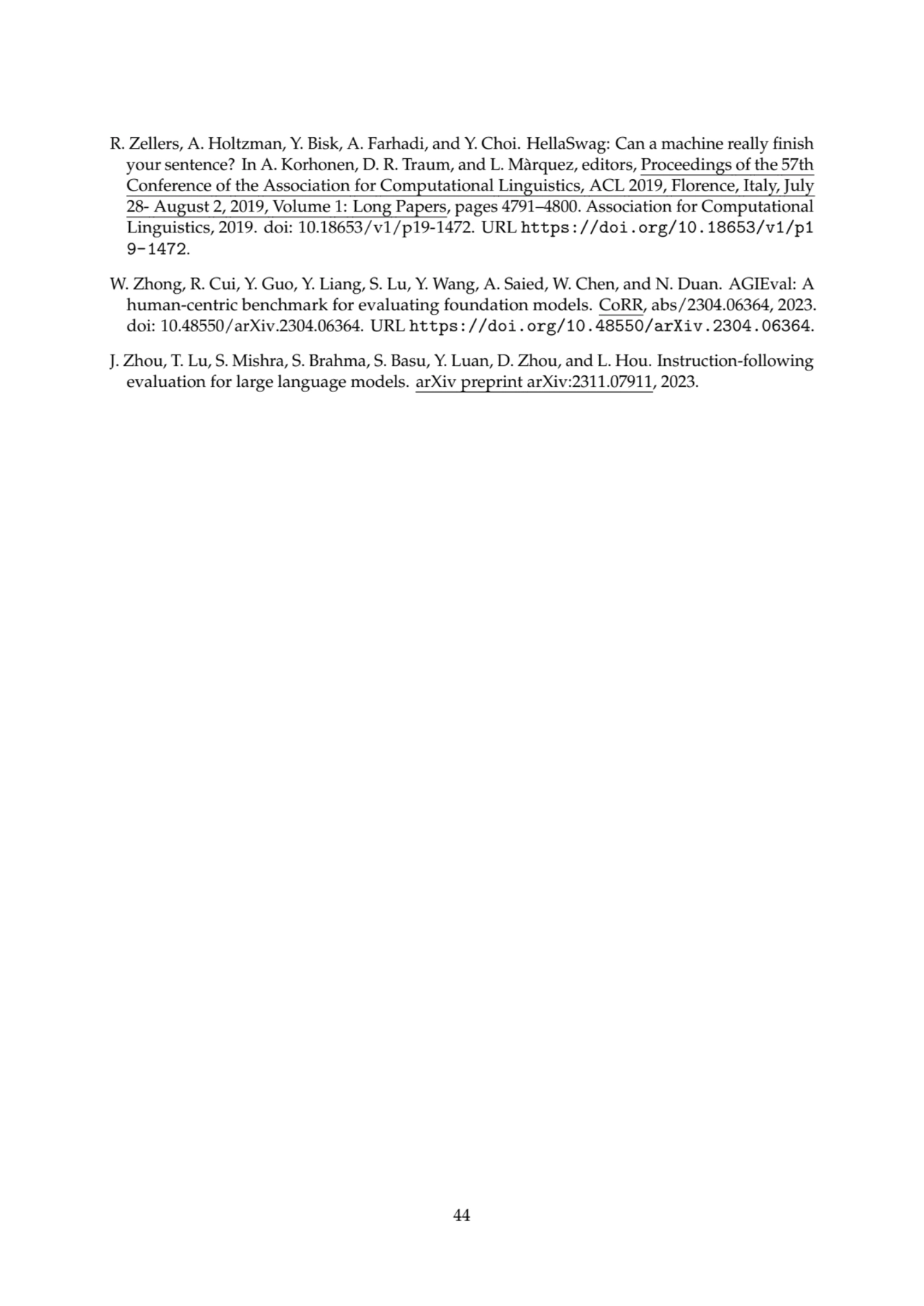 R. Zellers, A. Holtzman, Y. Bisk, A. Farhadi, and Y. Choi. HellaSwag: Can a machine really finish
your sentence? In A. Korhonen, D. R. Traum, and L. Màrquez, editors, Proceedings of the 57th
Conference of the Association for Computational Linguistics, ACL 2019, Florence, Italy, July
28- August 2, 2019, Volume 1: Long Papers, pages 4791–4800. Association for Computational
Linguistics, 2019. doi: 10.18653/v1/p19-1472. URL https://doi.org/10.18653/v1/p1
9-1472.
W. Zhong, R. Cui, Y. Guo, Y. Liang, S. Lu, Y. Wang, A. Saied, W. Chen, and N. Duan. AGIEval: A
human-centric benchmark for evaluating foundation models. CoRR, abs/2304.06364, 2023.
doi: 10.48550/arXiv.2304.06364. URL https://doi.org/10.48550/arXiv.2304.06364.
J. Zhou, T. Lu, S. Mishra, S. Brahma, S. Basu, Y. Luan, D. Zhou, and L. Hou. Instruction-following
evaluation for large language models. arXiv preprint arXiv:2311.07911, 2023.
44