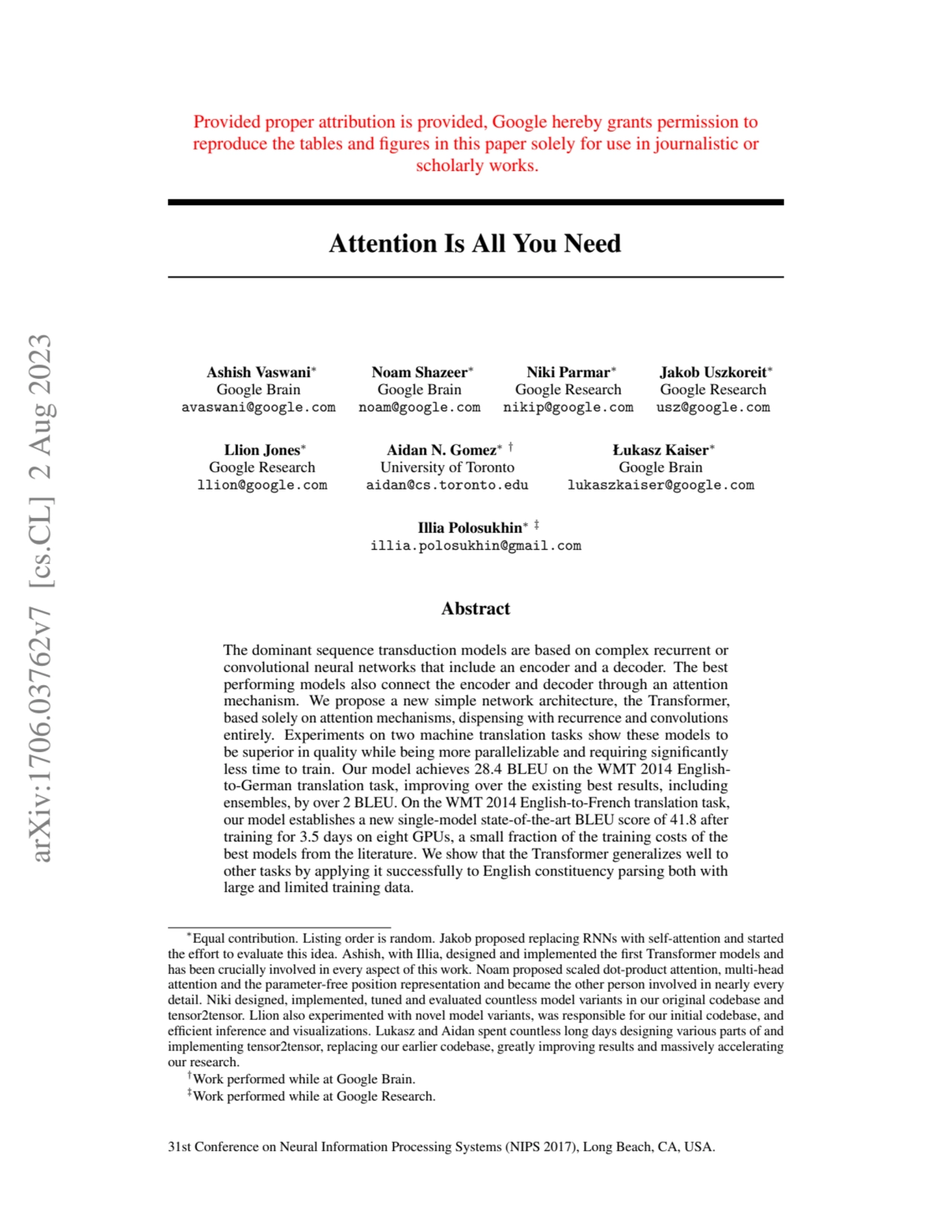 Provided proper attribution is provided, Google hereby grants permission to
reproduce the tables and figures in this paper solely for use in journalistic or
scholarly works.
Attention Is All You Need
Ashish Vaswani∗
Google Brain
avaswani@google.com
Noam Shazeer∗
Google Brain
noam@google.com
Niki Parmar∗
Google Research
nikip@google.com
Jakob Uszkoreit∗
Google Research
usz@google.com
Llion Jones∗
Google Research
llion@google.com
Aidan N. Gomez∗ †
University of Toronto
aidan@cs.toronto.edu
Łukasz Kaiser∗
Google Brain
lukaszkaiser@google.com
Illia Polosukhin∗ ‡
illia.polosukhin@gmail.com
Abstract
The dominant sequence transduction models are based on complex recurrent or
convolutional neural networks that include an encoder and a decoder. The best
performing models also connect the encoder and decoder through an attention
mechanism. We propose a new simple network architecture, the Transformer,
based solely on attention mechanisms, dispensing with recurrence and convolutions
entirely. Experiments on two machine translation tasks show these models to
be superior in quality while being more parallelizable and requiring significantly
less time to train. Our model achieves 28.4 BLEU on the WMT 2014 Englishto-German translation task, improving over the existing best results, including
ensembles, by over 2 BLEU. On the WMT 2014 English-to-French translation task,
our model establishes a new single-model state-of-the-art BLEU score of 41.8 after
training for 3.5 days on eight GPUs, a small fraction of the training costs of the
best models from the literature. We show that the Transformer generalizes well to
other tasks by applying it successfully to English constituency parsing both with
large and limited training data.
∗Equal contribution. Listing order is random. Jakob proposed replacing RNNs with self-attention and started
the effort to evaluate this idea. Ashish, with Illia, designed and implemented the first Transformer models and
has been crucially involved in every aspect of this work. Noam proposed scaled dot-product attention, multi-head
attention and the parameter-free position representation and became the other person involved in nearly every
detail. Niki designed, implemented, tuned and evaluated countless model variants in our original codebase and
tensor2tensor. Llion also experimented with novel model variants, was responsible for our initial codebase, and
efficient inference and visualizations. Lukasz and Aidan spent countless long days designing various parts of and
implementing tensor2tensor, replacing our earlier codebase, greatly improving results and massively accelerating
our research.
†Work performed while at Google Brain.
‡Work performed while at Google Research.
31st Conference on Neural Information Processing Systems (NIPS 2017), Long Beach, CA, USA.
arXiv:1706.03762v7 [cs.CL] 2 Aug 2023