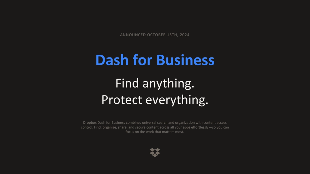 Dash for Business
Find anything.
Protect everything.
ANNOUNCED OCTOBER 15TH, 2024
Dropbox Dash for Business combines universal search and organization with content access 
control. Find, organize, share, and secure content across all your apps effortlessly—so you can 
focus on the work that matters most.