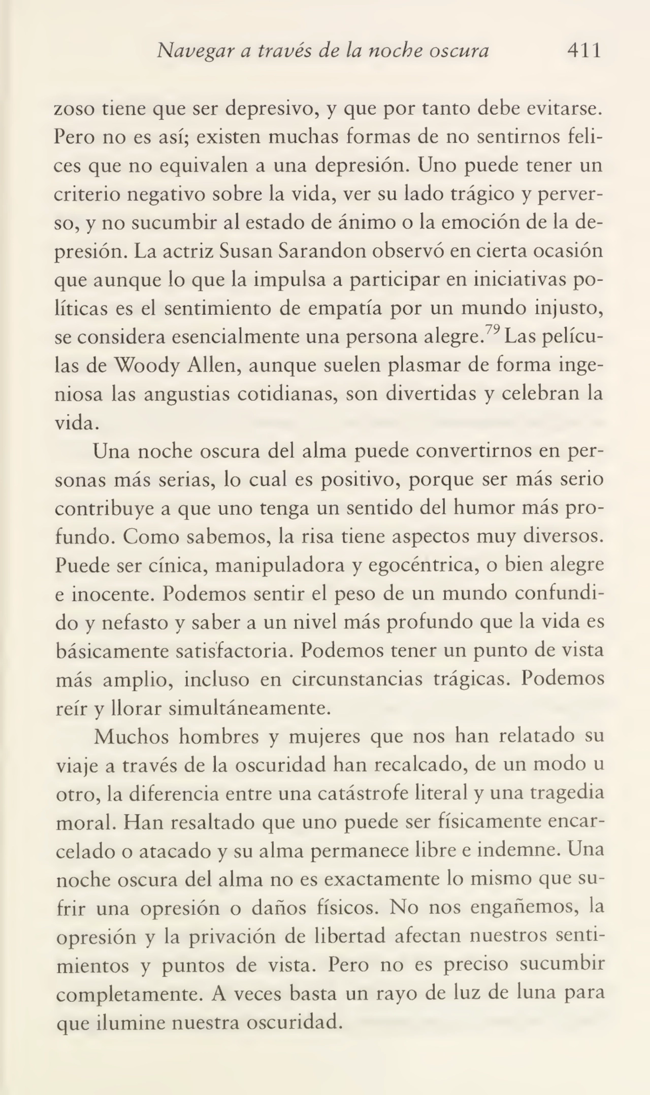 Navegar a través de la noche oscura 411
zoso tiene que ser depresivo, y que por tanto debe evitarse.
Pero no es así; existen muchas formas de no sentirnos feli¬
ces que no equivalen a una depresión. Uno puede tener un
criterio negativo sobre la vida, ver su lado trágico y perver¬
so, y no sucumbir al estado de ánimo o la emoción de la de¬
presión. La actriz Susan Sarandon observó en cierta ocasión
que aunque lo que la impulsa a participar en iniciativas po¬
líticas es el sentimiento de empatia por un mundo injusto,
se considera esencialmente una persona alegre.79 Las pelícu¬
las de Woody Alien, aunque suelen plasmar de forma inge¬
niosa las angustias cotidianas, son divertidas y celebran la
vida.
Una noche oscura del alma puede convertirnos en per¬
sonas más serias, lo cual es positivo, porque ser más serio
contribuye a que uno tenga un sentido del humor más pro¬
fundo. Como sabemos, la risa tiene aspectos muy diversos.
Puede ser cínica, manipuladora y egocéntrica, o bien alegre
e inocente. Podemos sentir el peso de un mundo confundi¬
do y nefasto y saber a un nivel más profundo que la vida es
básicamente satisfactoria. Podemos tener un punto de vista
más amplio, incluso en circunstancias trágicas. Podemos
reír y llorar simultáneamente.
Muchos hombres y mujeres que nos han relatado su
viaje a través de la oscuridad han recalcado, de un modo u
otro, la diferencia entre una catástrofe literal y una tragedia
moral. Han resaltado que uno puede ser físicamente encar¬
celado o atacado y su alma permanece libre e indemne. Una
noche oscura del alma no es exactamente lo mismo que su¬
frir una opresión o daños físicos. No nos engañemos, la
opresión y la privación de libertad afectan nuestros senti¬
mientos y puntos de vista. Pero no es preciso sucumbir
completamente. A veces basta un rayo de luz de luna para
que ilumine nuestra oscuridad.