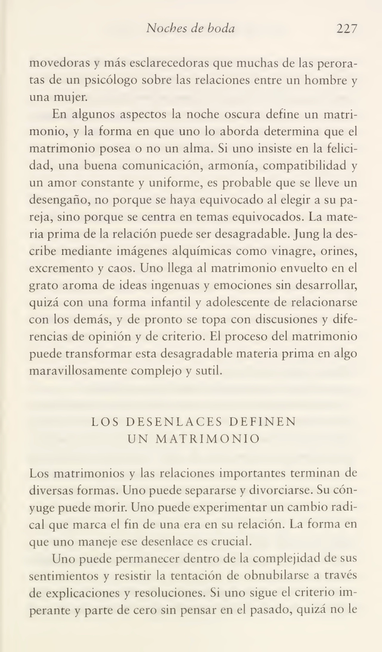 Noches de boda 227
movedoras y más esclarecedoras que muchas de las perora¬
tas de un psicólogo sobre las relaciones entre un hombre y
una mujer.
En algunos aspectos la noche oscura define un matri¬
monio, y la forma en que uno lo aborda determina que el
matrimonio posea o no un alma. Si uno insiste en la felici¬
dad, una buena comunicación, armonía, compatibilidad y
un amor constante y uniforme, es probable que se lleve un
desengaño, no porque se haya equivocado al elegir a su pa¬
reja, sino porque se centra en temas equivocados. La mate¬
ria prima de la relación puede ser desagradable. Jung la des¬
cribe mediante imágenes alquímicas como vinagre, orines,
excremento y caos. Uno llega al matrimonio envuelto en el
grato aroma de ideas ingenuas y emociones sin desarrollar,
quizá con una forma infantil y adolescente de relacionarse
con los demás, y de pronto se topa con discusiones y dife¬
rencias de opinión y de criterio. El proceso del matrimonio
puede transformar esta desagradable materia prima en algo
maravillosamente complejo y sutil.
LOS DESENLACES DEFINEN
UN MATRIMONIO
Los matrimonios y las relaciones importantes terminan de
diversas formas. Uno puede separarse y divorciarse. Su cón¬
yuge puede morir. Uno puede experimentar un cambio radi¬
cal que marca el fin de una era en su relación. La forma en
que uno maneje ese desenlace es crucial.
Uno puede permanecer dentro de la complejidad de sus
sentimientos y resistir la tentación de obnubilarse a través
de explicaciones y resoluciones. Si uno sigue el criterio im¬
perante y parte de cero sin pensar en el pasado, quizá no le