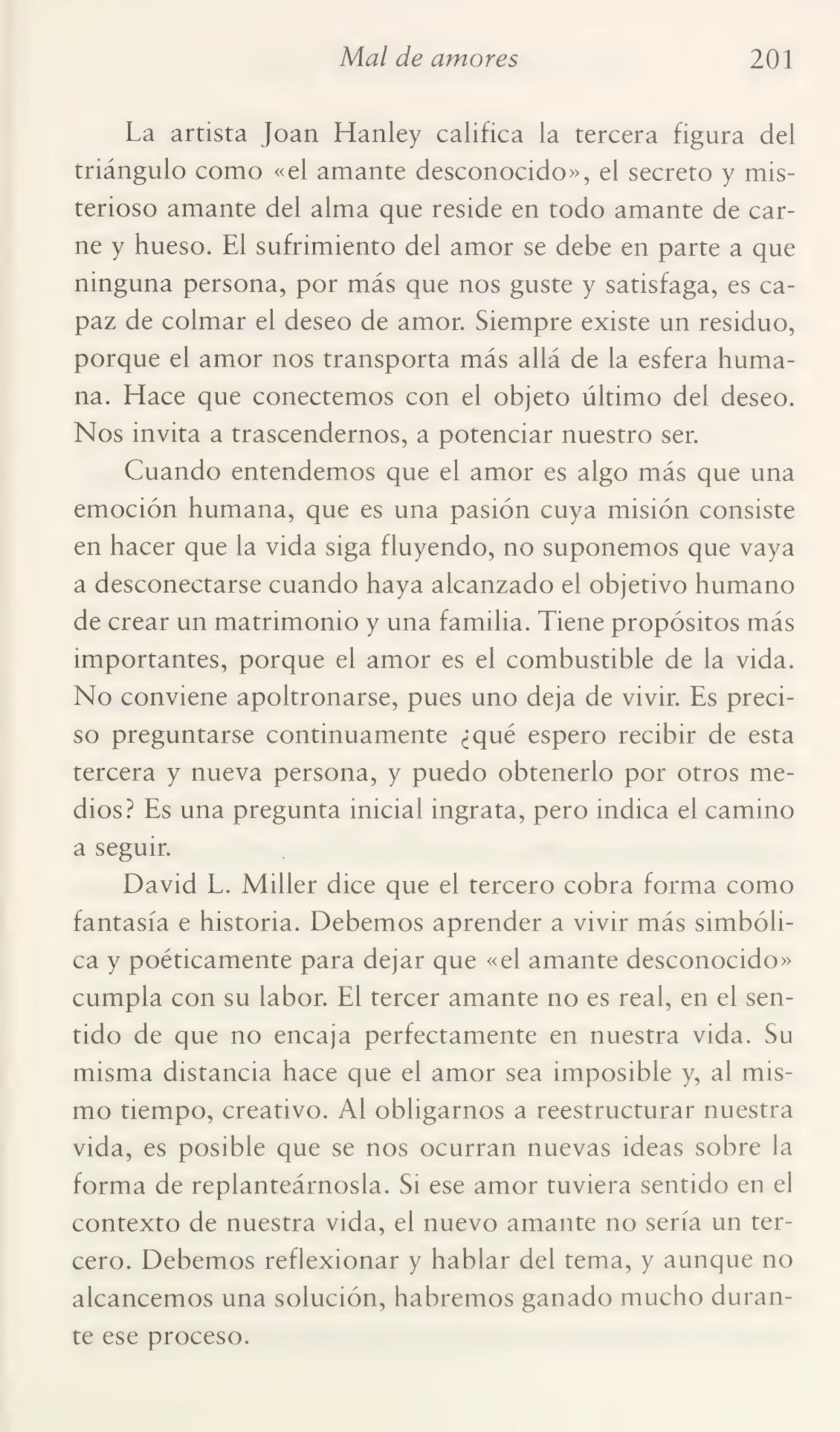 Mal de amores 201
La artista Joan Hanley califica la tercera figura del
triángulo como «el amante desconocido», el secreto y mis¬
terioso amante del alma que reside en todo amante de car¬
ne y hueso. El sufrimiento del amor se debe en parte a que
ninguna persona, por más que nos guste y satisfaga, es ca¬
paz de colmar el deseo de amor. Siempre existe un residuo,
porque el amor nos transporta más allá de la esfera huma¬
na. Hace que conectemos con el objeto último del deseo.
Nos invita a trascendernos, a potenciar nuestro ser.
Cuando entendemos que el amor es algo más que una
emoción humana, que es una pasión cuya misión consiste
en hacer que la vida siga fluyendo, no suponemos que vaya
a desconectarse cuando haya alcanzado el objetivo humano
de crear un matrimonio y una familia. Tiene propósitos más
importantes, porque el amor es el combustible de la vida.
No conviene apoltronarse, pues uno deja de vivir. Es preci¬
so preguntarse continuamente ¿qué espero recibir de esta
tercera y nueva persona, y puedo obtenerlo por otros me¬
dios? Es una pregunta inicial ingrata, pero indica el camino
a seguir.
David L. Miller dice que el tercero cobra forma como
fantasía e historia. Debemos aprender a vivir más simbóli¬
ca y poéticamente para dejar que «el amante desconocido»
cumpla con su labor. El tercer amante no es real, en el sen¬
tido de que no encaja perfectamente en nuestra vida. Su
misma distancia hace que el amor sea imposible y, al mis¬
mo tiempo, creativo. Al obligarnos a reestructurar nuestra
vida, es posible que se nos ocurran nuevas ideas sobre la
forma de replanteárnosla. Si ese amor tuviera sentido en el
contexto de nuestra vida, el nuevo amante no sería un ter¬
cero. Debemos reflexionar y hablar del tema, y aunque no
alcancemos una solución, habremos ganado mucho duran¬
te ese proceso.