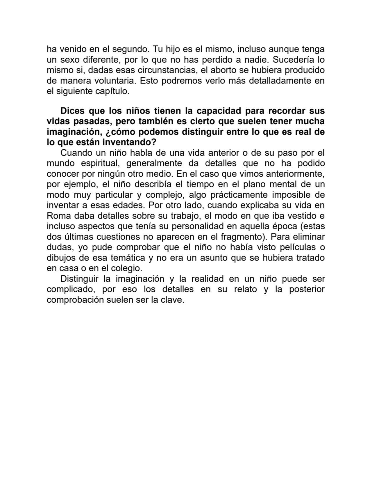 ha venido en el segundo. Tu hijo es el mismo, incluso aunque tenga
un sexo diferente, por lo que no has perdido a nadie. Sucedería lo
mismo si, dadas esas circunstancias, el aborto se hubiera producido
de manera voluntaria. Esto podremos verlo más detalladamente en
el siguiente capítulo.
Dices que los niños tienen la capacidad para recordar sus
vidas pasadas, pero también es cierto que suelen tener mucha
imaginación, ¿cómo podemos distinguir entre lo que es real de
lo que están inventando?
Cuando un niño habla de una vida anterior o de su paso por el
mundo espiritual, generalmente da detalles que no ha podido
conocer por ningún otro medio. En el caso que vimos anteriormente,
por ejemplo, el niño describía el tiempo en el plano mental de un
modo muy particular y complejo, algo prácticamente imposible de
inventar a esas edades. Por otro lado, cuando explicaba su vida en
Roma daba detalles sobre su trabajo, el modo en que iba vestido e
incluso aspectos que tenía su personalidad en aquella época (estas
dos últimas cuestiones no aparecen en el fragmento). Para eliminar
dudas, yo pude comprobar que el niño no había visto películas o
dibujos de esa temática y no era un asunto que se hubiera tratado
en casa o en el colegio.
Distinguir la imaginación y la realidad en un niño puede ser
complicado, por eso los detalles en su relato y la posterior
comprobación suelen ser la clave.