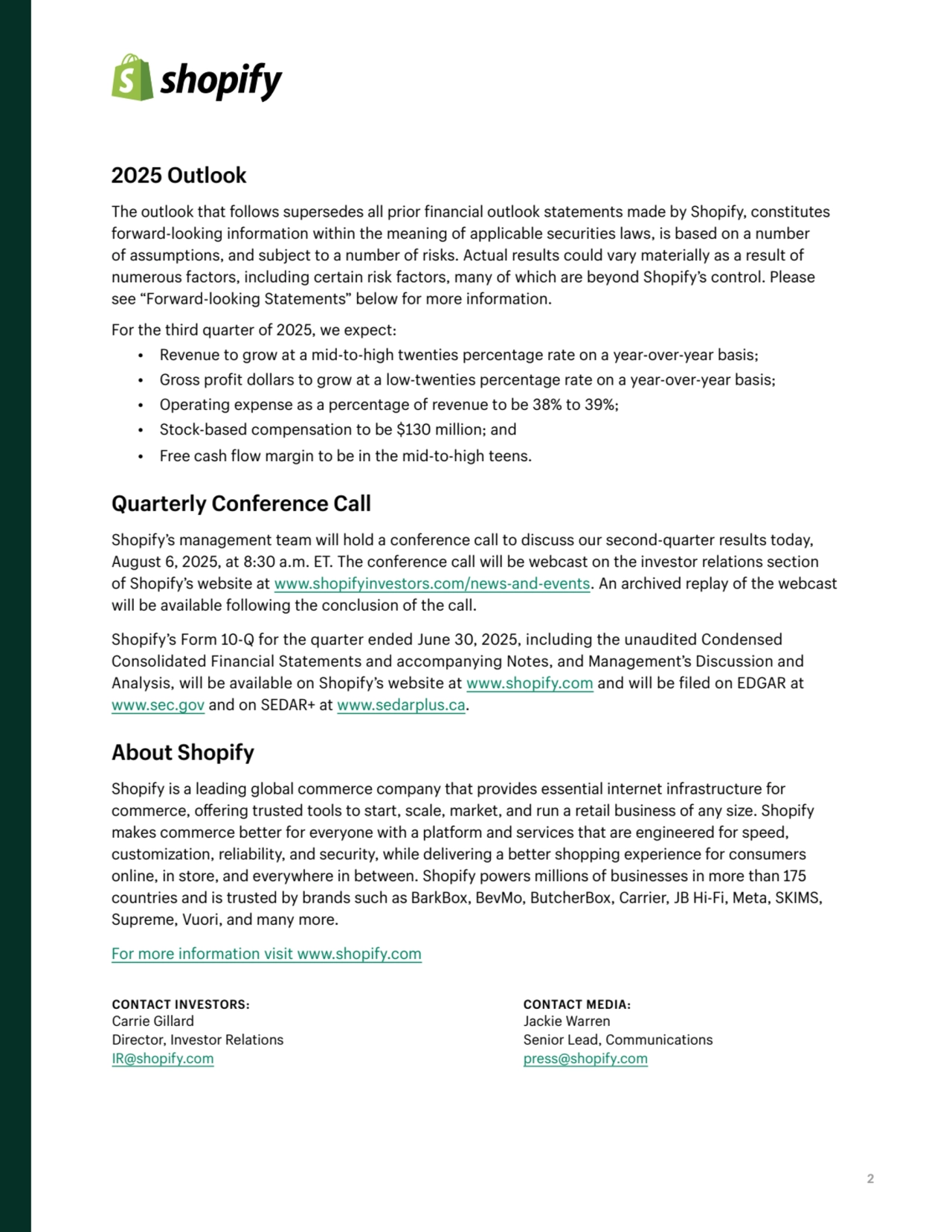2
2025 Outlook
The outlook that follows supersedes all prior financial outlook statements made by Shopify, constitutes 
forward-looking information within the meaning of applicable securities laws, is based on a number 
of assumptions, and subject to a number of risks. Actual results could vary materially as a result of 
numerous factors, including certain risk factors, many of which are beyond Shopify’s control. Please 
see “Forward-looking Statements” below for more information.
For the third quarter of 2025, we expect: 
• Revenue to grow at a mid-to-high twenties percentage rate on a year-over-year basis;
• Gross profit dollars to grow at a low-twenties percentage rate on a year-over-year basis;
• Operating expense as a percentage of revenue to be 38% to 39%; 
• Stock-based compensation to be $130 million; and 
• Free cash flow margin to be in the mid-to-high teens. 
Quarterly Conference Call
Shopify’s management team will hold a conference call to discuss our second-quarter results today, 
August 6, 2025, at 8:30 a.m. ET. The conference call will be webcast on the investor relations section 
of Shopify’s website at www.shopifyinvestors.com/news-and-events. An archived replay of the webcast 
will be available following the conclusion of the call. 
Shopify’s Form 10-Q for the quarter ended June 30, 2025, including the unaudited Condensed 
Consolidated Financial Statements and accompanying Notes, and Management’s Discussion and 
Analysis, will be available on Shopify’s website at www.shopify.com and will be filed on EDGAR at 
www.sec.gov and on SEDAR+ at www.sedarplus.ca.
About Shopify
Shopify is a leading global commerce company that provides essential internet infrastructure for 
commerce, offering trusted tools to start, scale, market, and run a retail business of any size. Shopify 
makes commerce better for everyone with a platform and services that are engineered for speed, 
customization, reliability, and security, while delivering a better shopping experience for consumers 
online, in store, and everywhere in between. Shopify powers millions of businesses in more than 175 
countries and is trusted by brands such as BarkBox, BevMo, ButcherBox, Carrier, JB Hi-Fi, Meta, SKIMS, 
Supreme, Vuori, and many more. 
For more information visit www.shopify.com
CONTACT INVESTORS:
Carrie Gillard 
Director, Investor Relations
IR@shopify.com
CONTACT MEDIA:
Jackie Warren 
Senior Lead, Communications
press@shopify.com