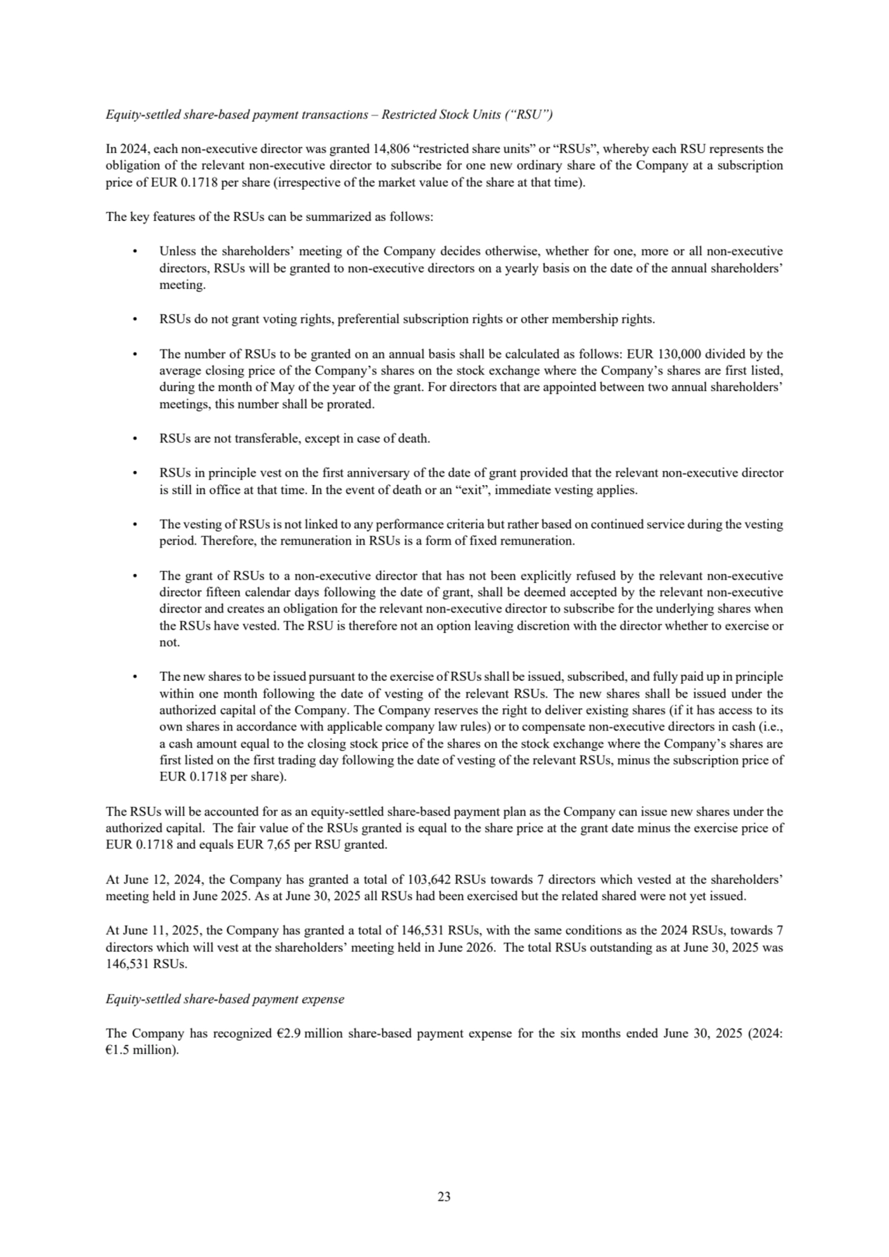 23
Equity-settled share-based payment transactions – Restricted Stock Units (“RSU”)
In 2024, each non-executive director was granted 14,806 “restricted share units” or “RSUs”, whereby each RSU represents the 
obligation of the relevant non-executive director to subscribe for one new ordinary share of the Company at a subscription 
price of EUR 0.1718 per share (irrespective of the market value of the share at that time). 
The key features of the RSUs can be summarized as follows:
• Unless the shareholders’ meeting of the Company decides otherwise, whether for one, more or all non-executive 
directors, RSUs will be granted to non-executive directors on a yearly basis on the date of the annual shareholders’ 
meeting.
• RSUs do not grant voting rights, preferential subscription rights or other membership rights. 
• The number of RSUs to be granted on an annual basis shall be calculated as follows: EUR 130,000 divided by the 
average closing price of the Company’s shares on the stock exchange where the Company’s shares are first listed, 
during the month of May of the year of the grant. For directors that are appointed between two annual shareholders’ 
meetings, this number shall be prorated. 
• RSUs are not transferable, except in case of death. 
• RSUs in principle vest on the first anniversary of the date of grant provided that the relevant non-executive director 
is still in office at that time. In the event of death or an “exit”, immediate vesting applies. 
• The vesting of RSUs is not linked to any performance criteria but rather based on continued service during the vesting 
period. Therefore, the remuneration in RSUs is a form of fixed remuneration. 
• The grant of RSUs to a non-executive director that has not been explicitly refused by the relevant non-executive 
director fifteen calendar days following the date of grant, shall be deemed accepted by the relevant non-executive 
director and creates an obligation for the relevant non-executive director to subscribe for the underlying shares when 
the RSUs have vested. The RSU is therefore not an option leaving discretion with the director whether to exercise or 
not.
• The new shares to be issued pursuant to the exercise of RSUs shall be issued, subscribed, and fully paid up in principle 
within one month following the date of vesting of the relevant RSUs. The new shares shall be issued under the 
authorized capital of the Company. The Company reserves the right to deliver existing shares (if it has access to its 
own shares in accordance with applicable company law rules) or to compensate non-executive directors in cash (i.e., 
a cash amount equal to the closing stock price of the shares on the stock exchange where the Company’s shares are 
first listed on the first trading day following the date of vesting of the relevant RSUs, minus the subscription price of 
EUR 0.1718 per share).
The RSUs will be accounted for as an equity-settled share-based payment plan as the Company can issue new shares under the 
authorized capital. The fair value of the RSUs granted is equal to the share price at the grant date minus the exercise price of 
EUR 0.1718 and equals EUR 7,65 per RSU granted.
At June 12, 2024, the Company has granted a total of 103,642 RSUs towards 7 directors which vested at the shareholders’ 
meeting held in June 2025. As at June 30, 2025 all RSUs had been exercised but the related shared were not yet issued.
At June 11, 2025, the Company has granted a total of 146,531 RSUs, with the same conditions as the 2024 RSUs, towards 7 
directors which will vest at the shareholders’ meeting held in June 2026. The total RSUs outstanding as at June 30, 2025 was 
146,531 RSUs.
Equity-settled share-based payment expense
The Company has recognized €2.9 million share-based payment expense for the six months ended June 30, 2025 (2024:
€1.5 million).