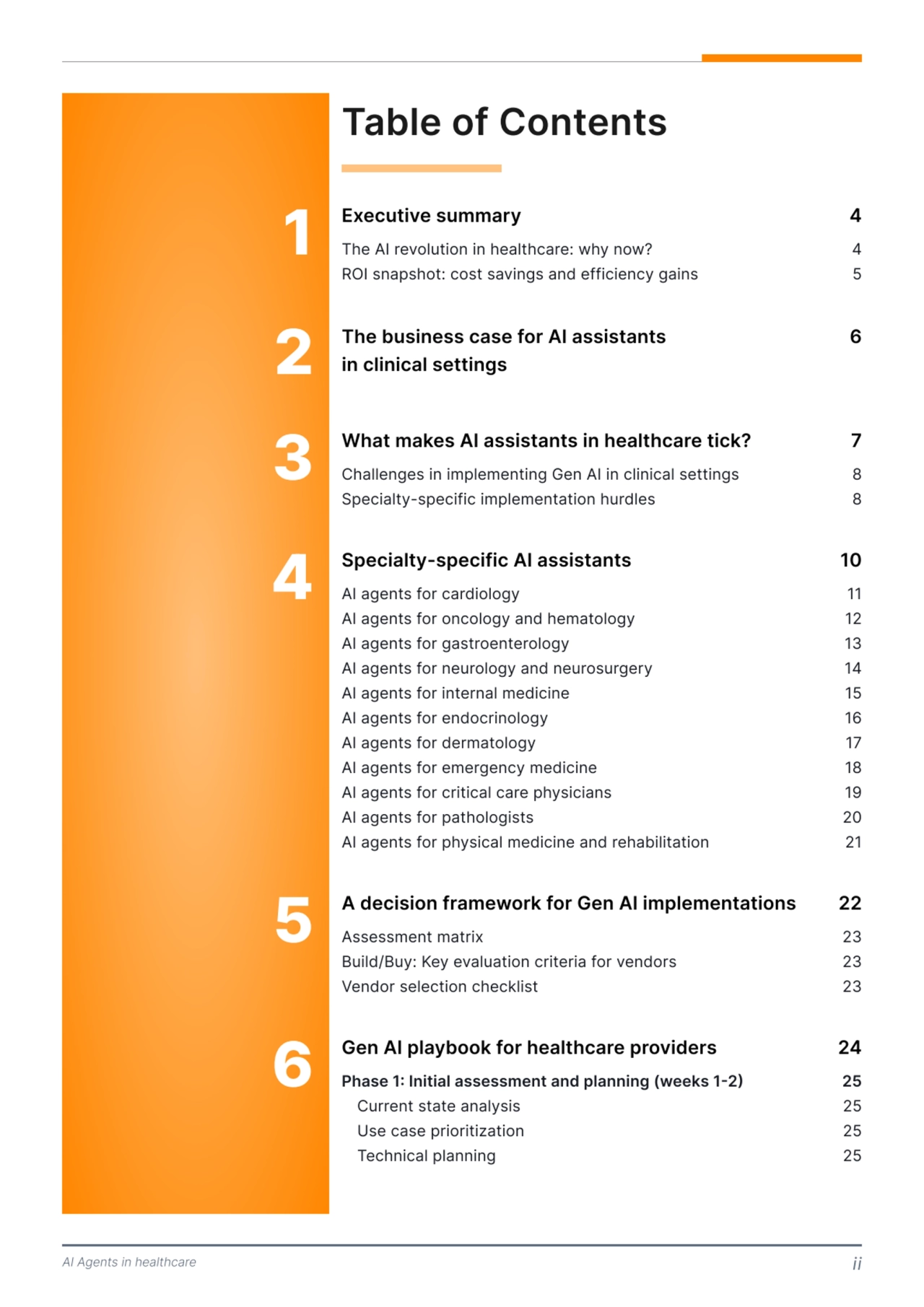 AI Agents in healthcare ii
Table of Contents
Executive summary 4
The AI revolution in healthcare: why now? 4
ROI snapshot: cost savings and efficiency gains 5
1
What makes AI assistants in healthcare tick? 7
Challenges in implementing Gen AI in clinical settings 8
Specialty-specific implementation hurdles 8
3
Specialty-specific AI assistants 10
AI agents for cardiology 11
AI agents for oncology and hematology 12
AI agents for gastroenterology 13
AI agents for neurology and neurosurgery 14
AI agents for internal medicine 15
AI agents for endocrinology 16
AI agents for dermatology 17
AI agents for emergency medicine 18
AI agents for critical care physicians 19
AI agents for pathologists 20
AI agents for physical medicine and rehabilitation 21
4
A decision framework for Gen AI implementations 22
Assessment matrix 23
Build/Buy: Key evaluation criteria for vendors 23
Vendor selection checklist 23
5
Gen AI playbook for healthcare providers 24
Phase 1: Initial assessment and planning (weeks 1 2) 25
Current state analysis 25
Use case prioritization 25
Technical planning 25
6
The business case for AI assistants 
in clinical settings 
6
2