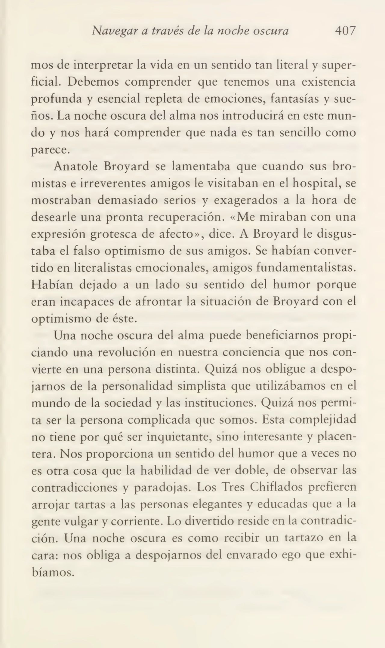 Navegar a través de la noche oscura 407
mos de interpretar la vida en un sentido tan literal y super¬
ficial. Debemos comprender que tenemos una existencia
profunda y esencial repleta de emociones, fantasías y sue¬
ños. La noche oscura del alma nos introducirá en este mun¬
do y nos hará comprender que nada es tan sencillo como
parece.
Anatole Broyard se lamentaba que cuando sus bro¬
mistas e irreverentes amigos le visitaban en el hospital, se
mostraban demasiado serios y exagerados a la hora de
desearle una pronta recuperación. «Me miraban con una
expresión grotesca de afecto», dice. A Broyard le disgus¬
taba el falso optimismo de sus amigos. Se habían conver¬
tido en literalistas emocionales, amigos fundamentalistas.
Habían dejado a un lado su sentido del humor porque
eran incapaces de afrontar la situación de Broyard con el
optimismo de éste.
Una noche oscura del alma puede beneficiarnos propi¬
ciando una revolución en nuestra conciencia que nos con¬
vierte en una persona distinta. Quizá nos obligue a despo¬
jarnos de la personalidad simplista que utilizábamos en el
mundo de la sociedad y las instituciones. Quizá nos permi¬
ta ser la persona complicada que somos. Esta complejidad
no tiene por qué ser inquietante, sino interesante y placen¬
tera. Nos proporciona un sentido del humor que a veces no
es otra cosa que la habilidad de ver doble, de observar las
contradicciones y paradojas. Los Tres Chiflados prefieren
arrojar tartas a las personas elegantes y educadas que a la
gente vulgar y corriente. Lo divertido reside en la contradic¬
ción. Una noche oscura es como recibir un tartazo en la
cara: nos obliga a despojarnos del envarado ego que exhi¬
bíamos.