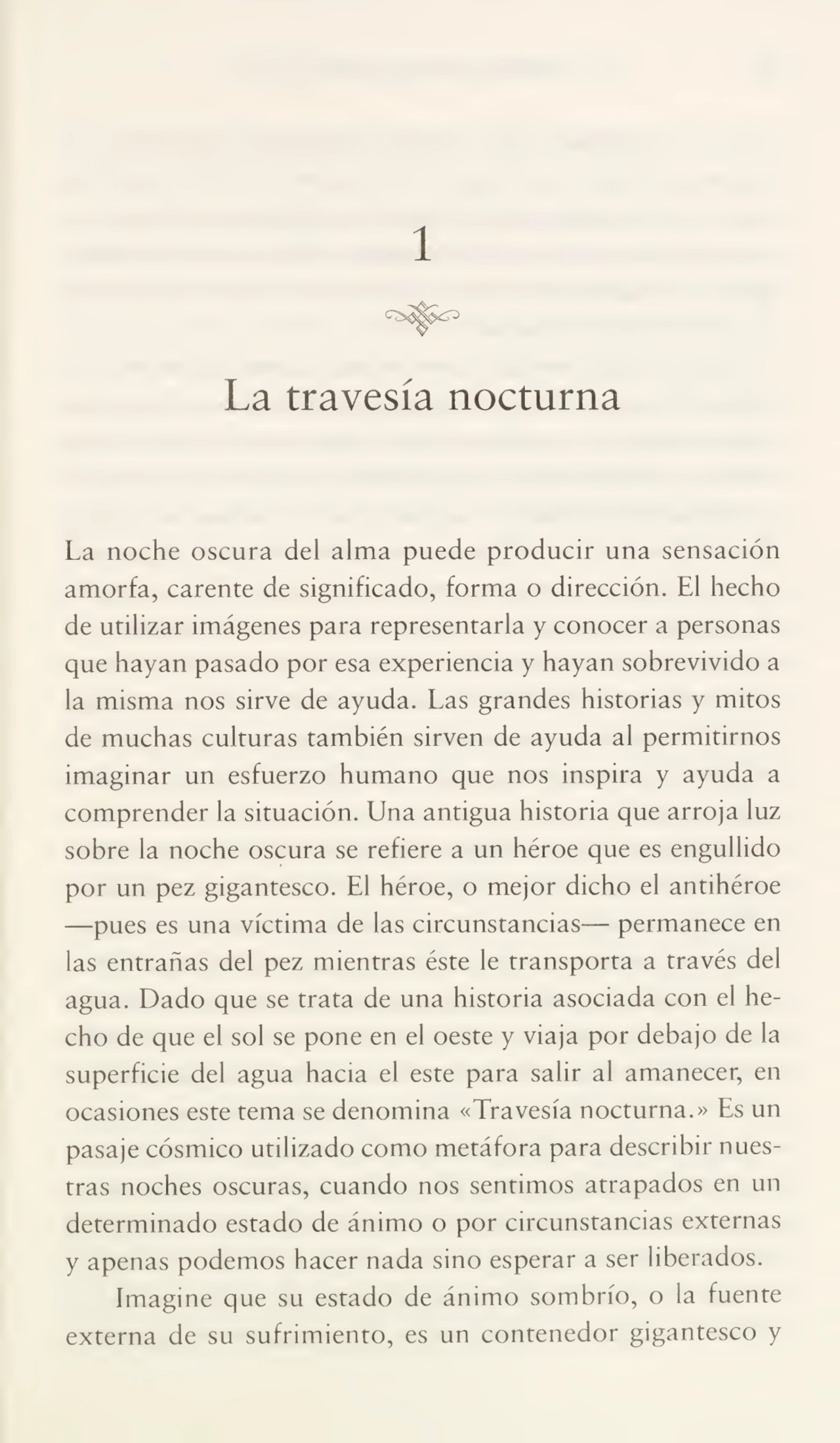 1
La travesía nocturna
La noche oscura del alma puede producir una sensación
amorfa, carente de significado, forma o dirección. El hecho
de utilizar imágenes para representarla y conocer a personas
que hayan pasado por esa experiencia y hayan sobrevivido a
la misma nos sirve de ayuda. Las grandes historias y mitos
de muchas culturas también sirven de ayuda al permitirnos
imaginar un esfuerzo humano que nos inspira y ayuda a
comprender la situación. Una antigua historia que arroja luz
sobre la noche oscura se refiere a un héroe que es engullido
por un pez gigantesco. El héroe, o mejor dicho el antihéroe
—pues es una víctima de las circunstancias— permanece en
las entrañas del pez mientras éste le transporta a través del
agua. Dado que se trata de una historia asociada con el he¬
cho de que el sol se pone en el oeste y viaja por debajo de la
superficie del agua hacia el este para salir al amanecer, en
ocasiones este tema se denomina «Travesía nocturna.» Es un
pasaje cósmico utilizado como metáfora para describir nues¬
tras noches oscuras, cuando nos sentimos atrapados en un
determinado estado de ánimo o por circunstancias externas
y apenas podemos hacer nada sino esperar a ser liberados.
Imagine que su estado de ánimo sombrío, o la fuente
externa de su sufrimiento, es un contenedor gigantesco y
