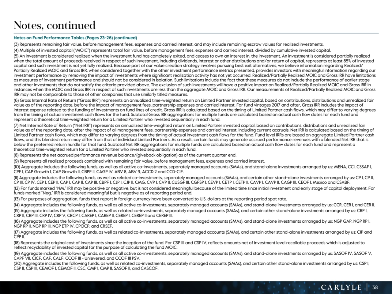 38
Notes, continued
Notes on Fund Performance Tables (Pages 23-26) (continued)
(3) Represents remaining fair value, before management fees, expenses and carried interest, and may include remaining escrow values for realized investments.
(4) Multiple of invested capital (“MOIC”) represents total fair value, before management fees, expenses and carried interest, divided by cumulative invested capital. 
(5) An investment is considered realized when the investment fund has completely exited, and ceases to own an interest in, the investment. An investment is considered partially realized 
when the total amount of proceeds received in respect of such investment, including dividends, interest or other distributions and/or return of capital, represents at least 85% of invested 
capital and such investment is not yet fully realized. Because part of our value creation strategy involves pursuing best exit alternatives, we believe information regarding Realized/
Partially Realized MOIC and Gross IRR, when considered together with the other investment performance metrics presented, provides investors with meaningful information regarding our 
investment performance by removing the impact of investments where significant realization activity has not yet occurred. Realized/Partially Realized MOIC and Gross IRR have limitations 
as measures of investment performance and should not be considered in isolation. Such limitations include the fact that these measures do not include the performance of earlier stage 
and other investments that do not satisfy the criteria provided above. The exclusion of such investments will have a positive impact on Realized/Partially Realized MOIC and Gross IRR in 
instances when the MOIC and Gross IRR in respect of such investments are less than the aggregate MOIC and Gross IRR. Our measurements of Realized/Partially Realized MOIC and Gross 
IRR may not be comparable to those of other companies that use similarly titled measures.
(6) Gross Internal Rate of Return (“Gross IRR”) represents an annualized time-weighted return on Limited Partner invested capital, based on contributions, distributions and unrealized fair 
value as of the reporting date, before the impact of management fees, partnership expenses and carried interest. For fund vintages 2017 and after, Gross IRR includes the impact of 
interest expense related to the funding of investments on fund lines of credit. Gross IRR is calculated based on the timing of Limited Partner cash flows, which may differ to varying degrees 
from the timing of actual investment cash flows for the fund. Subtotal Gross IRR aggregations for multiple funds are calculated based on actual cash flow dates for each fund and 
represent a theoretical time-weighted return for a Limited Partner who invested sequentially in each fund. 
(7) Net Internal Rate of Return (“Net IRR”) represents an annualized time-weighted return on Limited Partner invested capital, based on contributions, distributions and unrealized fair 
value as of the reporting date, after the impact of all management fees, partnership expenses and carried interest, including current accruals. Net IRR is calculated based on the timing of 
Limited Partner cash flows, which may differ to varying degrees from the timing of actual investment cash flows for the fund. Fund level IRRs are based on aggregate Limited Partner cash 
flows, and this blended return may differ from that of individual Limited Partners. As a result, certain funds may generate accrued performance revenues with a blended Net IRR that is 
below the preferred return hurdle for that fund. Subtotal Net IRR aggregations for multiple funds are calculated based on actual cash flow dates for each fund and represent a 
theoretical time-weighted return for a Limited Partner who invested sequentially in each fund.
(8) Represents the net accrued performance revenue balance/(giveback obligation) as of the current quarter end. 
(9) Represents all realized proceeds combined with remaining fair value, before management fees, expenses and carried interest.
(10) Aggregate includes the following funds, as well as all active co-investments, separately managed accounts (SMAs), and stand-alone investments arranged by us: MENA, CCI, CSSAF I, 
CPF I, CAP Growth I, CAP Growth II, CBPF II, CAGP IV, ABV 8, ABV 9, ACCD 2 and CCD-CIF.
(11) Aggregate includes the following funds, as well as related co-investments, separately managed accounts (SMAs), and certain other stand-alone investments arranged by us: CP I, CP II, 
CP III, CP IV, CEP I, CEP II, CAP I, CAP II, CAP III, CBPF I, CJP I, CJP II, CMG, CVP I, CVP II, CUSGF III, CGFSP I, CEVP I, CETP I, CETP II, CAVP I, CAVP II, CAGP III, CEOF I, Mexico and CSABF.
(12) For funds marked “NM,” IRR may be positive or negative, but is not considered meaningful because of the limited time since initial investment and early stage of capital deployment. For 
funds marked “Neg,” IRR is considered meaningful but is negative as of reporting period end.
(13) For purposes of aggregation, funds that report in foreign currency have been converted to U.S. dollars at the reporting period spot rate.
(14) Aggregate includes the following funds, as well as all active co-investments, separately managed accounts (SMAs), and stand-alone investments arranged by us: CCR, CER I, and CER II.
(15) Aggregate includes the following funds, as well as related co-investments, separately managed accounts (SMAs), and certain other stand-alone investments arranged by us: CRP I, 
CRP II, CRP III, CRP IV, CRP V, CRCP I, CAREP I, CAREP II, CEREP I, CEREP II and CEREP III.
(16) Aggregate includes the following funds, as well as all active co-investments, separately managed accounts (SMAs), and stand-alone investments arranged by us: NGP GAP, NGP RP I, 
NGP RP II, NGP RP III, NGP ETP IV, CPOCP, and CRSEF.
(17) Aggregate includes the following funds, as well as related co-investments, separately managed accounts (SMAs), and certain other stand-alone investments arranged by us: CIP and 
CPP II.
(18) Represents the original cost of investments since the inception of the fund. For CSP III and CSP IV, reflects amounts net of investment level recallable proceeds which is adjusted to 
reflect recyclability of invested capital for the purpose of calculating the fund MOIC.
(19) Aggregate includes the following funds, as well as all active co-investments, separately managed accounts (SMAs), and stand-alone investments arranged by us: SASOF IV, SASOF V, 
CAPF VII, CICF, CAF, CALF, CCOF III - Unlevered, and CCOF III PSV.
(20) Aggregate includes the following funds, as well as related co-investments, separately managed accounts (SMAs), and certain other stand-alone investments arranged by us: CSP I, 
CSP II, CSP III, CEMOF I, CEMOF II, CSC, CMP I, CMP II, SASOF II, and CASCOF.