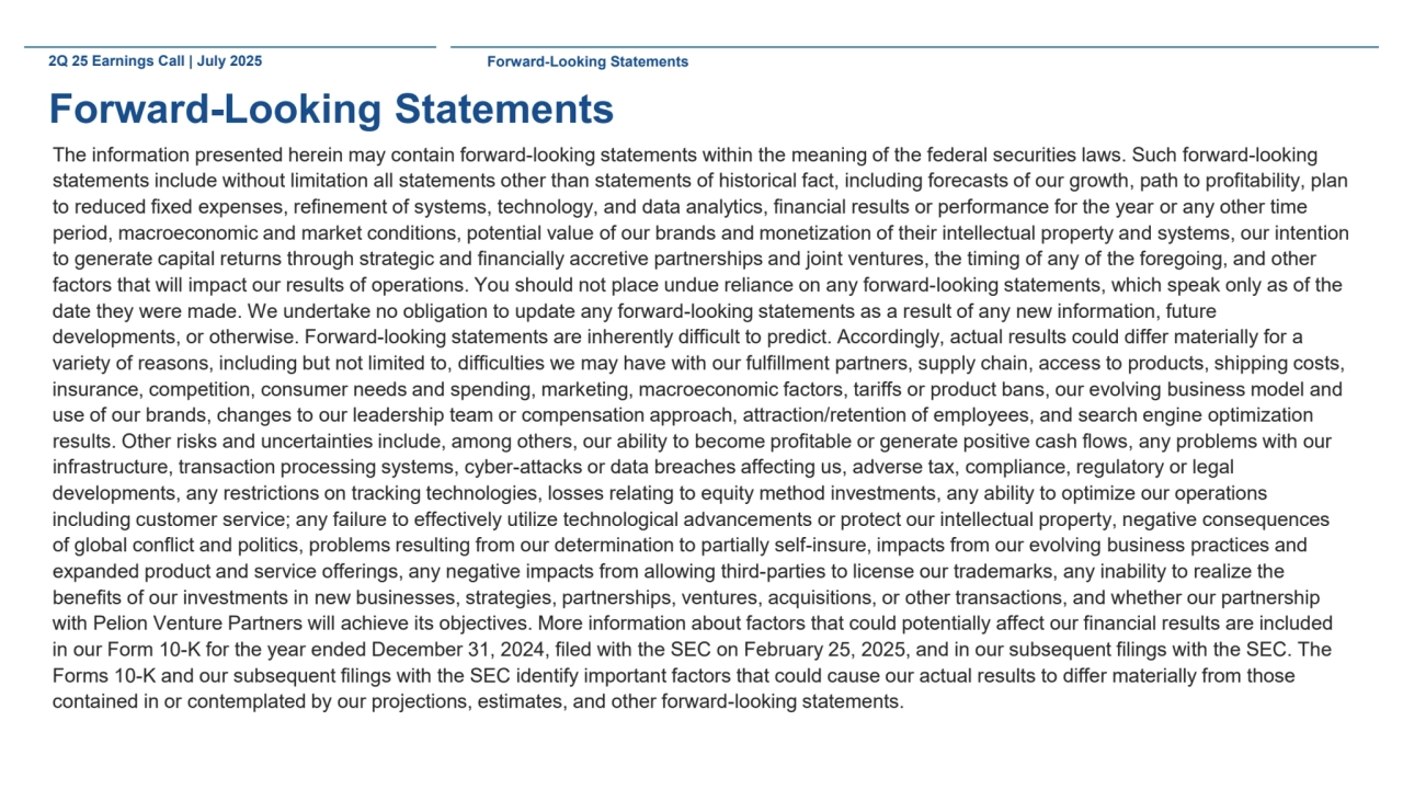 2Q 25 Earnings Call | July 2025 Forward-Looking Statements
Forward-Looking Statements
The information presented herein may contain forward-looking statements within the meaning of the federal securities laws. Such forward-looking 
statements include without limitation all statements other than statements of historical fact, including forecasts of our growth, path to profitability, plan 
to reduced fixed expenses, refinement of systems, technology, and data analytics, financial results or performance for the year or any other time 
period, macroeconomic and market conditions, potential value of our brands and monetization of their intellectual property and systems, our intention 
to generate capital returns through strategic and financially accretive partnerships and joint ventures, the timing of any of the foregoing, and other 
factors that will impact our results of operations. You should not place undue reliance on any forward-looking statements, which speak only as of the 
date they were made. We undertake no obligation to update any forward-looking statements as a result of any new information, future 
developments, or otherwise. Forward-looking statements are inherently difficult to predict. Accordingly, actual results could differ materially for a 
variety of reasons, including but not limited to, difficulties we may have with our fulfillment partners, supply chain, access to products, shipping costs, 
insurance, competition, consumer needs and spending, marketing, macroeconomic factors, tariffs or product bans, our evolving business model and 
use of our brands, changes to our leadership team or compensation approach, attraction/retention of employees, and search engine optimization 
results. Other risks and uncertainties include, among others, our ability to become profitable or generate positive cash flows, any problems with our 
infrastructure, transaction processing systems, cyber-attacks or data breaches affecting us, adverse tax, compliance, regulatory or legal 
developments, any restrictions on tracking technologies, losses relating to equity method investments, any ability to optimize our operations 
including customer service; any failure to effectively utilize technological advancements or protect our intellectual property, negative consequences 
of global conflict and politics, problems resulting from our determination to partially self-insure, impacts from our evolving business practices and 
expanded product and service offerings, any negative impacts from allowing third-parties to license our trademarks, any inability to realize the 
benefits of our investments in new businesses, strategies, partnerships, ventures, acquisitions, or other transactions, and whether our partnership 
with Pelion Venture Partners will achieve its objectives. More information about factors that could potentially affect our financial results are included 
in our Form 10-K for the year ended December 31, 2024, filed with the SEC on February 25, 2025, and in our subsequent filings with the SEC. The 
Forms 10-K and our subsequent filings with the SEC identify important factors that could cause our actual results to differ materially from those 
contained in or contemplated by our projections, estimates, and other forward-looking statements. 