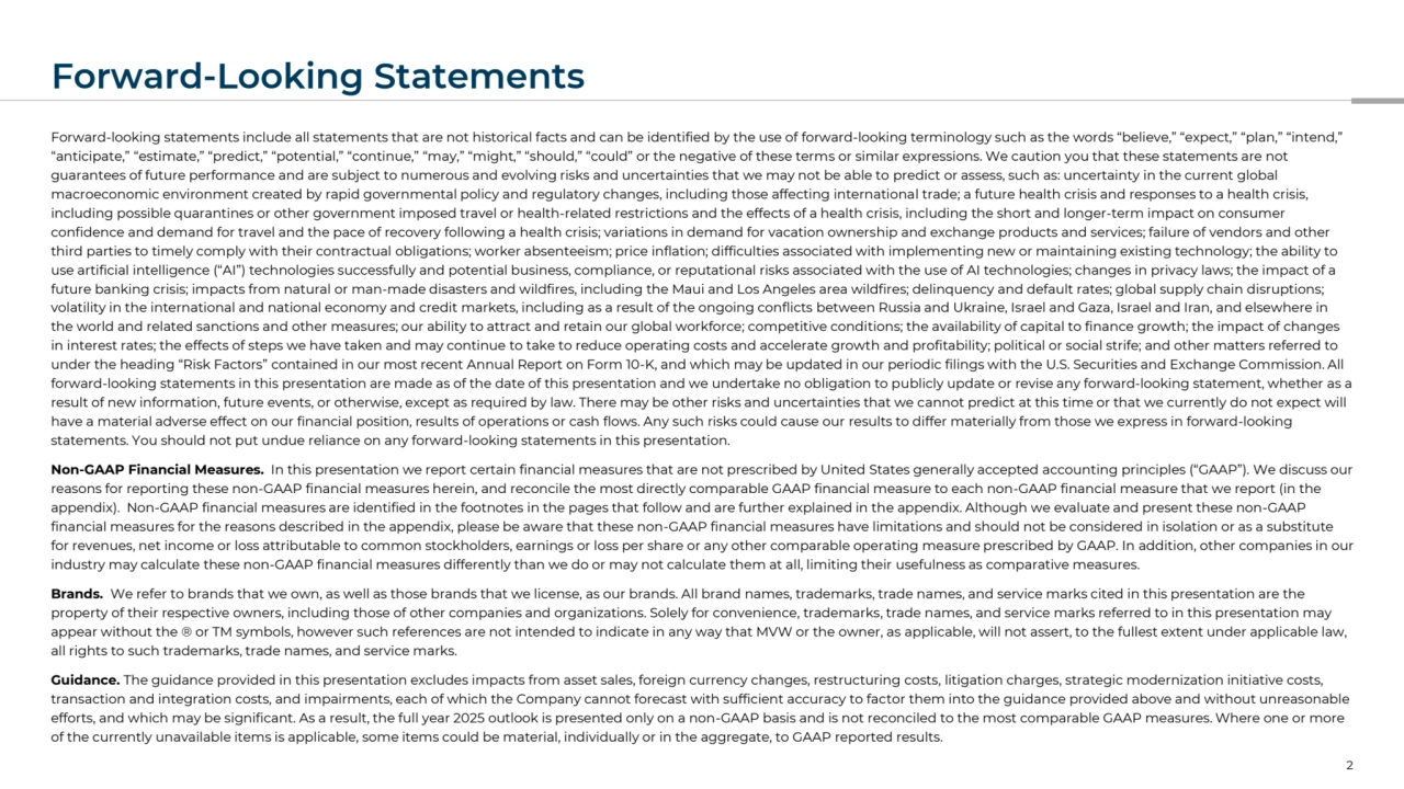 Forward-Looking Statements
Forward-looking statements include all statements that are not historical facts and can be identified by the use of forward-looking terminology such as the words “believe,” “expect,” “plan,” “intend,” 
“anticipate,” “estimate,” “predict,” “potential,” “continue,” “may,” “might,” “should,” “could” or the negative of these terms or similar expressions. We caution you that these statements are not 
guarantees of future performance and are subject to numerous and evolving risks and uncertainties that we may not be able to predict or assess, such as: uncertainty in the current global 
macroeconomic environment created by rapid governmental policy and regulatory changes, including those affecting international trade; a future health crisis and responses to a health crisis, 
including possible quarantines or other government imposed travel or health-related restrictions and the effects of a health crisis, including the short and longer-term impact on consumer 
confidence and demand for travel and the pace of recovery following a health crisis; variations in demand for vacation ownership and exchange products and services; failure of vendors and other 
third parties to timely comply with their contractual obligations; worker absenteeism; price inflation; difficulties associated with implementing new or maintaining existing technology; the ability to 
use artificial intelligence (“AI”) technologies successfully and potential business, compliance, or reputational risks associated with the use of AI technologies; changes in privacy laws; the impact of a 
future banking crisis; impacts from natural or man-made disasters and wildfires, including the Maui and Los Angeles area wildfires; delinquency and default rates; global supply chain disruptions; 
volatility in the international and national economy and credit markets, including as a result of the ongoing conflicts between Russia and Ukraine, Israel and Gaza, Israel and Iran, and elsewhere in 
the world and related sanctions and other measures; our ability to attract and retain our global workforce; competitive conditions; the availability of capital to finance growth; the impact of changes 
in interest rates; the effects of steps we have taken and may continue to take to reduce operating costs and accelerate growth and profitability; political or social strife; and other matters referred to 
under the heading “Risk Factors” contained in our most recent Annual Report on Form 10-K, and which may be updated in our periodic filings with the U.S. Securities and Exchange Commission. All 
forward-looking statements in this presentation are made as of the date of this presentation and we undertake no obligation to publicly update or revise any forward-looking statement, whether as a 
result of new information, future events, or otherwise, except as required by law. There may be other risks and uncertainties that we cannot predict at this time or that we currently do not expect will 
have a material adverse effect on our financial position, results of operations or cash flows. Any such risks could cause our results to differ materially from those we express in forward-looking 
statements. You should not put undue reliance on any forward-looking statements in this presentation.
Non-GAAP Financial Measures. In this presentation we report certain financial measures that are not prescribed by United States generally accepted accounting principles (“GAAP”). We discuss our 
reasons for reporting these non-GAAP financial measures herein, and reconcile the most directly comparable GAAP financial measure to each non-GAAP financial measure that we report (in the 
appendix). Non-GAAP financial measures are identified in the footnotes in the pages that follow and are further explained in the appendix. Although we evaluate and present these non-GAAP 
financial measures for the reasons described in the appendix, please be aware that these non-GAAP financial measures have limitations and should not be considered in isolation or as a substitute 
for revenues, net income or loss attributable to common stockholders, earnings or loss per share or any other comparable operating measure prescribed by GAAP. In addition, other companies in our 
industry may calculate these non-GAAP financial measures differently than we do or may not calculate them at all, limiting their usefulness as comparative measures.
Brands. We refer to brands that we own, as well as those brands that we license, as our brands. All brand names, trademarks, trade names, and service marks cited in this presentation are the 
property of their respective owners, including those of other companies and organizations. Solely for convenience, trademarks, trade names, and service marks referred to in this presentation may 
appear without the ® or TM symbols, however such references are not intended to indicate in any way that MVW or the owner, as applicable, will not assert, to the fullest extent under applicable law, 
all rights to such trademarks, trade names, and service marks.
Guidance. The guidance provided in this presentation excludes impacts from asset sales, foreign currency changes, restructuring costs, litigation charges, strategic modernization initiative costs, 
transaction and integration costs, and impairments, each of which the Company cannot forecast with sufficient accuracy to factor them into the guidance provided above and without unreasonable 
efforts, and which may be significant. As a result, the full year 2025 outlook is presented only on a non-GAAP basis and is not reconciled to the most comparable GAAP measures. Where one or more 
of the currently unavailable items is applicable, some items could be material, individually or in the aggregate, to GAAP reported results.
2