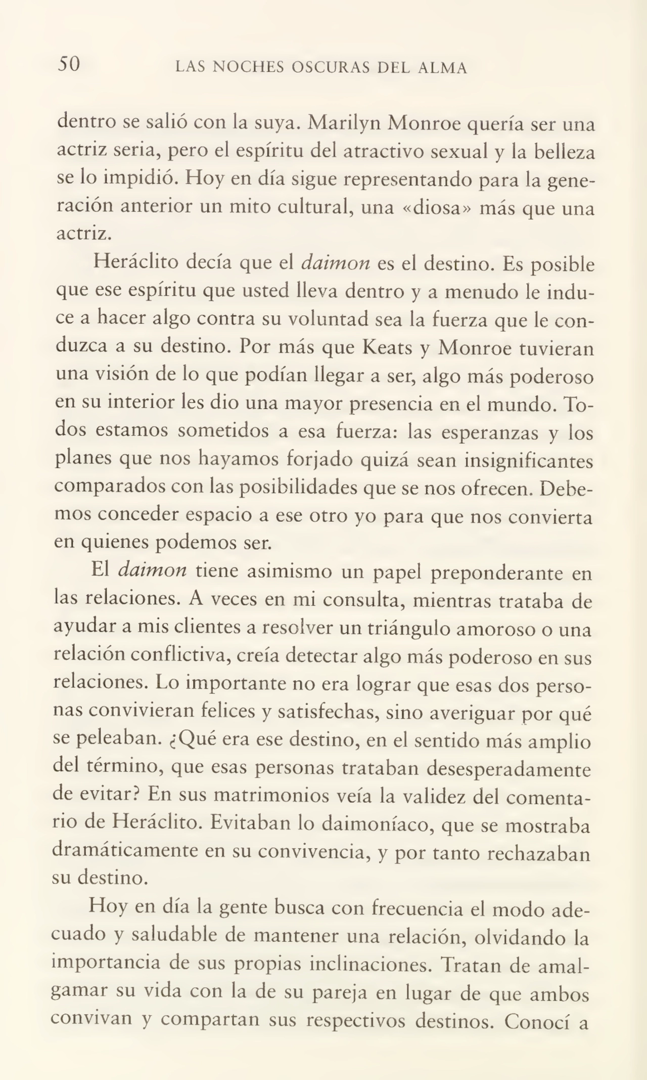 50 LAS NOCHES OSCURAS DEL ALMA
dentro se salió con la suya. Marilyn Monroe quería ser una
actriz seria, pero el espíritu del atractivo sexual y la belleza
se lo impidió. Hoy en día sigue representando para la gene¬
ración anterior un mito cultural, una «diosa» más que una
actriz.
Heráclito decía que el daimon es el destino. Es posible
que ese espíritu que usted lleva dentro y a menudo le indu¬
ce a hacer algo contra su voluntad sea la fuerza que le con¬
duzca a su destino. Por más que Keats y Monroe tuvieran
una visión de lo que podían llegar a ser, algo más poderoso
en su interior les dio una mayor presencia en el mundo. To¬
dos estamos sometidos a esa fuerza: las esperanzas y los
planes que nos hayamos forjado quizá sean insignificantes
comparados con las posibilidades que se nos ofrecen. Debe¬
mos conceder espacio a ese otro yo para que nos convierta
en quienes podemos ser.
El daimon tiene asimismo un papel preponderante en
las relaciones. A veces en mi consulta, mientras trataba de
ayudar a mis clientes a resolver un triángulo amoroso o una
relación conflictiva, creía detectar algo más poderoso en sus
relaciones. Lo importante no era lograr que esas dos perso¬
nas convivieran felices y satisfechas, sino averiguar por qué
se peleaban. ¿Qué era ese destino, en el sentido más amplio
del término, que esas personas trataban desesperadamente
de evitar? En sus matrimonios veía la validez del comenta¬
rio de Heráclito. Evitaban lo daimoníaco, que se mostraba
dramáticamente en su convivencia, y por tanto rechazaban
su destino.
Hoy en día la gente busca con frecuencia el modo ade¬
cuado y saludable de mantener una relación, olvidando la
importancia de sus propias inclinaciones. Tratan de amal¬
gamar su vida con la de su pareja en lugar de que ambos
convivan y compartan sus respectivos destinos. Conocí a