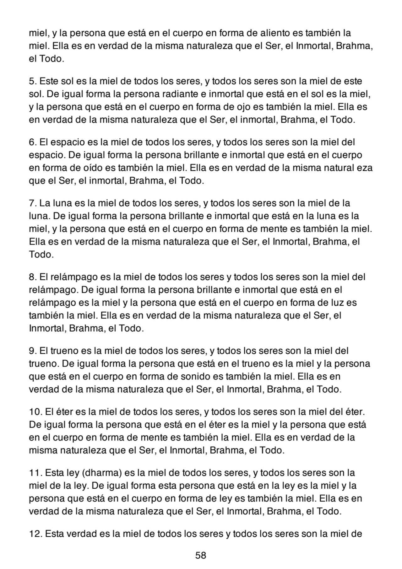 miel, y la persona que está en el cuerpo en forma de aliento es también la
miel. Ella es en verdad de la misma naturaleza que el Ser, el Inmortal, Brahma,
el Todo.
5. Este sol es la miel de todos los seres, y todos los seres son la miel de este
sol. De igual forma la persona radiante e inmortal que está en el sol es la miel,
y la persona que está en el cuerpo en forma de ojo es también la miel. Ella es
en verdad de la misma naturaleza que el Ser, el inmortal, Brahma, el Todo.
6. El espacio es la miel de todos los seres, y todos los seres son la miel del
espacio. De igual forma la persona brillante e inmortal que está en el cuerpo
en forma de oído es también la miel. Ella es en verdad de la misma natural eza
que el Ser, el inmortal, Brahma, el Todo.
7. La luna es la miel de todos los seres, y todos los seres son la miel de la
luna. De igual forma la persona brillante e inmortal que está en la luna es la
miel, y la persona que está en el cuerpo en forma de mente es también la miel.
Ella es en verdad de la misma naturaleza que el Ser, el Inmortal, Brahma, el
Todo.
8. El relámpago es la miel de todos los seres y todos los seres son la miel del
relámpago. De igual forma la persona brillante e inmortal que está en el
relámpago es la miel y la persona que está en el cuerpo en forma de luz es
también la miel. Ella es en verdad de la misma naturaleza que el Ser, el
Inmortal, Brahma, el Todo.
9. El trueno es la miel de todos los seres, y todos los seres son la miel del
trueno. De igual forma la persona que está en el trueno es la miel y la persona
que está en el cuerpo en forma de sonido es también la miel. Ella es en
verdad de la misma naturaleza que el Ser, el Inmortal, Brahma, el Todo.
10. El éter es la miel de todos los seres, y todos los seres son la miel del éter.
De igual forma la persona que está en el éter es la miel y la persona que está
en el cuerpo en forma de mente es también la miel. Ella es en verdad de la
misma naturaleza que el Ser, el Inmortal, Brahma, el Todo.
11. Esta ley (dharma) es la miel de todos los seres, y todos los seres son la
miel de la ley. De igual forma esta persona que está en la ley es la miel y la
persona que está en el cuerpo en forma de ley es también la miel. Ella es en
verdad de la misma naturaleza que el Ser, el Inmortal, Brahma, el Todo.
12. Esta verdad es la miel de todos los seres y todos los seres son la miel de
58