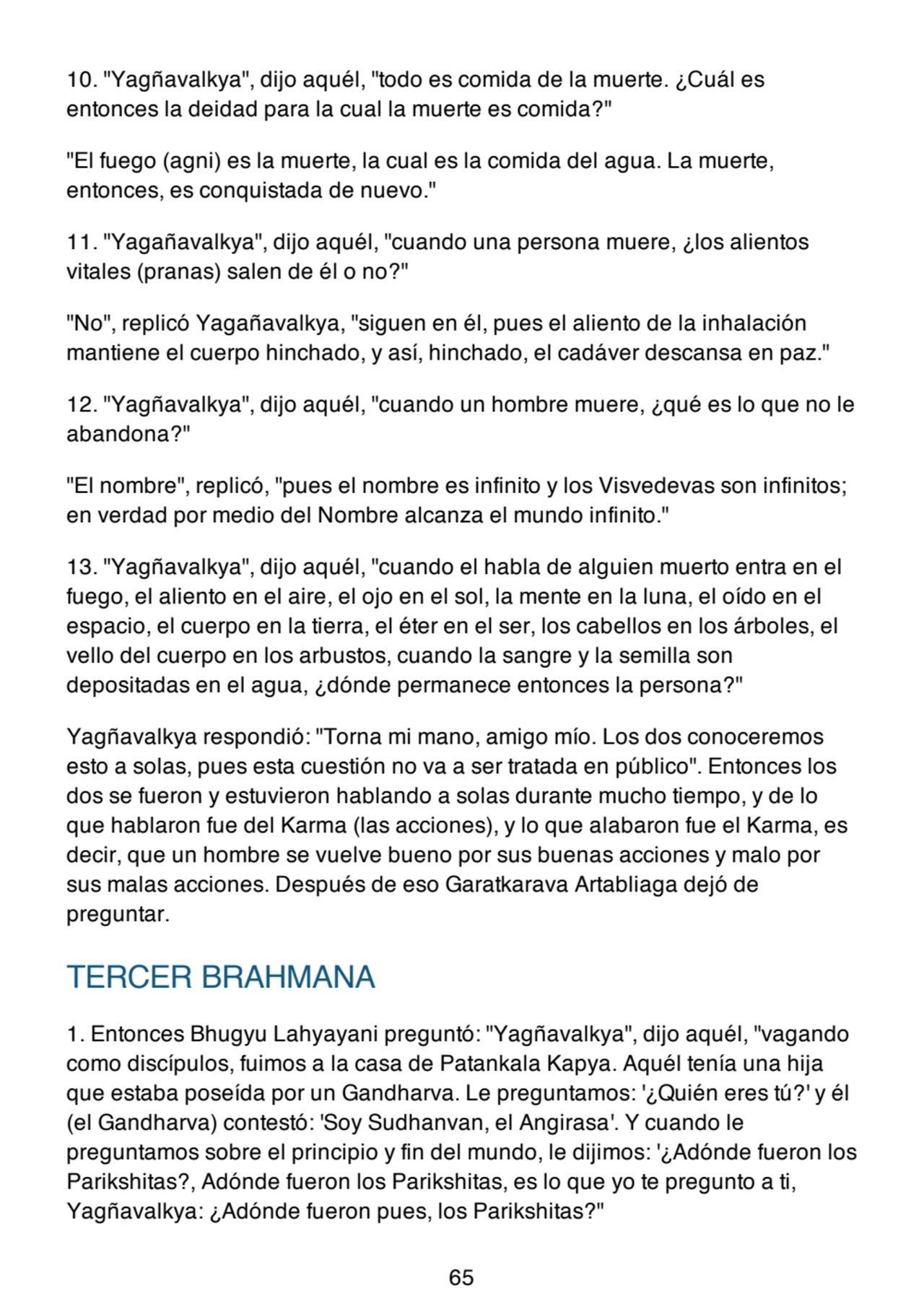 10. "Yagñavalkya", dijo aquél, "todo es comida de la muerte. ¿Cuál es
entonces la deidad para la cual la muerte es comida?"
"El fuego (agni) es la muerte, la cual es la comida del agua. La muerte,
entonces, es conquistada de nuevo."
11. "Yagañavalkya", dijo aquél, "cuando una persona muere, ¿los alientos
vitales (pranas) salen de él o no?"
"No", replicó Yagañavalkya, "siguen en él, pues el aliento de la inhalación
mantiene el cuerpo hinchado, y así, hinchado, el cadáver descansa en paz."
12. "Yagñavalkya", dijo aquél, "cuando un hombre muere, ¿qué es lo que no le
abandona?"
"El nombre", replicó, "pues el nombre es infinito y los Visvedevas son infinitos;
en verdad por medio del Nombre alcanza el mundo infinito."
13. "Yagñavalkya", dijo aquél, "cuando el habla de alguien muerto entra en el
fuego, el aliento en el aire, el ojo en el sol, la mente en la luna, el oído en el
espacio, el cuerpo en la tierra, el éter en el ser, los cabellos en los árboles, el
vello del cuerpo en los arbustos, cuando la sangre y la semilla son
depositadas en el agua, ¿dónde permanece entonces la persona?"
Yagñavalkya respondió: "Torna mi mano, amigo mío. Los dos conoceremos
esto a solas, pues esta cuestión no va a ser tratada en público". Entonces los
dos se fueron y estuvieron hablando a solas durante mucho tiempo, y de lo
que hablaron fue del Karma (las acciones), y lo que alabaron fue el Karma, es
decir, que un hombre se vuelve bueno por sus buenas acciones y malo por
sus malas acciones. Después de eso Garatkarava Artabliaga dejó de
preguntar.
TERCER BRAHMANA
1. Entonces Bhugyu Lahyayani preguntó: "Yagñavalkya", dijo aquél, "vagando
como discípulos, fuimos a la casa de Patankala Kapya. Aquél tenía una hija
que estaba poseída por un Gandharva. Le preguntamos: '¿Quién eres tú?' y él
(el Gandharva) contestó: 'Soy Sudhanvan, el Angirasa'. Y cuando le
preguntamos sobre el principio y fin del mundo, le dijimos: '¿Adónde fueron los
Parikshitas?, Adónde fueron los Parikshitas, es lo que yo te pregunto a ti,
Yagñavalkya: ¿Adónde fueron pues, los Parikshitas?"
65