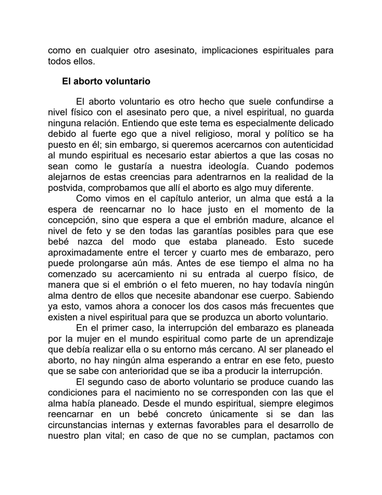 como en cualquier otro asesinato, implicaciones espirituales para
todos ellos. 
El aborto voluntario
El aborto voluntario es otro hecho que suele confundirse a
nivel físico con el asesinato pero que, a nivel espiritual, no guarda
ninguna relación. Entiendo que este tema es especialmente delicado
debido al fuerte ego que a nivel religioso, moral y político se ha
puesto en él; sin embargo, si queremos acercarnos con autenticidad
al mundo espiritual es necesario estar abiertos a que las cosas no
sean como le gustaría a nuestra ideología. Cuando podemos
alejarnos de estas creencias para adentrarnos en la realidad de la
postvida, comprobamos que allí el aborto es algo muy diferente.
Como vimos en el capítulo anterior, un alma que está a la
espera de reencarnar no lo hace justo en el momento de la
concepción, sino que espera a que el embrión madure, alcance el
nivel de feto y se den todas las garantías posibles para que ese
bebé nazca del modo que estaba planeado. Esto sucede
aproximadamente entre el tercer y cuarto mes de embarazo, pero
puede prolongarse aún más. Antes de ese tiempo el alma no ha
comenzado su acercamiento ni su entrada al cuerpo físico, de
manera que si el embrión o el feto mueren, no hay todavía ningún
alma dentro de ellos que necesite abandonar ese cuerpo. Sabiendo
ya esto, vamos ahora a conocer los dos casos más frecuentes que
existen a nivel espiritual para que se produzca un aborto voluntario.
En el primer caso, la interrupción del embarazo es planeada
por la mujer en el mundo espiritual como parte de un aprendizaje
que debía realizar ella o su entorno más cercano. Al ser planeado el
aborto, no hay ningún alma esperando a entrar en ese feto, puesto
que se sabe con anterioridad que se iba a producir la interrupción.
El segundo caso de aborto voluntario se produce cuando las
condiciones para el nacimiento no se corresponden con las que el
alma había planeado. Desde el mundo espiritual, siempre elegimos
reencarnar en un bebé concreto únicamente si se dan las
circunstancias internas y externas favorables para el desarrollo de
nuestro plan vital; en caso de que no se cumplan, pactamos con