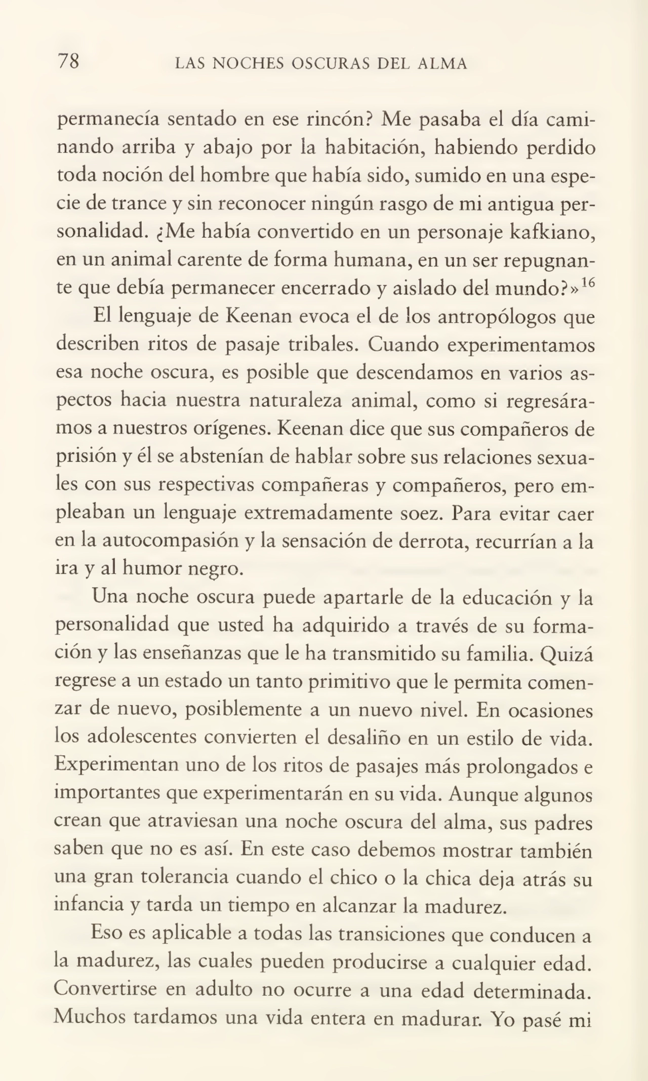 78 LAS NOCHES OSCURAS DEL ALMA
permanecía sentado en ese rincón? Me pasaba el día cami¬
nando arriba y abajo por la habitación, habiendo perdido
toda noción del hombre que había sido, sumido en una espe¬
cie de trance y sin reconocer ningún rasgo de mi antigua per¬
sonalidad. ¿Me había convertido en un personaje kafkiano,
en un animal carente de forma humana, en un ser repugnan¬
te que debía permanecer encerrado y aislado del mundo?»16
El lenguaje de Keenan evoca el de los antropólogos que
describen ritos de pasaje tribales. Cuando experimentamos
esa noche oscura, es posible que descendamos en varios as¬
pectos hacia nuestra naturaleza animal, como si regresára¬
mos a nuestros orígenes. Keenan dice que sus compañeros de
prisión y él se abstenían de hablar sobre sus relaciones sexua¬
les con sus respectivas compañeras y compañeros, pero em¬
pleaban un lenguaje extremadamente soez. Para evitar caer
en la autocompasión y la sensación de derrota, recurrían a la
ira y al humor negro.
Una noche oscura puede apartarle de la educación y la
personalidad que usted ha adquirido a través de su forma¬
ción y las enseñanzas que le ha transmitido su familia. Quizá
regrese a un estado un tanto primitivo que le permita comen¬
zar de nuevo, posiblemente a un nuevo nivel. En ocasiones
los adolescentes convierten el desaliño en un estilo de vida.
Experimentan uno de los ritos de pasajes más prolongados e
importantes que experimentarán en su vida. Aunque algunos
crean que atraviesan una noche oscura del alma, sus padres
saben que no es así. En este caso debemos mostrar también
una gran tolerancia cuando el chico o la chica deja atrás su
infancia y tarda un tiempo en alcanzar la madurez.
Eso es aplicable a todas las transiciones que conducen a
la madurez, las cuales pueden producirse a cualquier edad.
Convertirse en adulto no ocurre a una edad determinada.
Muchos tardamos una vida entera en madurar. Yo pasé mi