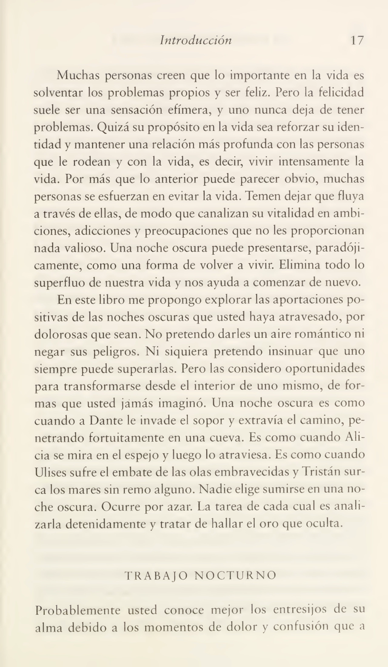 Introducción 17
Muchas personas creen que lo importante en la vida es
solventar los problemas propios y ser feliz. Pero la felicidad
suele ser una sensación efímera, y uno nunca deja de tener
problemas. Quizá su propósito en la vida sea reforzar su iden¬
tidad y mantener una relación más profunda con las personas
que le rodean y con la vida, es decir, vivir intensamente la
vida. Por más que lo anterior puede parecer obvio, muchas
personas se esfuerzan en evitar la vida. Temen dejar que fluya
a través de ellas, de modo que canalizan su vitalidad en ambi¬
ciones, adicciones y preocupaciones que no les proporcionan
nada valioso. Una noche oscura puede presentarse, paradóji¬
camente, como una forma de volver a vivir. Elimina todo lo
superfluo de nuestra vida y nos ayuda a comenzar de nuevo.
En este libro me propongo explorar las aportaciones po¬
sitivas de las noches oscuras que usted haya atravesado, por
dolorosas que sean. No pretendo darles un aire romántico ni
negar sus peligros. Ni siquiera pretendo insinuar que uno
siempre puede superarlas. Pero las considero oportunidades
para transformarse desde el interior de uno mismo, de for¬
mas que usted jamás imaginó. Una noche oscura es como
cuando a Dante le invade el sopor y extravía el camino, pe¬
netrando fortuitamente en una cueva. Es como cuando Ali¬
cia se mira en el espejo y luego lo atraviesa. Es como cuando
Ulises sufre el embate de las olas embravecidas y Tristán sur¬
ca los mares sin remo alguno. Nadie elige sumirse en una no¬
che oscura. Ocurre por azar. La tarea de cada cual es anali¬
zarla detenidamente y tratar de hallar el oro que oculta.
TRABAJO NOCTURNO
Probablemente usted conoce mejor los entresijos de su
alma debido a los momentos de dolor y confusión que a