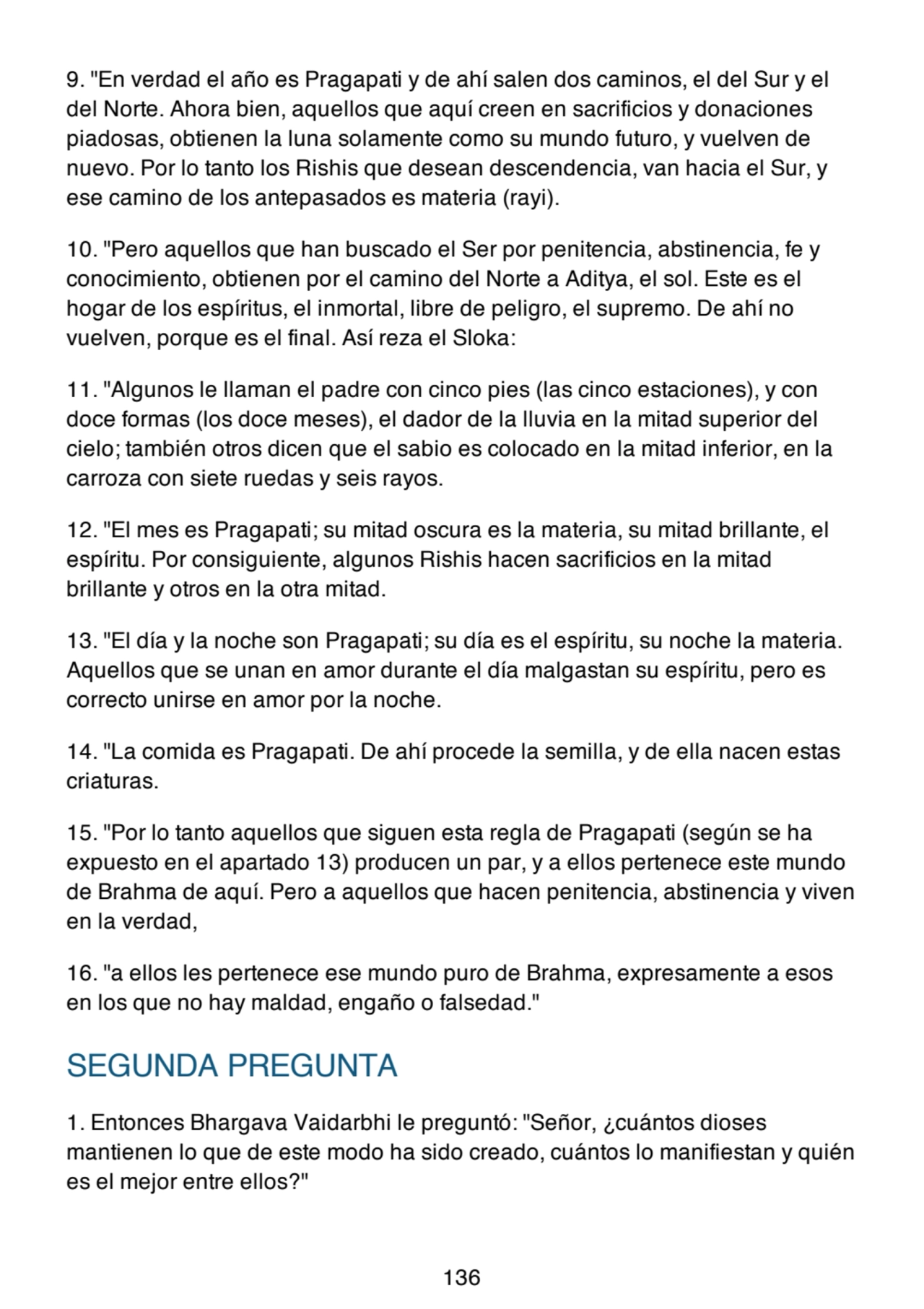 9. "En verdad el año es Pragapati y de ahí salen dos caminos, el del Sur y el
del Norte. Ahora bien, aquellos que aquí creen en sacrificios y donaciones
piadosas, obtienen la luna solamente como su mundo futuro, y vuelven de
nuevo. Por lo tanto los Rishis que desean descendencia, van hacia el Sur, y
ese camino de los antepasados es materia (rayi).
10. "Pero aquellos que han buscado el Ser por penitencia, abstinencia, fe y
conocimiento, obtienen por el camino del Norte a Aditya, el sol. Este es el
hogar de los espíritus, el inmortal, libre de peligro, el supremo. De ahí no
vuelven, porque es el final. Así reza el Sloka:
11. "Algunos le llaman el padre con cinco pies (las cinco estaciones), y con
doce formas (los doce meses), el dador de la lluvia en la mitad superior del
cielo; también otros dicen que el sabio es colocado en la mitad inferior, en la
carroza con siete ruedas y seis rayos.
12. "El mes es Pragapati; su mitad oscura es la materia, su mitad brillante, el
espíritu. Por consiguiente, algunos Rishis hacen sacrificios en la mitad
brillante y otros en la otra mitad.
13. "El día y la noche son Pragapati; su día es el espíritu, su noche la materia.
Aquellos que se unan en amor durante el día malgastan su espíritu, pero es
correcto unirse en amor por la noche.
14. "La comida es Pragapati. De ahí procede la semilla, y de ella nacen estas
criaturas.
15. "Por lo tanto aquellos que siguen esta regla de Pragapati (según se ha
expuesto en el apartado 13) producen un par, y a ellos pertenece este mundo
de Brahma de aquí. Pero a aquellos que hacen penitencia, abstinencia y viven
en la verdad,
16. "a ellos les pertenece ese mundo puro de Brahma, expresamente a esos
en los que no hay maldad, engaño o falsedad."
SEGUNDA PREGUNTA
1. Entonces Bhargava Vaidarbhi le preguntó: "Señor, ¿cuántos dioses
mantienen lo que de este modo ha sido creado, cuántos lo manifiestan y quién
es el mejor entre ellos?"
136