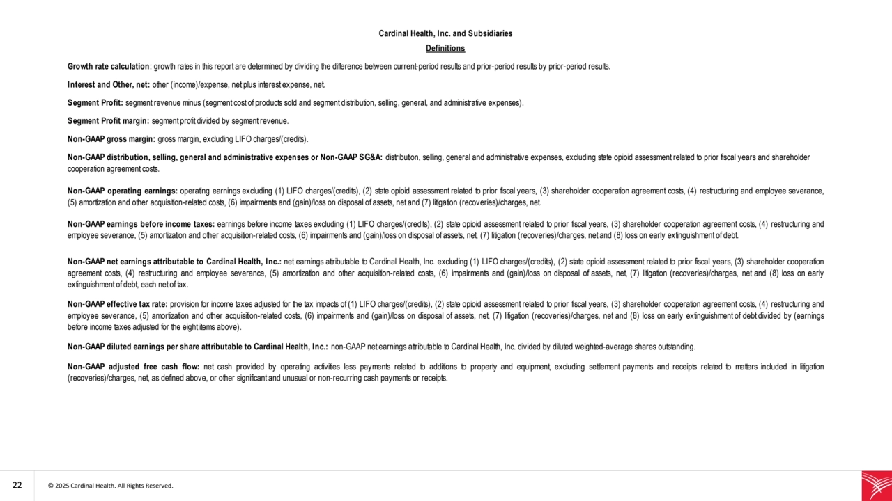 22 © 2025 Cardinal Health. All Rights Reserved. 
Non-GAAP adjusted free cash flow: net cash provided by operating activities less payments related to additions to property and equipment, excluding settlement payments and receipts related to matters included in litigation
(recoveries)/charges, net, as defined above, or other significant and unusual or non-recurring cash payments or receipts.
Segment Profit margin: segment profit divided by segment revenue.
Non-GAAP gross margin: gross margin, excluding LIFO charges/(credits).
Non-GAAP distribution, selling, general and administrative expenses or Non-GAAP SG&A: distribution, selling, general and administrative expenses, excluding state opioid assessment related to prior fiscal years and shareholder 
cooperation agreement costs.
Non-GAAP operating earnings: operating earnings excluding (1) LIFO charges/(credits), (2) state opioid assessment related to prior fiscal years, (3) shareholder cooperation agreement costs, (4) restructuring and employee severance,
(5) amortization and other acquisition-related costs, (6) impairments and (gain)/loss on disposal of assets, net and (7) litigation (recoveries)/charges, net. 
Non-GAAP earnings before income taxes: earnings before income taxes excluding (1) LIFO charges/(credits), (2) state opioid assessment related to prior fiscal years, (3) shareholder cooperation agreement costs, (4) restructuring and
employee severance, (5) amortization and other acquisition-related costs, (6) impairments and (gain)/loss on disposal of assets, net, (7) litigation (recoveries)/charges, net and (8) loss on early extinguishment of debt. 
Segment Profit: segment revenue minus (segment cost of products sold and segment distribution, selling, general, and administrative expenses).
Cardinal Health, Inc. and Subsidiaries
Definitions
Growth rate calculation: growth rates in this report are determined by dividing the difference between current-period results and prior-period results by prior-period results.
Interest and Other, net: other (income)/expense, net plus interest expense, net.
Non-GAAP net earnings attributable t o Cardinal Health, Inc.: net earnings attributable to Cardinal Health, Inc. excluding (1) LIFO charges/(credits), (2) state opioid assessment related to prior fiscal years, (3) shareholder cooperation
agreement costs, (4) restructuring and employee severance, (5) amortization and other acquisition-related costs, (6) impairments and (gain)/loss on disposal of assets, net, (7) litigation (recoveries)/charges, net and (8) loss on early
extinguishment of debt, each net of tax. 
Non-GAAP diluted earnings per share attributable to Cardinal Health, Inc.: non-GAAP net earnings attributable to Cardinal Health, Inc. divided by diluted weighted-average shares outstanding.
Non-GAAP effective tax rate: provision for income taxes adjusted for the tax impacts of (1) LIFO charges/(credits), (2) state opioid assessment related to prior fiscal years, (3) shareholder cooperation agreement costs, (4) restructuring and
employee severance, (5) amortization and other acquisition-related costs, (6) impairments and (gain)/loss on disposal of assets, net, (7) litigation (recoveries)/charges, net and (8) loss on early extinguishment of debt divided by (earnings
before income taxes adjusted for the eight items above). 