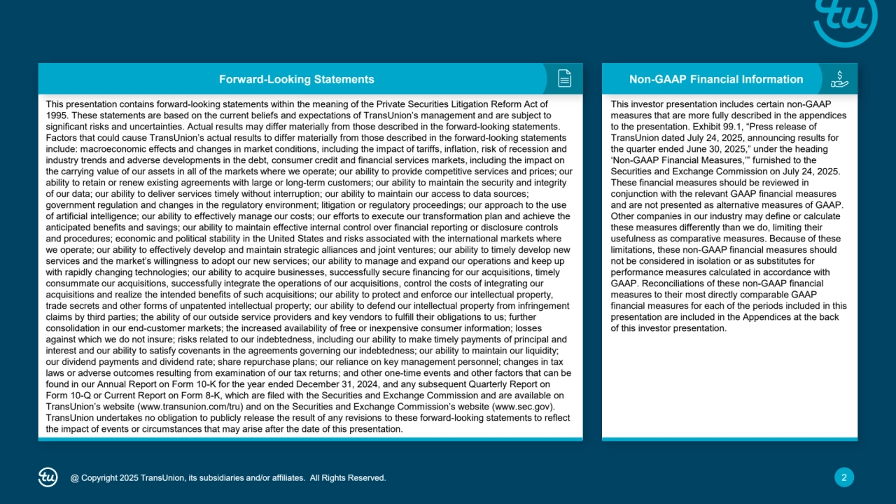 @ Copyright 2025 TransUnion, its subsidiaries and/or affiliates. All Rights Reserved. 2
Forward-Looking Statements Non-GAAP Financial Information
This presentation contains forward-looking statements within the meaning of the Private Securities Litigation Reform Act of
1995. These statements are based on the current beliefs and expectations of TransUnion’s management and are subject to
significant risks and uncertainties. Actual results may differ materially from those described in the forward-looking statements.
Factors that could cause TransUnion’s actual results to differ materially from those described in the forward-looking statements
include: macroeconomic effects and changes in market conditions, including the impact of tariffs, inflation, risk of recession and
industry trends and adverse developments in the debt, consumer credit and financial services markets, including the impact on
the carrying value of our assets in all of the markets where we operate; our ability to provide competitive services and prices; our
ability to retain or renew existing agreements with large or long-term customers; our ability to maintain the security and integrity
of our data; our ability to deliver services timely without interruption; our ability to maintain our access to data sources;
government regulation and changes in the regulatory environment; litigation or regulatory proceedings; our approach to the use
of artificial intelligence; our ability to effectively manage our costs; our efforts to execute our transformation plan and achieve the
anticipated benefits and savings; our ability to maintain effective internal control over financial reporting or disclosure controls
and procedures; economic and political stability in the United States and risks associated with the international markets where
we operate; our ability to effectively develop and maintain strategic alliances and joint ventures; our ability to timely develop new
services and the market’s willingness to adopt our new services; our ability to manage and expand our operations and keep up
with rapidly changing technologies; our ability to acquire businesses, successfully secure financing for our acquisitions, timely
consummate our acquisitions, successfully integrate the operations of our acquisitions, control the costs of integrating our
acquisitions and realize the intended benefits of such acquisitions; our ability to protect and enforce our intellectual property,
trade secrets and other forms of unpatented intellectual property; our ability to defend our intellectual property from infringement
claims by third parties; the ability of our outside service providers and key vendors to fulfill their obligations to us; further
consolidation in our end-customer markets; the increased availability of free or inexpensive consumer information; losses
against which we do not insure; risks related to our indebtedness, including our ability to make timely payments of principal and
interest and our ability to satisfy covenants in the agreements governing our indebtedness; our ability to maintain our liquidity;
our dividend payments and dividend rate; share repurchase plans; our reliance on key management personnel; changes in tax
laws or adverse outcomes resulting from examination of our tax returns; and other one-time events and other factors that can be
found in our Annual Report on Form 10-K for the year ended December 31, 2024, and any subsequent Quarterly Report on
Form 10-Q or Current Report on Form 8-K, which are filed with the Securities and Exchange Commission and are available on
TransUnion’s website (www.transunion.com/tru) and on the Securities and Exchange Commission’s website (www.sec.gov).
TransUnion undertakes no obligation to publicly release the result of any revisions to these forward-looking statements to reflect
the impact of events or circumstances that may arise after the date of this presentation.
This investor presentation includes certain non-GAAP 
measures that are more fully described in the appendices 
to the presentation. Exhibit 99.1, “Press release of 
TransUnion dated July 24, 2025, announcing results for 
the quarter ended June 30, 2025,” under the heading 
‘Non-GAAP Financial Measures,’” furnished to the 
Securities and Exchange Commission on July 24, 2025. 
These financial measures should be reviewed in 
conjunction with the relevant GAAP financial measures 
and are not presented as alternative measures of GAAP. 
Other companies in our industry may define or calculate 
these measures differently than we do, limiting their 
usefulness as comparative measures. Because of these 
limitations, these non-GAAP financial measures should 
not be considered in isolation or as substitutes for 
performance measures calculated in accordance with 
GAAP. Reconciliations of these non-GAAP financial 
measures to their most directly comparable GAAP 
financial measures for each of the periods included in this 
presentation are included in the Appendices at the back 
of this investor presentation.