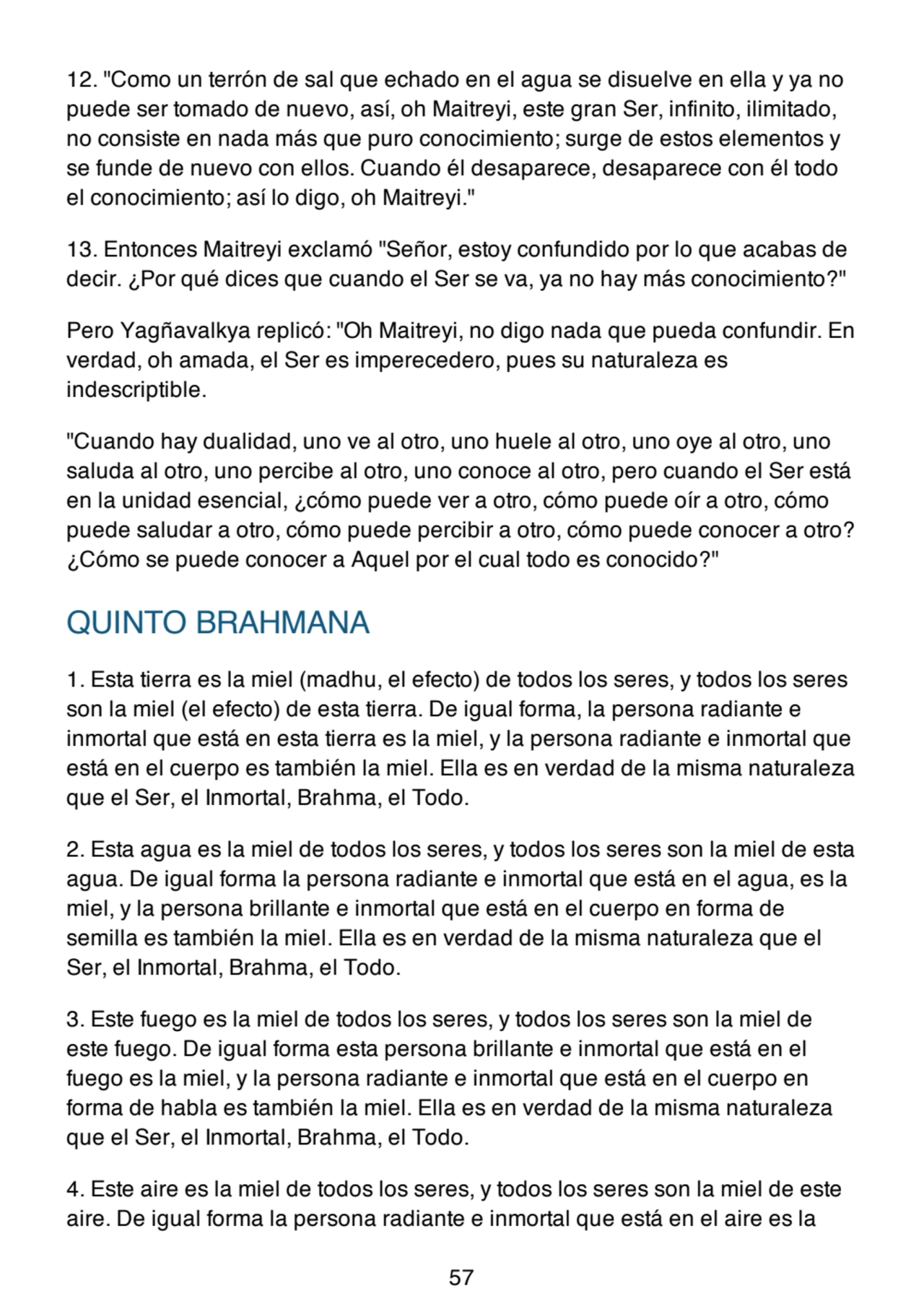 12. "Como un terrón de sal que echado en el agua se disuelve en ella y ya no
puede ser tomado de nuevo, así, oh Maitreyi, este gran Ser, infinito, ilimitado,
no consiste en nada más que puro conocimiento; surge de estos elementos y
se funde de nuevo con ellos. Cuando él desaparece, desaparece con él todo
el conocimiento; así lo digo, oh Maitreyi."
13. Entonces Maitreyi exclamó "Señor, estoy confundido por lo que acabas de
decir. ¿Por qué dices que cuando el Ser se va, ya no hay más conocimiento?"
Pero Yagñavalkya replicó: "Oh Maitreyi, no digo nada que pueda confundir. En
verdad, oh amada, el Ser es imperecedero, pues su naturaleza es
indescriptible.
"Cuando hay dualidad, uno ve al otro, uno huele al otro, uno oye al otro, uno
saluda al otro, uno percibe al otro, uno conoce al otro, pero cuando el Ser está
en la unidad esencial, ¿cómo puede ver a otro, cómo puede oír a otro, cómo
puede saludar a otro, cómo puede percibir a otro, cómo puede conocer a otro?
¿Cómo se puede conocer a Aquel por el cual todo es conocido?"
QUINTO BRAHMANA
1. Esta tierra es la miel (madhu, el efecto) de todos los seres, y todos los seres
son la miel (el efecto) de esta tierra. De igual forma, la persona radiante e
inmortal que está en esta tierra es la miel, y la persona radiante e inmortal que
está en el cuerpo es también la miel. Ella es en verdad de la misma naturaleza
que el Ser, el Inmortal, Brahma, el Todo.
2. Esta agua es la miel de todos los seres, y todos los seres son la miel de esta
agua. De igual forma la persona radiante e inmortal que está en el agua, es la
miel, y la persona brillante e inmortal que está en el cuerpo en forma de
semilla es también la miel. Ella es en verdad de la misma naturaleza que el
Ser, el Inmortal, Brahma, el Todo.
3. Este fuego es la miel de todos los seres, y todos los seres son la miel de
este fuego. De igual forma esta persona brillante e inmortal que está en el
fuego es la miel, y la persona radiante e inmortal que está en el cuerpo en
forma de habla es también la miel. Ella es en verdad de la misma naturaleza
que el Ser, el Inmortal, Brahma, el Todo.
4. Este aire es la miel de todos los seres, y todos los seres son la miel de este
aire. De igual forma la persona radiante e inmortal que está en el aire es la
57