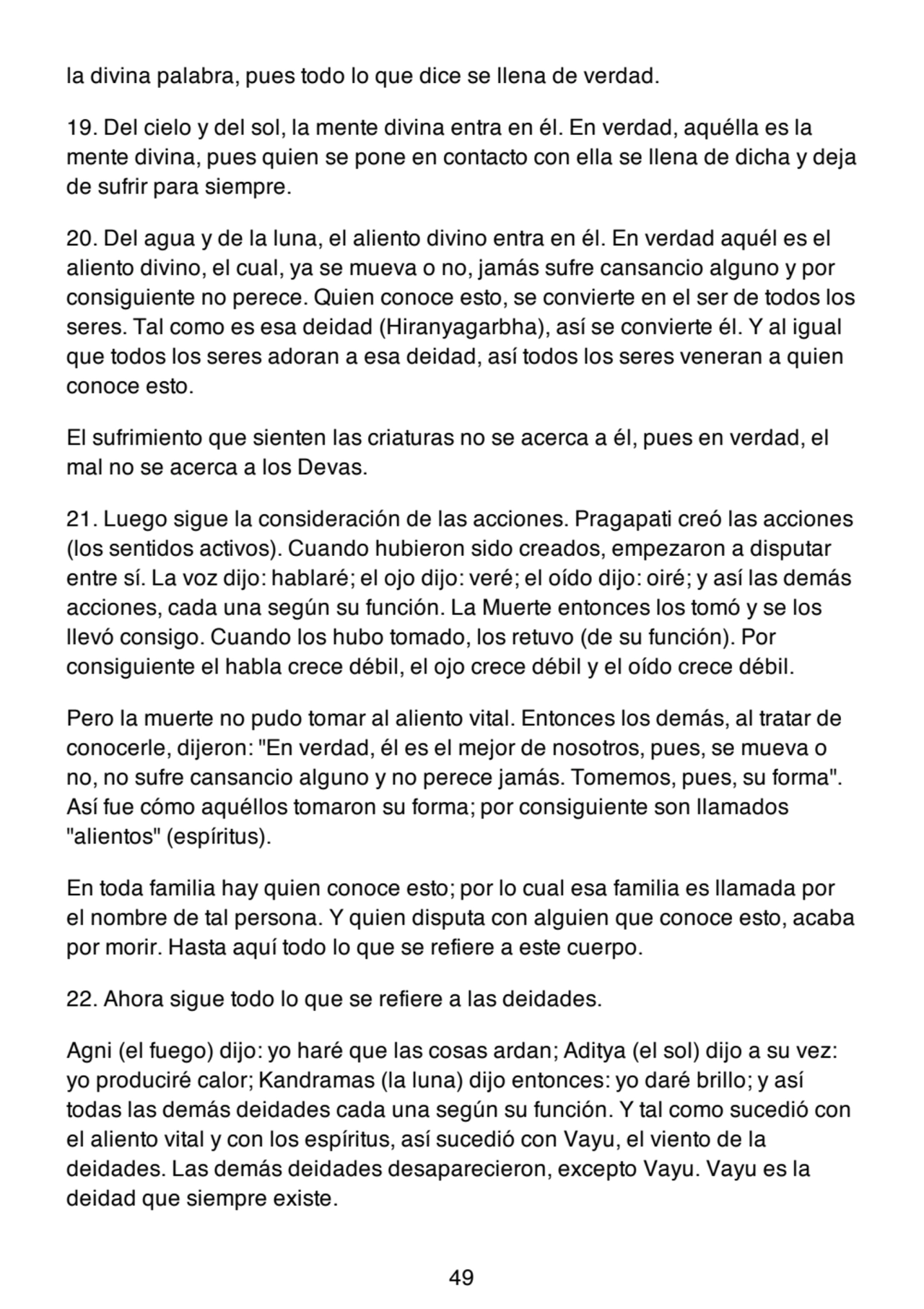 la divina palabra, pues todo lo que dice se llena de verdad.
19. Del cielo y del sol, la mente divina entra en él. En verdad, aquélla es la
mente divina, pues quien se pone en contacto con ella se llena de dicha y deja
de sufrir para siempre.
20. Del agua y de la luna, el aliento divino entra en él. En verdad aquél es el
aliento divino, el cual, ya se mueva o no, jamás sufre cansancio alguno y por
consiguiente no perece. Quien conoce esto, se convierte en el ser de todos los
seres. Tal como es esa deidad (Hiranyagarbha), así se convierte él. Y al igual
que todos los seres adoran a esa deidad, así todos los seres veneran a quien
conoce esto.
El sufrimiento que sienten las criaturas no se acerca a él, pues en verdad, el
mal no se acerca a los Devas.
21. Luego sigue la consideración de las acciones. Pragapati creó las acciones
(los sentidos activos). Cuando hubieron sido creados, empezaron a disputar
entre sí. La voz dijo: hablaré; el ojo dijo: veré; el oído dijo: oiré; y así las demás
acciones, cada una según su función. La Muerte entonces los tomó y se los
llevó consigo. Cuando los hubo tomado, los retuvo (de su función). Por
consiguiente el habla crece débil, el ojo crece débil y el oído crece débil.
Pero la muerte no pudo tomar al aliento vital. Entonces los demás, al tratar de
conocerle, dijeron: "En verdad, él es el mejor de nosotros, pues, se mueva o
no, no sufre cansancio alguno y no perece jamás. Tomemos, pues, su forma".
Así fue cómo aquéllos tomaron su forma; por consiguiente son llamados
"alientos" (espíritus).
En toda familia hay quien conoce esto; por lo cual esa familia es llamada por
el nombre de tal persona. Y quien disputa con alguien que conoce esto, acaba
por morir. Hasta aquí todo lo que se refiere a este cuerpo.
22. Ahora sigue todo lo que se refiere a las deidades.
Agni (el fuego) dijo: yo haré que las cosas ardan; Aditya (el sol) dijo a su vez:
yo produciré calor; Kandramas (la luna) dijo entonces: yo daré brillo; y así
todas las demás deidades cada una según su función. Y tal como sucedió con
el aliento vital y con los espíritus, así sucedió con Vayu, el viento de la
deidades. Las demás deidades desaparecieron, excepto Vayu. Vayu es la
deidad que siempre existe.
49
