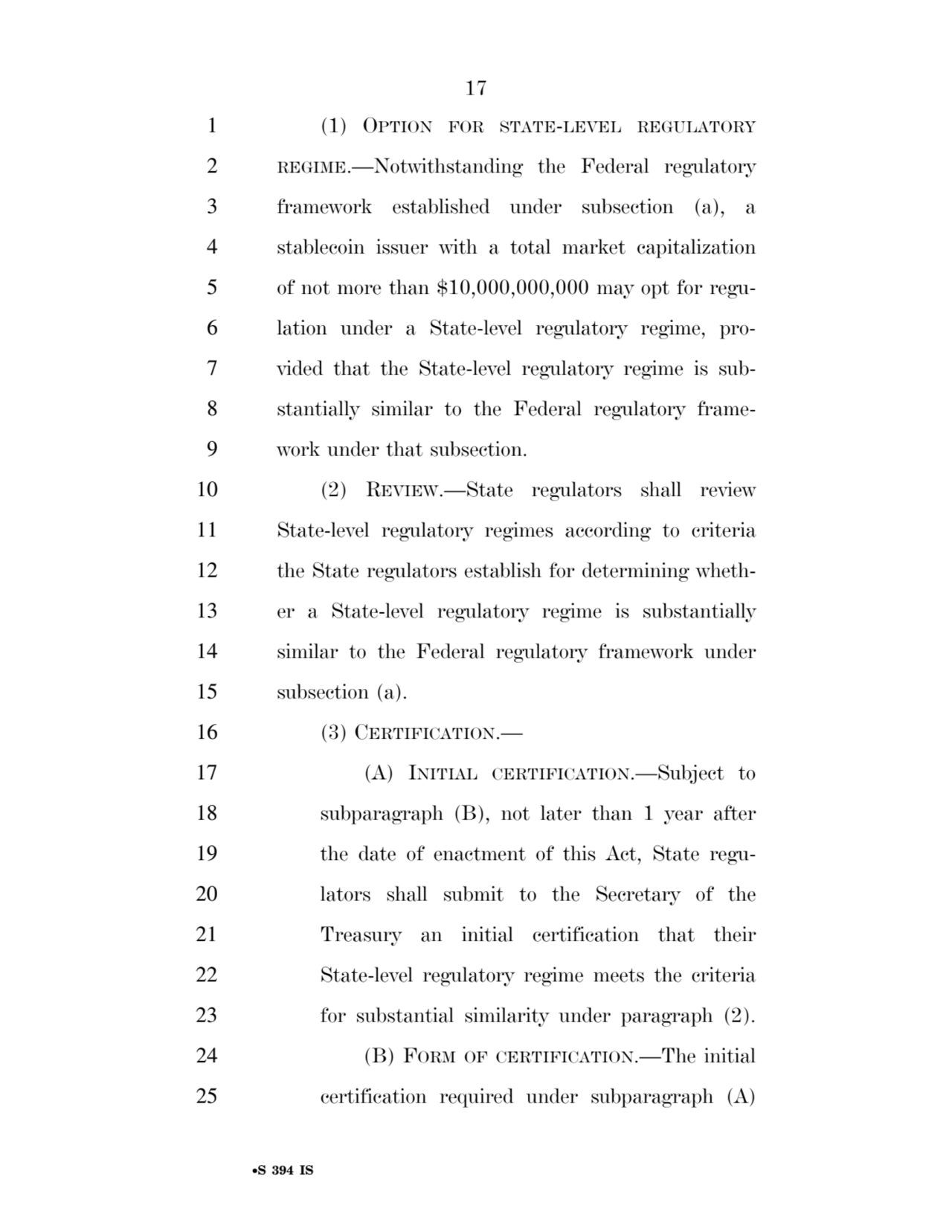 17 
•S 394 IS
1 (1) OPTION FOR STATE-LEVEL REGULATORY
2 REGIME.—Notwithstanding the Federal regulatory 
3 framework established under subsection (a), a 
4 stablecoin issuer with a total market capitalization 
5 of not more than $10,000,000,000 may opt for regu6 lation under a State-level regulatory regime, pro7 vided that the State-level regulatory regime is sub8 stantially similar to the Federal regulatory frame9 work under that subsection. 
10 (2) REVIEW.—State regulators shall review 
11 State-level regulatory regimes according to criteria 
12 the State regulators establish for determining wheth13 er a State-level regulatory regime is substantially 
14 similar to the Federal regulatory framework under 
15 subsection (a). 
16 (3) CERTIFICATION.— 
17 (A) INITIAL CERTIFICATION.—Subject to 
18 subparagraph (B), not later than 1 year after 
19 the date of enactment of this Act, State regu20 lators shall submit to the Secretary of the 
21 Treasury an initial certification that their 
22 State-level regulatory regime meets the criteria 
23 for substantial similarity under paragraph (2). 
24 (B) FORM OF CERTIFICATION.—The initial 
25 certification required under subparagraph (A) 
VerDate Sep 11 2014 17:41 Mar 05, 2025 Jkt 059200 PO 00000 Frm 00017 Fmt 6652 Sfmt 6201 E:\BILLS\S394.IS S394
ssavage on LAPJG3WLY3PROD with BILLS