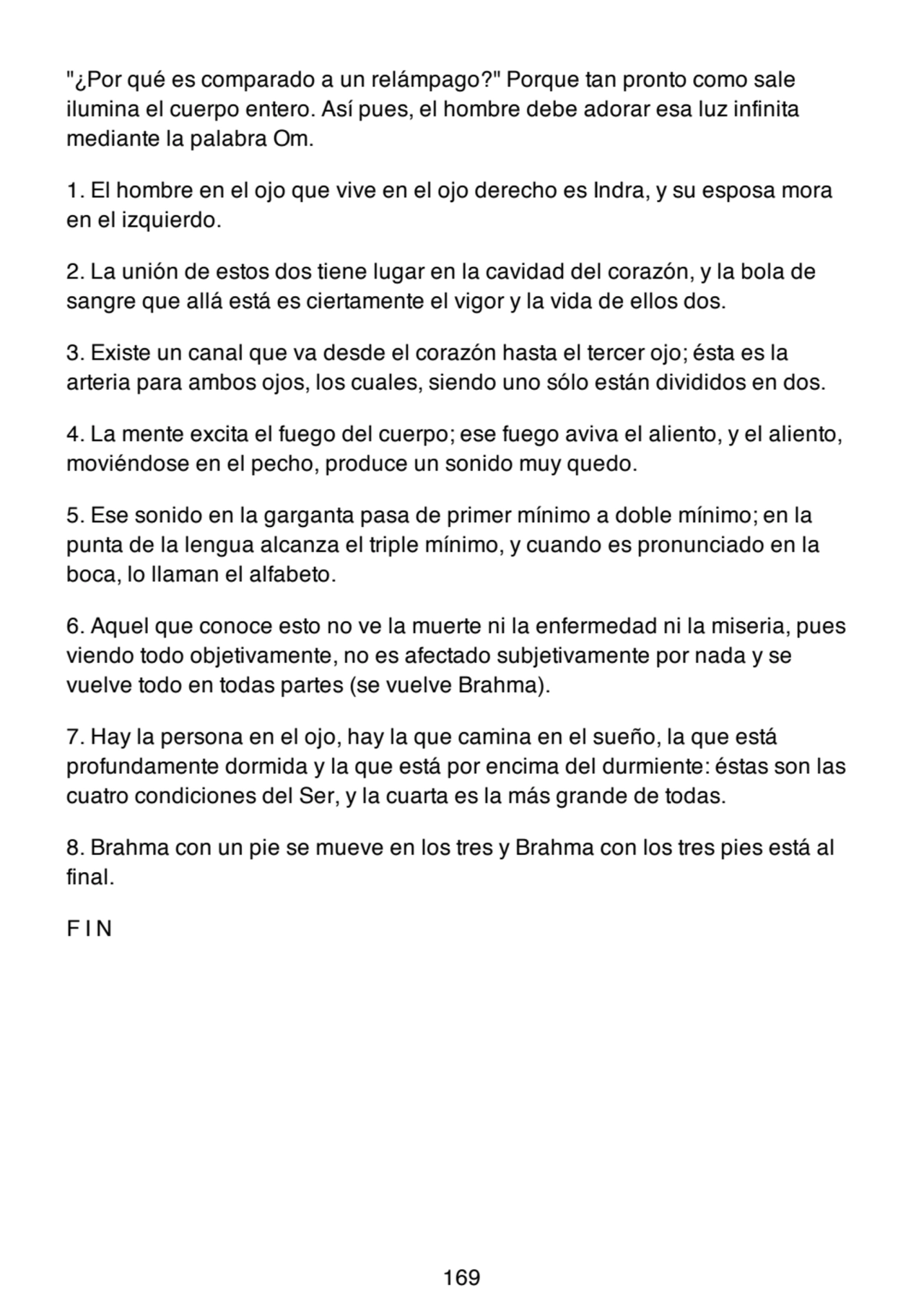 "¿Por qué es comparado a un relámpago?" Porque tan pronto como sale
ilumina el cuerpo entero. Así pues, el hombre debe adorar esa luz infinita
mediante la palabra Om.
1. El hombre en el ojo que vive en el ojo derecho es Indra, y su esposa mora
en el izquierdo.
2. La unión de estos dos tiene lugar en la cavidad del corazón, y la bola de
sangre que allá está es ciertamente el vigor y la vida de ellos dos.
3. Existe un canal que va desde el corazón hasta el tercer ojo; ésta es la
arteria para ambos ojos, los cuales, siendo uno sólo están divididos en dos.
4. La mente excita el fuego del cuerpo; ese fuego aviva el aliento, y el aliento,
moviéndose en el pecho, produce un sonido muy quedo.
5. Ese sonido en la garganta pasa de primer mínimo a doble mínimo; en la
punta de la lengua alcanza el triple mínimo, y cuando es pronunciado en la
boca, lo llaman el alfabeto.
6. Aquel que conoce esto no ve la muerte ni la enfermedad ni la miseria, pues
viendo todo objetivamente, no es afectado subjetivamente por nada y se
vuelve todo en todas partes (se vuelve Brahma).
7. Hay la persona en el ojo, hay la que camina en el sueño, la que está
profundamente dormida y la que está por encima del durmiente: éstas son las
cuatro condiciones del Ser, y la cuarta es la más grande de todas.
8. Brahma con un pie se mueve en los tres y Brahma con los tres pies está al
final.
F I N
169