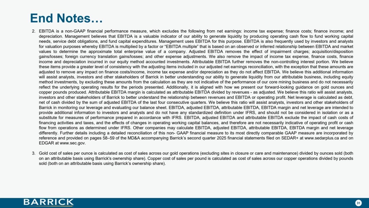 31
End Notes…
2. EBITDA is a non-GAAP financial performance measure, which excludes the following from net earnings: income tax expense; finance costs; finance income; and
depreciation. Management believes that EBITDA is a valuable indicator of our ability to generate liquidity by producing operating cash flow to fund working capital
needs, service debt obligations, and fund capital expenditures. Management uses EBITDA for this purpose. EBITDA is also frequently used by investors and analysts
for valuation purposes whereby EBITDA is multiplied by a factor or “EBITDA multiple” that is based on an observed or inferred relationship between EBITDA and market
values to determine the approximate total enterprise value of a company. Adjusted EBITDA removes the effect of impairment charges; acquisition/disposition
gains/losses; foreign currency translation gains/losses; and other expense adjustments. We also remove the impact of income tax expense, finance costs, finance
income and depreciation incurred in our equity method accounted investments. Attributable EBITDA further removes the non-controlling interest portion. We believe
these items provide a greater level of consistency with the adjusting items included in our adjusted net earnings reconciliation, with the exception that these amounts are
adjusted to remove any impact on finance costs/income, income tax expense and/or depreciation as they do not affect EBITDA. We believe this additional information
will assist analysts, investors and other stakeholders of Barrick in better understanding our ability to generate liquidity from our attributable business, including equity
method investments, by excluding these amounts from the calculation as they are not indicative of the performance of our core mining business and do not necessarily
reflect the underlying operating results for the periods presented. Additionally, it is aligned with how we present our forward-looking guidance on gold ounces and
copper pounds produced. Attributable EBITDA margin is calculated as attributable EBITDA divided by revenues - as adjusted. We believe this ratio will assist analysts,
investors and other stakeholders of Barrick to better understand the relationship between revenues and EBITDA or operating profit. Net leverage is calculated as debt,
net of cash divided by the sum of adjusted EBITDA of the last four consecutive quarters. We believe this ratio will assist analysts, investors and other stakeholders of
Barrick in monitoring our leverage and evaluating our balance sheet. EBITDA, adjusted EBITDA, attributable EBITDA, EBITDA margin and net leverage are intended to
provide additional information to investors and analysts and do not have any standardized definition under IFRS, and should not be considered in isolation or as a
substitute for measures of performance prepared in accordance with IFRS. EBITDA, adjusted EBITDA and attributable EBITDA exclude the impact of cash costs of
financing activities and taxes, and the effects of changes in operating working capital balances, and therefore are not necessarily indicative of operating profit or cash
flow from operations as determined under IFRS. Other companies may calculate EBITDA, adjusted EBITDA, attributable EBITDA, EBITDA margin and net leverage
differently. Further details including a detailed reconciliation of this non- GAAP financial measure to its most directly comparable GAAP measure are incorporated by
reference and provided on pages 58–59 of the MD&A accompanying Barrick’s second quarter 2025 financial statements filed on SEDAR+ at www.sedarplus.ca and on
EDGAR at www.sec.gov.
3. Gold cost of sales per ounce is calculated as cost of sales across our gold operations (excluding sites in closure or care and maintenance) divided by ounces sold (both
on an attributable basis using Barrick's ownership share). Copper cost of sales per pound is calculated as cost of sales across our copper operations divided by pounds
sold (both on an attributable basis using Barrick’s ownership share).