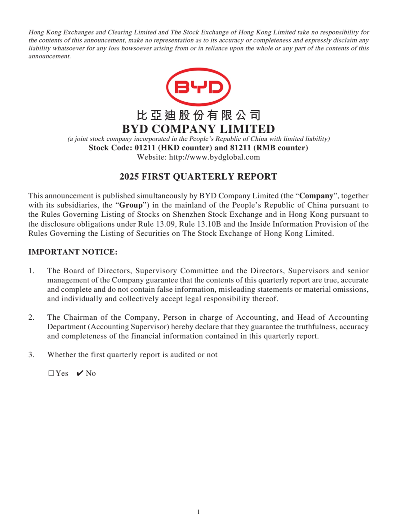 Hong Kong Exchanges and Clearing Limited and The Stock Exchange of Hong Kong Limited take no responsibility for 
the contents of this announcement, make no representation as to its accuracy or completeness and expressly disclaim any 
liability whatsoever for any loss howsoever arising from or in reliance upon the whole or any part of the contents of this 
announcement.
比亞迪股份有限公司
BYD COMPANY LIMITED
(a joint stock company incorporated in the People’s Republic of China with limited liability)
Stock Code: 01211 (HKD counter) and 81211 (RMB counter)
Website: http://www.bydglobal.com
2025 FIRST QUARTERLY REPORT
This announcement is published simultaneously by BYD Company Limited (the “Company”, together 
with its subsidiaries, the “Group”) in the mainland of the People’s Republic of China pursuant to 
the Rules Governing Listing of Stocks on Shenzhen Stock Exchange and in Hong Kong pursuant to 
the disclosure obligations under Rule 13.09, Rule 13.10B and the Inside Information Provision of the 
Rules Governing the Listing of Securities on The Stock Exchange of Hong Kong Limited.
IMPORTANT NOTICE:
1. The Board of Directors, Supervisory Committee and the Directors, Supervisors and senior 
management of the Company guarantee that the contents of this quarterly report are true, accurate 
and complete and do not contain false information, misleading statements or material omissions, 
and individually and collectively accept legal responsibility thereof.
2. The Chairman of the Company, Person in charge of Accounting, and Head of Accounting 
Department (Accounting Supervisor) hereby declare that they guarantee the truthfulness, accuracy 
and completeness of the financial information contained in this quarterly report.
3. Whether the first quarterly report is audited or not
□Yes ✔ No
1