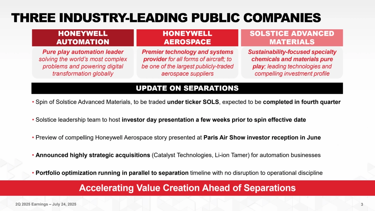 2Q 2025 Earnings – July 24, 2025 3
Accelerating Value Creation Ahead of Separations
THREE INDUSTRY-LEADING PUBLIC COMPANIES
Premier technology and systems 
provider for all forms of aircraft; to 
be one of the largest publicly-traded 
aerospace suppliers
Sustainability-focused specialty 
chemicals and materials pure 
play; leading technologies and 
compelling investment profile
Pure play automation leader 
solving the world’s most complex 
problems and powering digital 
transformation globally 
HONEYWELL 
AUTOMATION
HONEYWELL 
AEROSPACE
SOLSTICE ADVANCED 
MATERIALS
UPDATE ON SEPARATIONS
• Spin of Solstice Advanced Materials, to be traded under ticker SOLS, expected to be completed in fourth quarter
• Solstice leadership team to host investor day presentation a few weeks prior to spin effective date
• Preview of compelling Honeywell Aerospace story presented at Paris Air Show investor reception in June
• Announced highly strategic acquisitions (Catalyst Technologies, Li-ion Tamer) for automation businesses
• Portfolio optimization running in parallel to separation timeline with no disruption to operational discipline 