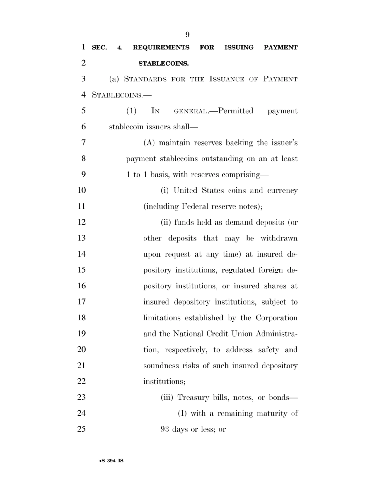9 
•S 394 IS
1 SEC. 4. REQUIREMENTS FOR ISSUING PAYMENT 
2 STABLECOINS. 
3 (a) STANDARDS FOR THE ISSUANCE OF PAYMENT
4 STABLECOINS.— 
5 (1) IN GENERAL.—Permitted payment 
6 stablecoin issuers shall— 
7 (A) maintain reserves backing the issuer’s 
8 payment stablecoins outstanding on an at least 
9 1 to 1 basis, with reserves comprising— 
10 (i) United States coins and currency 
11 (including Federal reserve notes); 
12 (ii) funds held as demand deposits (or 
13 other deposits that may be withdrawn 
14 upon request at any time) at insured de15 pository institutions, regulated foreign de16 pository institutions, or insured shares at 
17 insured depository institutions, subject to 
18 limitations established by the Corporation 
19 and the National Credit Union Administra20 tion, respectively, to address safety and 
21 soundness risks of such insured depository 
22 institutions; 
23 (iii) Treasury bills, notes, or bonds— 
24 (I) with a remaining maturity of 
25 93 days or less; or 
VerDate Sep 11 2014 17:41 Mar 05, 2025 Jkt 059200 PO 00000 Frm 00009 Fmt 6652 Sfmt 6201 E:\BILLS\S394.IS S394
ssavage on LAPJG3WLY3PROD with BILLS
