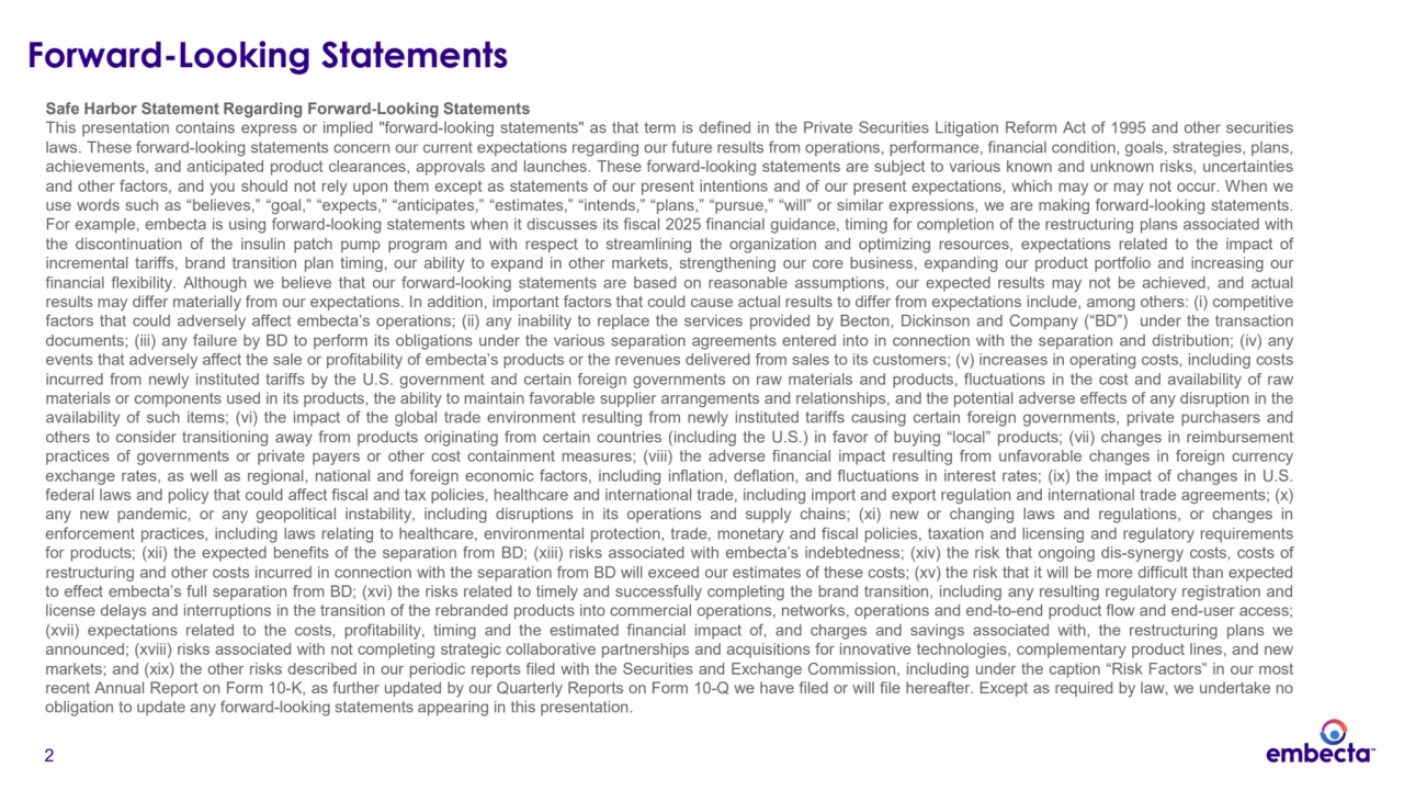2
Forward-Looking Statements
Safe Harbor Statement Regarding Forward-Looking Statements
This presentation contains express or implied "forward-looking statements" as that term is defined in the Private Securities Litigation Reform Act of 1995 and other securities
laws. These forward-looking statements concern our current expectations regarding our future results from operations, performance, financial condition, goals, strategies, plans,
achievements, and anticipated product clearances, approvals and launches. These forward-looking statements are subject to various known and unknown risks, uncertainties
and other factors, and you should not rely upon them except as statements of our present intentions and of our present expectations, which may or may not occur. When we
use words such as “believes,” “goal,” “expects,” “anticipates,” “estimates,” “intends,” “plans,” “pursue,” “will” or similar expressions, we are making forward-looking statements.
For example, embecta is using forward-looking statements when it discusses its fiscal 2025 financial guidance, timing for completion of the restructuring plans associated with
the discontinuation of the insulin patch pump program and with respect to streamlining the organization and optimizing resources, expectations related to the impact of
incremental tariffs, brand transition plan timing, our ability to expand in other markets, strengthening our core business, expanding our product portfolio and increasing our
financial flexibility. Although we believe that our forward-looking statements are based on reasonable assumptions, our expected results may not be achieved, and actual
results may differ materially from our expectations. In addition, important factors that could cause actual results to differ from expectations include, among others: (i) competitive
factors that could adversely affect embecta’s operations; (ii) any inability to replace the services provided by Becton, Dickinson and Company (“BD”) under the transaction
documents; (iii) any failure by BD to perform its obligations under the various separation agreements entered into in connection with the separation and distribution; (iv) any
events that adversely affect the sale or profitability of embecta’s products or the revenues delivered from sales to its customers; (v) increases in operating costs, including costs
incurred from newly instituted tariffs by the U.S. government and certain foreign governments on raw materials and products, fluctuations in the cost and availability of raw
materials or components used in its products, the ability to maintain favorable supplier arrangements and relationships, and the potential adverse effects of any disruption in the
availability of such items; (vi) the impact of the global trade environment resulting from newly instituted tariffs causing certain foreign governments, private purchasers and
others to consider transitioning away from products originating from certain countries (including the U.S.) in favor of buying “local” products; (vii) changes in reimbursement
practices of governments or private payers or other cost containment measures; (viii) the adverse financial impact resulting from unfavorable changes in foreign currency
exchange rates, as well as regional, national and foreign economic factors, including inflation, deflation, and fluctuations in interest rates; (ix) the impact of changes in U.S.
federal laws and policy that could affect fiscal and tax policies, healthcare and international trade, including import and export regulation and international trade agreements; (x)
any new pandemic, or any geopolitical instability, including disruptions in its operations and supply chains; (xi) new or changing laws and regulations, or changes in
enforcement practices, including laws relating to healthcare, environmental protection, trade, monetary and fiscal policies, taxation and licensing and regulatory requirements
for products; (xii) the expected benefits of the separation from BD; (xiii) risks associated with embecta’s indebtedness; (xiv) the risk that ongoing dis-synergy costs, costs of
restructuring and other costs incurred in connection with the separation from BD will exceed our estimates of these costs; (xv) the risk that it will be more difficult than expected
to effect embecta’s full separation from BD; (xvi) the risks related to timely and successfully completing the brand transition, including any resulting regulatory registration and
license delays and interruptions in the transition of the rebranded products into commercial operations, networks, operations and end-to-end product flow and end-user access;
(xvii) expectations related to the costs, profitability, timing and the estimated financial impact of, and charges and savings associated with, the restructuring plans we
announced; (xviii) risks associated with not completing strategic collaborative partnerships and acquisitions for innovative technologies, complementary product lines, and new
markets; and (xix) the other risks described in our periodic reports filed with the Securities and Exchange Commission, including under the caption “Risk Factors” in our most
recent Annual Report on Form 10-K, as further updated by our Quarterly Reports on Form 10-Q we have filed or will file hereafter. Except as required by law, we undertake no
obligation to update any forward-looking statements appearing in this presentation.