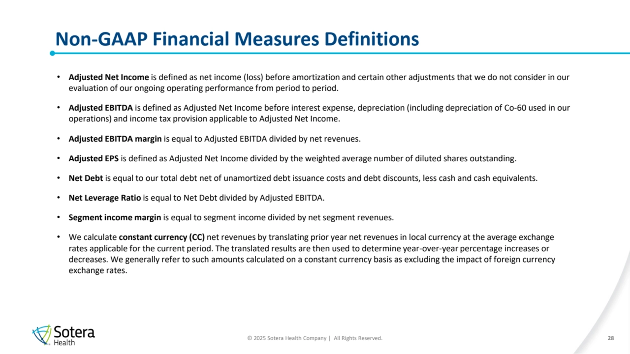 © 2025 Sotera Health Company | All Rights Reserved.
Non-GAAP Financial Measures Definitions
28
• Adjusted Net Income is defined as net income (loss) before amortization and certain other adjustments that we do not consider in our 
evaluation of our ongoing operating performance from period to period.
• Adjusted EBITDA is defined as Adjusted Net Income before interest expense, depreciation (including depreciation of Co-60 used in our 
operations) and income tax provision applicable to Adjusted Net Income.
• Adjusted EBITDA margin is equal to Adjusted EBITDA divided by net revenues.
• Adjusted EPS is defined as Adjusted Net Income divided by the weighted average number of diluted shares outstanding.
• Net Debt is equal to our total debt net of unamortized debt issuance costs and debt discounts, less cash and cash equivalents.
• Net Leverage Ratio is equal to Net Debt divided by Adjusted EBITDA.
• Segment income margin is equal to segment income divided by net segment revenues.
• We calculate constant currency (CC) net revenues by translating prior year net revenues in local currency at the average exchange 
rates applicable for the current period. The translated results are then used to determine year-over-year percentage increases or 
decreases. We generally refer to such amounts calculated on a constant currency basis as excluding the impact of foreign currency 
exchange rates.