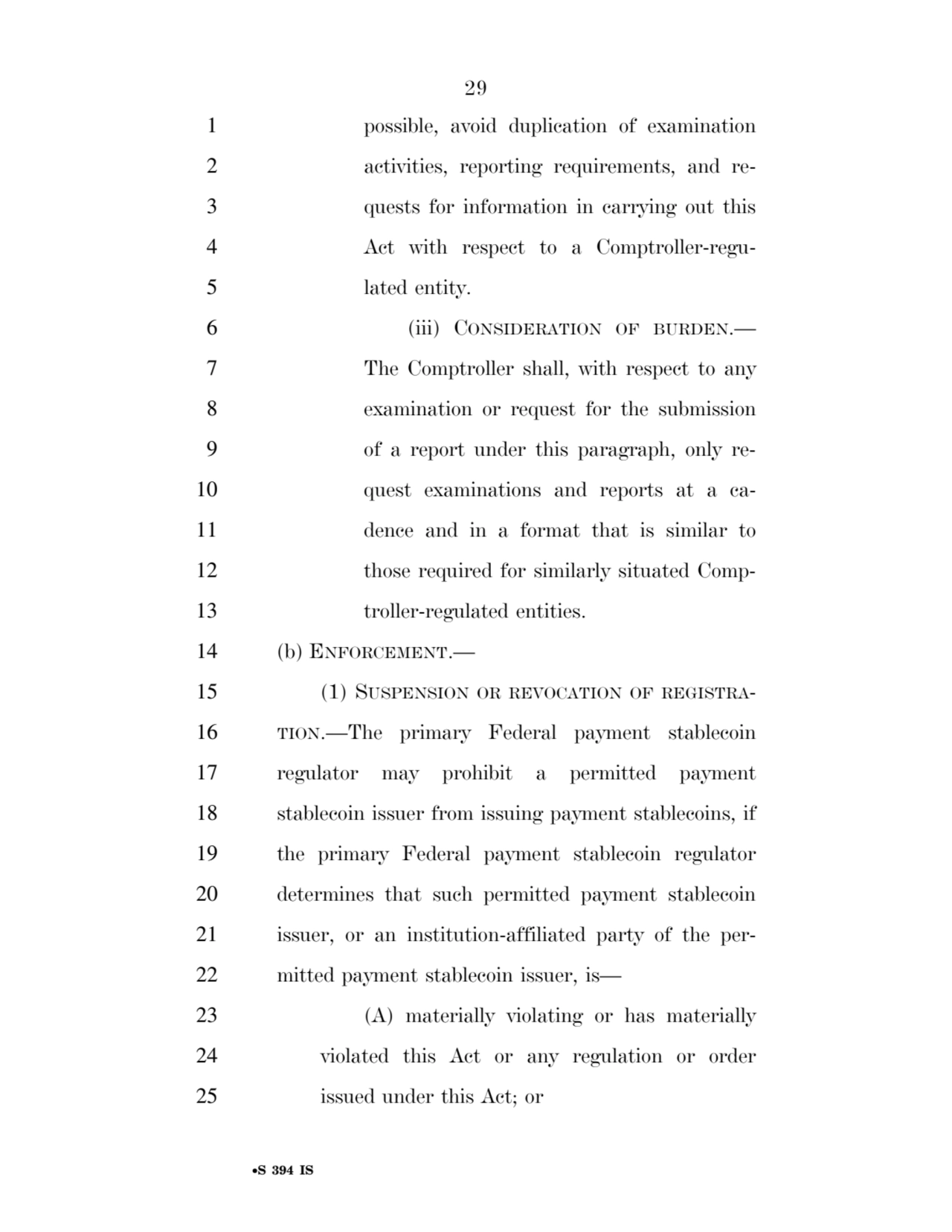 29 
•S 394 IS
1 possible, avoid duplication of examination 
2 activities, reporting requirements, and re3 quests for information in carrying out this 
4 Act with respect to a Comptroller-regu5 lated entity. 
6 (iii) CONSIDERATION OF BURDEN.— 
7 The Comptroller shall, with respect to any 
8 examination or request for the submission 
9 of a report under this paragraph, only re10 quest examinations and reports at a ca11 dence and in a format that is similar to 
12 those required for similarly situated Comp13 troller-regulated entities. 
14 (b) ENFORCEMENT.— 
15 (1) SUSPENSION OR REVOCATION OF REGISTRA16 TION.—The primary Federal payment stablecoin 
17 regulator may prohibit a permitted payment 
18 stablecoin issuer from issuing payment stablecoins, if 
19 the primary Federal payment stablecoin regulator 
20 determines that such permitted payment stablecoin 
21 issuer, or an institution-affiliated party of the per22 mitted payment stablecoin issuer, is— 
23 (A) materially violating or has materially 
24 violated this Act or any regulation or order 
25 issued under this Act; or 
VerDate Sep 11 2014 17:41 Mar 05, 2025 Jkt 059200 PO 00000 Frm 00029 Fmt 6652 Sfmt 6201 E:\BILLS\S394.IS S394
ssavage on LAPJG3WLY3PROD with BILLS