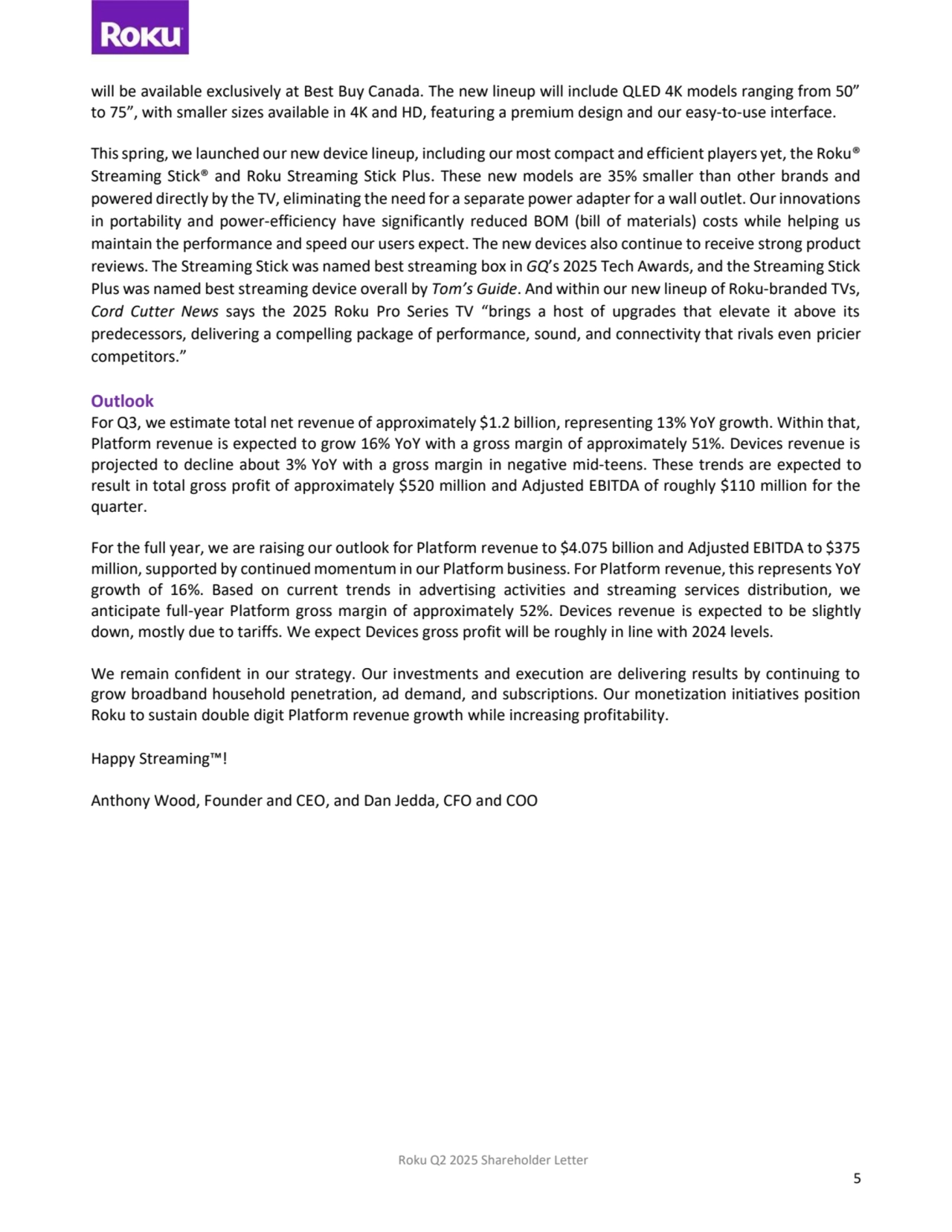 Roku Q2 2025 Shareholder Letter
5
will be available exclusively at Best Buy Canada. The new lineup will include QLED 4K models ranging from 50” 
to 75”, with smaller sizes available in 4K and HD, featuring a premium design and our easy-to-use interface. 
This spring, we launched our new device lineup, including our most compact and efficient players yet, the Roku®
Streaming Stick® and Roku Streaming Stick Plus. These new models are 35% smaller than other brands and
powered directly by the TV, eliminating the need for a separate power adapter for a wall outlet. Our innovations 
in portability and power-efficiency have significantly reduced BOM (bill of materials) costs while helping us 
maintain the performance and speed our users expect. The new devices also continue to receive strong product 
reviews. The Streaming Stick was named best streaming box in GQ’s 2025 Tech Awards, and the Streaming Stick 
Plus was named best streaming device overall by Tom’s Guide. And within our new lineup of Roku-branded TVs, 
Cord Cutter News says the 2025 Roku Pro Series TV “brings a host of upgrades that elevate it above its 
predecessors, delivering a compelling package of performance, sound, and connectivity that rivals even pricier 
competitors.”
Outlook 
For Q3, we estimate total net revenue of approximately $1.2 billion, representing 13% YoY growth. Within that, 
Platform revenue is expected to grow 16% YoY with a gross margin of approximately 51%. Devices revenue is 
projected to decline about 3% YoY with a gross margin in negative mid-teens. These trends are expected to 
result in total gross profit of approximately $520 million and Adjusted EBITDA of roughly $110 million for the 
quarter.
For the full year, we are raising our outlook for Platform revenue to $4.075 billion and Adjusted EBITDA to $375 
million, supported by continued momentum in our Platform business. For Platform revenue, this represents YoY 
growth of 16%. Based on current trends in advertising activities and streaming services distribution, we 
anticipate full-year Platform gross margin of approximately 52%. Devices revenue is expected to be slightly 
down, mostly due to tariffs. We expect Devices gross profit will be roughly in line with 2024 levels.
We remain confident in our strategy. Our investments and execution are delivering results by continuing to 
grow broadband household penetration, ad demand, and subscriptions. Our monetization initiatives position 
Roku to sustain double digit Platform revenue growth while increasing profitability.
Happy Streaming™!
Anthony Wood, Founder and CEO, and Dan Jedda, CFO and COO