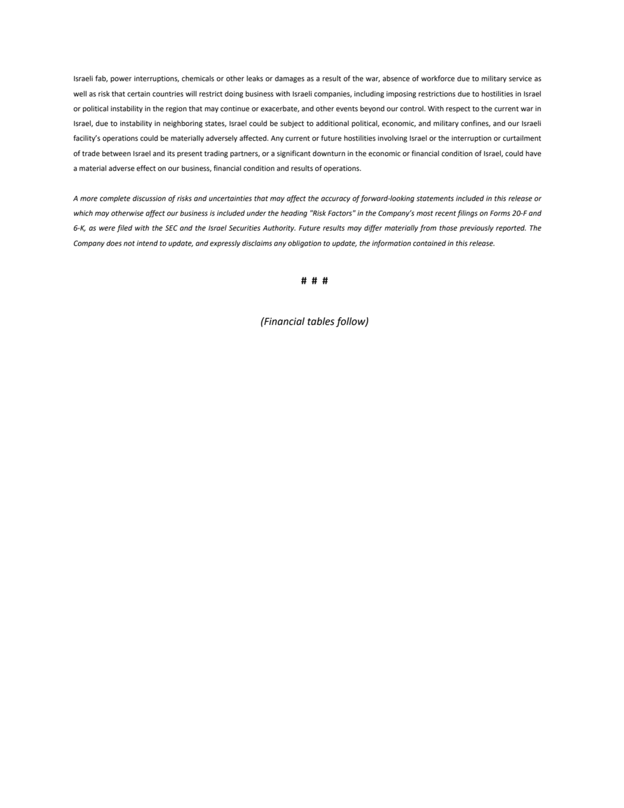 Israeli fab, power interruptions, chemicals or other leaks or damages as a result of the war, absence of workforce due to military service as 
well as risk that certain countries will restrict doing business with Israeli companies, including imposing restrictions due to hostilities in Israel 
or political instability in the region that may continue or exacerbate, and other events beyond our control. With respect to the current war in 
Israel, due to instability in neighboring states, Israel could be subject to additional political, economic, and military confines, and our Israeli 
facility’s operations could be materially adversely affected. Any current or future hostilities involving Israel or the interruption or curtailment 
of trade between Israel and its present trading partners, or a significant downturn in the economic or financial condition of Israel, could have 
a material adverse effect on our business, financial condition and results of operations.
A more complete discussion of risks and uncertainties that may affect the accuracy of forward-looking statements included in this release or 
which may otherwise affect our business is included under the heading "Risk Factors" in the Company’s most recent filings on Forms 20-F and 
6-K, as were filed with the SEC and the Israel Securities Authority. Future results may differ materially from those previously reported. The 
Company does not intend to update, and expressly disclaims any obligation to update, the information contained in this release.
# # #
(Financial tables follow)