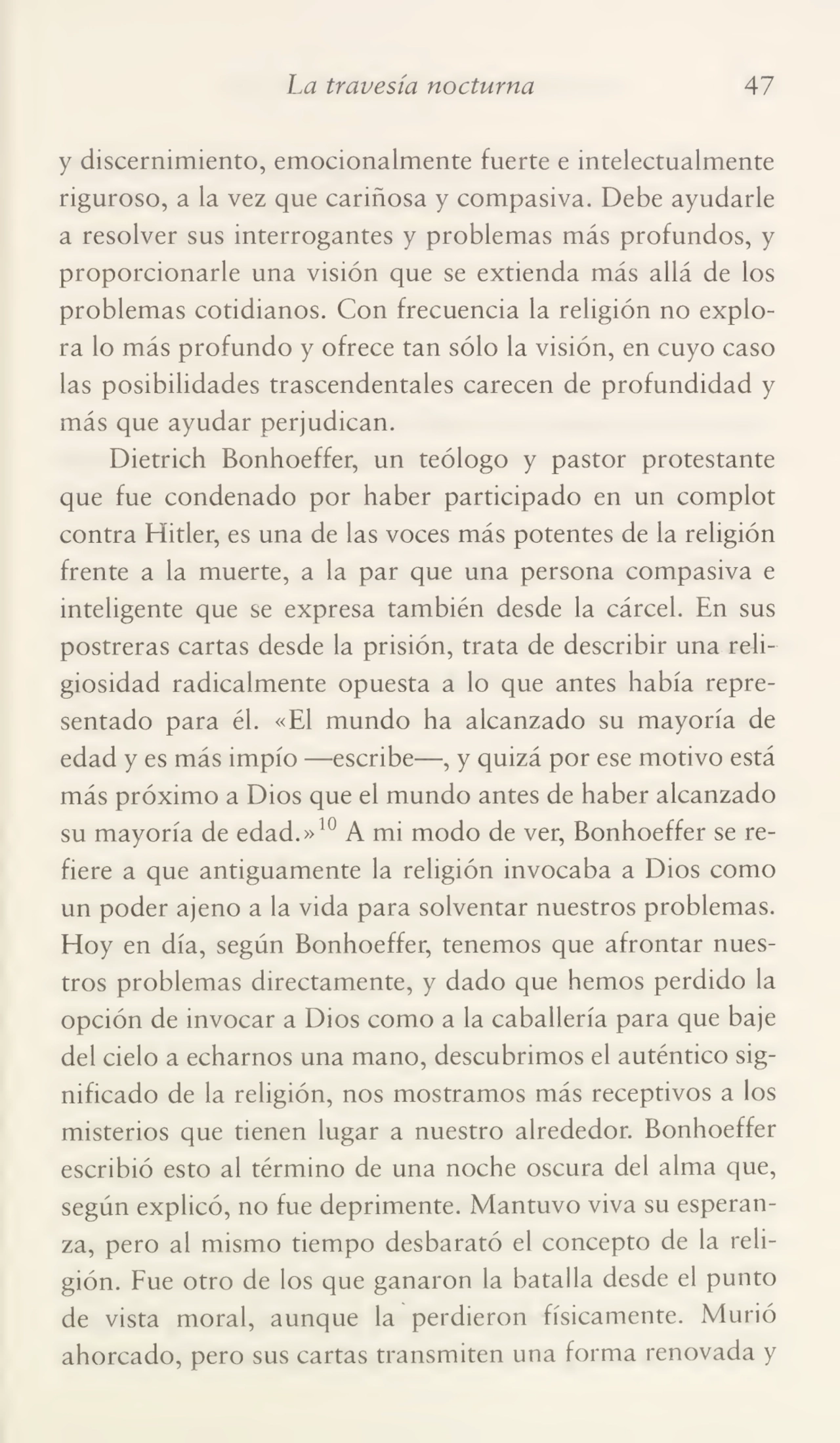 La travesía nocturna 47
y discernimiento, emocionalmente fuerte e intelectualmente
riguroso, a la vez que cariñosa y compasiva. Debe ayudarle
a resolver sus interrogantes y problemas más profundos, y
proporcionarle una visión que se extienda más allá de los
problemas cotidianos. Con frecuencia la religión no explo¬
ra lo más profundo y ofrece tan sólo la visión, en cuyo caso
las posibilidades trascendentales carecen de profundidad y
más que ayudar perjudican.
Dietrich Bonhoeffer, un teólogo y pastor protestante
que fue condenado por haber participado en un complot
contra Hitler, es una de las voces más potentes de la religión
frente a la muerte, a la par que una persona compasiva e
inteligente que se expresa también desde la cárcel. En sus
postreras cartas desde la prisión, trata de describir una reli¬
giosidad radicalmente opuesta a lo que antes había repre¬
sentado para él. «El mundo ha alcanzado su mayoría de
edad y es más impío —escribe—, y quizá por ese motivo está
más próximo a Dios que el mundo antes de haber alcanzado
su mayoría de edad.»10 A mi modo de ver, Bonhoeffer se re¬
fiere a que antiguamente la religión invocaba a Dios como
un poder ajeno a la vida para solventar nuestros problemas.
Hoy en día, según Bonhoeffer, tenemos que afrontar nues¬
tros problemas directamente, y dado que hemos perdido la
opción de invocar a Dios como a la caballería para que baje
del cielo a echarnos una mano, descubrimos el auténtico sig¬
nificado de la religión, nos mostramos más receptivos a los
misterios que tienen lugar a nuestro alrededor. Bonhoeffer
escribió esto al término de una noche oscura del alma que,
según explicó, no fue deprimente. Mantuvo viva su esperan¬
za, pero al mismo tiempo desbarató el concepto de la reli¬
gión. Fue otro de los que ganaron la batalla desde el punto
de vista moral, aunque la perdieron físicamente. Murió
ahorcado, pero sus cartas transmiten una forma renovada y