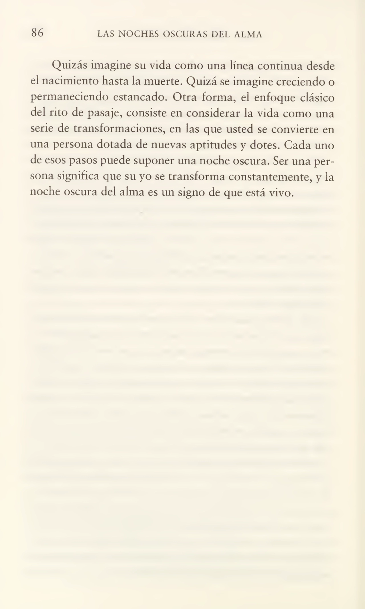 86 LAS NOCHES OSCURAS DEL ALMA
Quizás imagine su vida como una línea continua desde
el nacimiento hasta la muerte. Quizá se imagine creciendo o
permaneciendo estancado. Otra forma, el enfoque clásico
del rito de pasaje, consiste en considerar la vida como una
serie de transformaciones, en las que usted se convierte en
una persona dotada de nuevas aptitudes y dotes. Cada uno
de esos pasos puede suponer una noche oscura. Ser una per¬
sona significa que su yo se transforma constantemente, y la
noche oscura del alma es un signo de que está vivo.