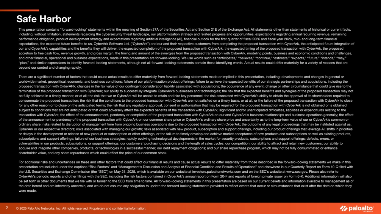 © 2025 Palo Alto Networks, Inc. All rights reserved. Proprietary and confidential information.
Safe Harbor
This presentation contains “forward-looking” statements within the meaning of Section 27A of the Securities Act and Section 21E of the Exchange Act. All statements other than statements of historical or current facts,
including, without limitation, statements regarding the cybersecurity threat landscape, our platformization strategy and related progress and opportunities, expectations regarding annual recurring revenue, remaining
performance obligation, product development strategy and expectations regarding artificial intelligence (AI), financial outlook for the first quarter of fiscal 2026 and fiscal year 2026, mid- and long-term financial
expectations, the expected future benefits to us, CyberArk Software Ltd. (“CyberArk”) and our and their respective customers from completing the proposed transaction with CyberArk, the anticipated future integration of
our and CyberArk’s capabilities and the benefits they will deliver, the expected completion of the proposed transaction with CyberArk, the expected timing of the proposed transaction with CyberArk, the proposed
accretion to free cash flow, revenue growth, and gross margin, the timing and amount of the synergies from the proposed transaction with CyberArk, modeling points, business and economic conditions and challenges,
and other financial, operational and business expectations, made in this presentation are forward-looking. We use words such as “anticipates,” “believes,” “continue,” “estimate,” “expects,” “future,” “intends,” “may,”
“plan,” and similar expressions to identify forward-looking statements, although not all forward-looking statements contain these identifying words. Actual results could differ materially for a variety of reasons that are
beyond our control and changing rapidly.
There are a significant number of factors that could cause actual results to differ materially from forward-looking statements made or implied in this presentation, including: developments and changes in general or
worldwide market, geopolitical, economic, and business conditions; failure of our platformization product offerings; failure to achieve the expected benefits of our strategic partnerships and acquisitions, including the
proposed transaction with CyberARk; changes in the fair value of our contingent consideration liability associated with acquisitions; the occurrence of any event, change or other circumstance that could give rise to the
termination of the proposed transaction with CyberArk; our ability to successfully integrate CyberArk’s businesses and technologies; the risk that the expected benefits and synergies of the proposed transaction may not
be fully achieved in a timely manner, or at all; the risk that we or CyberArk will be unable to retain and hire key personnel; the risk associated with CyberArk’s ability to obtain the approval of its shareholders required to
consummate the proposed transaction; the risk that the conditions to the proposed transaction with CyberArk are not satisfied on a timely basis, or at all, or the failure of the proposed transaction with CyberArk to close
for any other reason or to close on the anticipated terms; the risk that any regulatory approval, consent or authorization that may be required for the proposed transaction with CyberArk is not obtained or is obtained
subject to conditions that are not anticipated or that could adversely affect the expected benefits of the transaction with CyberArk; significant and/or unanticipated difficulties, liabilities or expenditures relating to the
transaction with CyberArk; the effect of the announcement, pendency or completion of the proposed transaction with CyberArk on our and CyberArk’s business relationships and business operations generally; the effect
of the announcement or pendency of the proposed transaction with CyberArk on our common share price or CyberArk’s ordinary share price and uncertainty as to the long-term value of our or CyberArk’s common or
ordinary share; risks related to disruption of management time from ongoing business operations due to the proposed transaction with CyberArk; the outcome of any legal proceedings that may be instituted against us,
CyberArk or our respective directors; risks associated with managing our growth; risks associated with new product, subscription and support offerings, including our product offerings that leverage AI; shifts in priorities
or delays in the development or release of new product or subscription or other offerings, or the failure to timely develop and achieve market acceptance of new products and subscriptions as well as existing products,
subscriptions and support offerings; failure of our business strategies; rapidly evolving technological developments in the market for security products, subscriptions and support offerings; defects, errors, or
vulnerabilities in our products, subscriptions, or support offerings; our customers’ purchasing decisions and the length of sales cycles; our competition; our ability to attract and retain new customers; our ability to
acquire and integrate other companies, products, or technologies in a successful manner; our debt repayment obligations; and our share repurchase program, which may not be fully consummated or enhance
shareholder value, and any share repurchases which could affect the price of our common stock.
For additional risks and uncertainties on these and other factors that could affect our financial results and cause actual results to differ materially from those described in the forward-looking statements we make in this
presentation are included under the captions “Risk Factors” and “Management’s Discussion and Analysis of Financial Condition and Results of Operations” and elsewhere in our Quarterly Report on Form 10-Q filed with
the U.S. Securities and Exchange Commission (the “SEC”) on May 21, 2025, which is available on our website at investors.paloaltonetworks.com and on the SEC’s website at www.sec.gov. Please also refer to
CyberArk’s periodic reports and other filings with the SEC, including the risk factors contained in CyberArk’s annual report on Form 20-F and reports of foreign private issuer on Form 6-K. Additional information will also
be set forth in other documents that we file with or furnish to the SEC from time to time. All forward-looking statements in this presentation are based on our current beliefs and information available to management as of
the date hereof and are inherently uncertain, and we do not assume any obligation to update the forward-looking statements provided to reflect events that occur or circumstances that exist after the date on which they
were made.
2