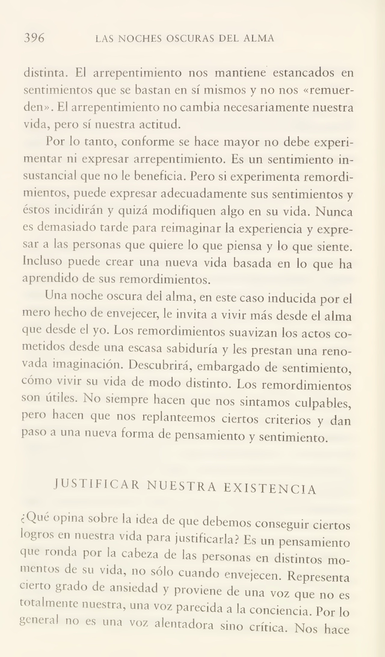 396 LAS NOCHES OSCURAS DEL ALMA
distinta. El arrepentimiento nos mantiene estancados en
sentimientos que se bastan en sí mismos y no nos «remuer¬
den». El arrepentimiento no cambia necesariamente nuestra
vida, pero sí nuestra actitud.
Por lo tanto, conforme se hace mayor no debe experi¬
mentar ni expresar arrepentimiento. Es un sentimiento in¬
sustancial que no le beneficia. Pero si experimenta remordi¬
mientos, puede expresar adecuadamente sus sentimientos y
éstos incidirán y quizá modifiquen algo en su vida. Nunca
es demasiado tarde para reimaginar la experiencia y expre¬
sar a las personas que quiere lo que piensa y lo que siente.
Incluso puede crear una nueva vida basada en lo que ha
aprendido de sus remordimientos.
Una noche oscura del alma, en este caso inducida por el
mero hecho de envejecer, le invita a vivir más desde el alma
que desde el yo. Los remordimientos suavizan los actos co¬
metidos desde una escasa sabiduría y les prestan una reno¬
vada imaginación. Descubrirá, embargado de sentimiento,
cómo vivir su vida de modo distinto. Los remordimientos
son útiles. No siempre hacen que nos sintamos culpables,
peí o hacen que nos replanteemos ciertos criterios y dan
paso a una nueva forma de pensamiento y sentimiento.
JUSTIFICAR NUESTRA EXISTENCIA
¿Qué opina sobre la idea de que debemos conseguir ciertos
logros en nuestra vida para justificarla? Es un pensamiento
que ronda por la cabeza de las personas en distintos mo¬
mentos de su vida, no sólo cuando envejecen. Representa
cierto grado de ansiedad y proviene de una voz que no es
totalmente nuestra, una voz parecida a la conciencia. Por lo
general no es una voz alentadora sino crítica. Nos hace